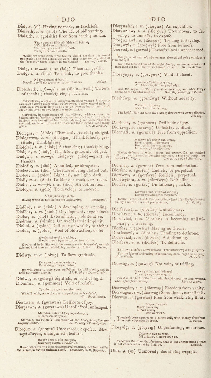 Diol, a. (oi) Having no mark, or tracklefs. Diolaeth, s, m. (diol) The a£l of obliterating. Dioiaith, a. (golaith) Free from death j uuflain. Tra vuam yn faith tri-faith ni’n beiziai, Hi’ii ciliai cyri a’n ll.aith ; ^ Kid oes, yfy waeth ! o’r faith Kamyn tri trin diolaith. Whilft we were feven three fevens would not dare us, would ■otcaufe us to flee before we were flain; there are not, alas, or the feven only three ur/Jlainia the couflitt. Llyu&gt;etyn yarx.. Diol^, 5. i7i.—pL t. an (iolc) Thanks; praife; Diolj, ty. a. (iolj) To thank, to give thanks. Ki ziy\q angen ei borthi. _ _ Neceffity will not thank beinj maintained, ^dage. Diol^dreth, s. f.—pl. t. au (diolj—treth) Tribute of thanks ; thankfgiving ; iacrifice. Cafwa'.lawn, o afaws y vuzygoliaeth hono ynghyd a dirvawr lawenya a dalws zio!&lt;;drethau i’r dwywau, a galw Rtto ei gydym^- tleithion a gydlavunefynt ag ev ; ac yn her%vy'i braint pob un a’i larur talu izynt eu gwal'anaeth o amlav fozion. Cafwallon, in confequence of that viftory, with extreme re¬ joicing offered fdcrifitcs to the Gods, and hecalled to him his com¬ panions who had alfiued him iii bis labours; and with refpeft to the rank and labour of each he rewarded their fervice with many gifts. Cr. abArihur. Diolpgar, a. (diolj) Thankful, grateful; obliged. Diolfgarwj, s. m, (diol^gar) Thankfulnefs, gra¬ titude; thankfgiving. Diol9iad, s, m. (diolj) A thanking ; thankfgiving. Dioljus, a. (diol^) Thankful, grateful, obliged. DIoljwr, s. m.—pi. dioljwyr (diolj—gwr) A thanker. Dioledig, a. (diol) Annulled, or abrogated. Diolez, s.m. (diol) The Hate of being blotted out. Dioleu, a. (goleu) Lightlefs, not light, dark. Dioli, •v. a. (diol) To blot out tracks, or traces. Dioliad, i. m.—pi. t. au (diol) An obliteration. Diolo,,-y. a. (golo) To develop, to uncover. A bar yndo cyn diolo. liavins wrath in him before the dijcovering. Givalqmal. Diolbad, s. m. (diolo) A developing, or expofing. Diolbez, s, m, (diolo) Development, expofednefs. Diolor, a. (diol) Exterminating : obliterative. Diolrain, a. (olrain) Dninveftigated; implicit. Diolud, a. (golud) Deftitudc of wealth, or riches. Dioluz, a. (goluz) Void of obftrudlion, or let. Gwaijmal ervai arv sioluz, Gwali; maws hynaws traws tros vor uz, Gwal;mai he is like with the weapon not to be opps/Vrf, an ami¬ able and kind hero untr'adtable beyond the bntifli fea. Pinion, Diolwj, v. a. (iolwc) To fhew gratitude. Eva zaw i zwyn yr einwc; Ev ai dwg, ac nyw diolwy. He will come to take your poffefiion; he will take it, and he ii)iU not return thanks. LI. P. i D. ab Oivain. Diolwg, a. (golwg) Slghtlefs, or void of fight. Diommez, a. (gommez) Void of rcfufal. Cyvodwn, arjwn arj ziommez. We will arife, we will crave a requeft not to he refused, Gw. Bryqeiniawg. DIoravven, a. (gora'wen) Deftkute of joy. Diorjra-wn, a. (gorc,rawn) Uncollefled, unheaped. ' Mereduz llofruz Llocgrwys diar^ar, Piorjrawn orthywys. Mereduz, the ruthlefs flaughterer of the Lloegrians, the un- btdpinsg leader. Li. P. Alof, i y, ab Cynan. Diorjuz, a. (gorguz) Uncovered; expoled. Men- %vjd dior^u%i undifguifcd pleafure. Pigarz gerz ei ged diorcuz, Piheveirf gyftuz dirvavvr uz; Vnreflrifted for the fong his uncovered treafure, inceffant will be tlK affliftioa for die fliRiuBJU ciuef. ’ih 0, Gwynex. DIor$uziad, s. m. (diorcuz) An expofition. Diorjuziaw, -y. a. (diorcuz) To uncover, to cJe- velop ; to unmafk, to expofe. Diorjuziawl, a. (diorcuz) Tending to develop. Dior^wyl, a. (gorcwyl) Free from buhncfs. Diorvod,d. (gorvod) (Jnconftrained ; unconcerned. Dos yn yr ail awr o’r nos yn arav ziorvod yni 5efy5 ymzizan a rhai onazynt. Go in the fecond hour of the night flowly, and unconcerned until thou fnalt get to difeourfe withfome of tiiem. Cr. ab Arthur. Diorvynyz, a. (gorvynyz) Void of afeent. A maenor Deivi diorvynyz, Ac Aber Gwyli biau gwyl wlyz. And the region of TsWi free from declivityy and Aber Gwy^' belong to the bafnful miid one. Gw. Bryqeiniawg, i Zewi. Diorhewg, a. (gorhevvg) Without audacity. Y rhiain ziorhewg A’r ael zu uracl a zwg. The baJJjful fai r one with the black eyebrows who wears afbeftos. Joib Go;. Diorhoen, a. (gorhoen) Deflitude of joy. Dioriawg, a. (oriawg) Unfickle, conftant. Diormail, a. (gormail) Free from'opprellion- JMadawg a’i ceidw can urzas, Bryn diOrmail, diermes; Bre u^el braint arzaagaws. Lie trydar, Lleyyfgar llys. Madog defends it with honour, the iinopprejfed^ unmolefted hill; a towering mount denoting privilege, a place of buftle, the hall of Llej Y fgar. CynxetiVy i y. ab Meredux, Diormes, a. (gormes) Free from moleftation. Diorxen, a. (gorfen) Endlefs, or perpetual. Diorfwys, a. (gorfwys) Reftlefs; perpetual. Diorhvyfdra, s. m. (diorfwys) Reftleflhefs. Diorfav, a. (gorfav) Unftationary; fickle. Llawen eizun van vyd diorfav, Llevair rygwbl-air ni rygablav. Jocund is the defirable fair one of inconftant life, fhe fpeaks oi&gt;er plainly a word I Ihaii not preconuemn. LI. P. Mo^. Diorfavawl, a. (diorfav) Unftationary. Diorfavez, y?i. (dioriav) Inconftancy. Diorfaviad, 5. tn. (diorfav) A becoming unftati*- onary; a wavering. Diorfez, a. (gorfez) Flaving no throne. Diorfezawl, a. (diorlez) Tending to dethrone. Diorfeziad, 5. m, (diorfez) A dethroning. Diorlezu, -y. a. (diorfez) To dethrone. Ermwyn diorfezu anwybodaeth—cynnorthwywf iaith y Cymiy. For the fake or dethroning of ignorance, encourage the language of the Vl'eiih. Perri. Diorwag, a. (gorwag) Not vain, or trifling, Mawr yw hap gwr adnapai Y wraig vwyii ziorwag vai. Great is the luck of the'man who Ihould know the kind woma». who is free from vanity. Rhys ab Harri. Diorwagder, j. m. (diorwag) Freedom from vanity, Diorwagez, s.w. (diorwag) Serioufnefs, earneftnefs, Diorwan, a. (gorwan) Free from weaknefs; ftout. Deryw d’euro’n Parw diorwan, Pirwd arian, Poriad wireZ. Thou haft been extolled as a potent buJJ, 'er'iih money freefroj* ruft, wlicl’e education is truth. 5. yyqan. Dioryvig, a. (goryvig) Unprefuming, uncurious. Pioryvig dyn ni welo, Ki zidawr, ni zawr cwz vo, _ Uucuriotis the man that fees not, that is not unconcerned : that IS not concerned what he ihall he. , Llevoed. Dios, a. (os) Uemo-vedj doubtlefsj exprefs.