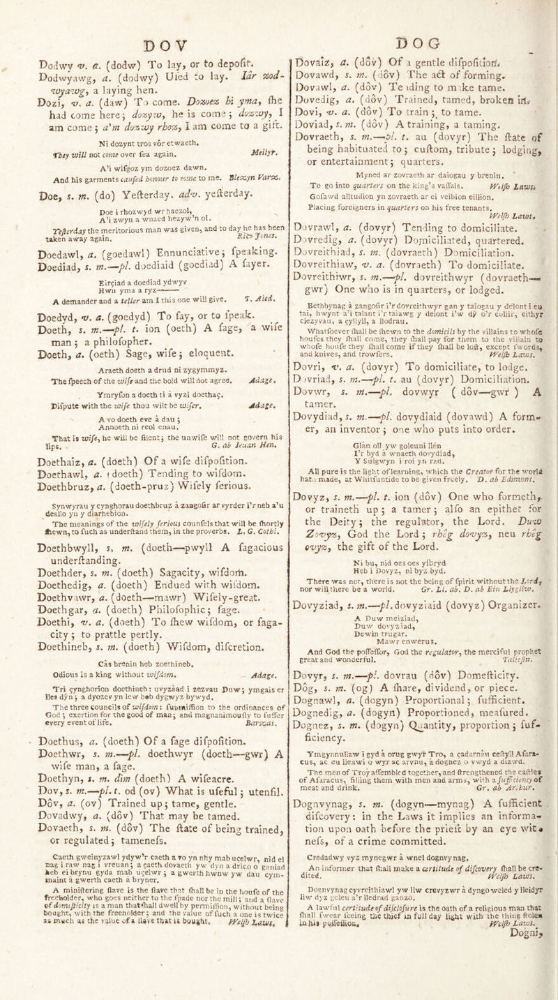 BOV Dodwv d. (dodv/) To lay, or to depollt. Dodwyawg, a. (dodwy) Uied to lay. lar %od- ^Mya-zvgy a laying hen. Dozi, v. a. (daw) To come. Dozuez hi ymuy Ihe had come here; dozyw, he is come; dozzvy, \ am come ; a'm dozzoy rboz, I am come to a girt. Ni dozynt tros vor etwaeth. fbey will not come oyer fea again. Metlyf. A’i wifgoz ym dozoez dawn. And his garments caufed honour to oorna to me. 5Ie'X,yn yarx. Doe, m. (do) Yefterday. ad’-o. yefterday. Doe i rhozwyd wr haezol, A’i zwyn a wnaed hezyw’n ol. T^Jferdaythe meritorious man was giyen, and to been taken away again. Ric--Jones. Doedawl, (goedawl) Ennunciative; fpeaking. Doediad, s. m.—pl. doediaid (goediad) A fayer. Eir^iad a doediad ydwyv Hwn yma a ryz—— A detnander and a teller am I this one will give. 1, jf ied. Doedyd, ny. a. (goedyd) To fay, or to Ipeak. Doeth, s. t. ion (oeth) A fage, a wife man; a philofopher. Doeth, a. (oeth) Sage, wife; eloquent. Araeth doeth a drud ni zygymmyz. The fpeech of the wife and the bold will liot agree. Adage. Ymryfon a doeth ti a vyzi doethag. Isifpute with the wife thou wilt be wlfer. Adage. A VO doeth eve a dau ; Annoeth ni reol enau. That is wife.) he will be filent; the Uiiwife will not govern his lips. . G. ab Jeuan Hen. Doethaiz, a. (doeth) Of a wife difpofition. Doethawl, a. (doeth) Tending to wifdom. Doethbruz, tr. (doeth-pruz) Wifely ferious. Synwyrau y cynghorau doethbruz a zangofir ar vyrder i’r neb a’u deallo yn y diarhebion. The meanings of the wifely ferieus counfels that will be fhortly lhewn,to fuch as underftand them, in the proverbs. L. G. Cotbi, Doethbwyll, s, m. (doeth—pwyll A fagacious underftanding. Doethder, s. m. (doeth) Sagacity, wifdorh. Doethedig, a. (doeth) Endued with wil'dom. Doethvawr, a. (doeth—mawr) Wifely-great. Doethgar, a. (doeth) Philofophic; fage. Doethi, 'V. a. (doeth) To fhew wifdom, or faga- city ; to prattle pertly. Doethineb, 5. m. (doeth) Wifdom, difcretlon. Cas brenin heb zoethineb. Odious is a king without wifdom. — Adage, Tri pynghorion doethineb: uvyzaad i zezvau Puw; ymgais er lies dyn j a dyozev yn lew bab dygwyz bywyd. The three councils of zui/eiom: fui&gt;i«iiTion to the ordinances of God ; exertion for the good of man j and magnanimoufly to (offer every event of life. ^rxas, Doethus, a. (doeth) Of a fage difpofition. Doethwr, s. m.—pi. doethwyr (doeth—gwr) A wife man, a fage. Doethyn, s. m. dim (doeth) A wifeacre. Dov,s. m.—pl.t, od (ov) What is ufefiil; utenfil. D6v, a. (ov) Trained up; tame, gentle. Dovadwy, a. (dov) That may be tamed. Dovaeth, s. m. (dov) The Hate of being trained, or regulated; tamenefs. Caeth gweinyzawl ydyw’r caeth a vo yn nhy mab ucelwr, nid el nag i raw nag i vreuan; a paeth dovaeth y w dyn a drico o ganiad fceb eibrynu gyda mab ugelwr ; a gwerth hwnw yw dau Vym- maint a gwerth caeth a bryner. ’ A miniftering Have is the Have that (hall be in the houfe of the freeViolder, who goes neither to the fpade nor the mill; and a (lave of domtfircity IS a man that^all dwell by permiffion, without being bought, with the freeholder; and the value offuch a one is twice as much as the v.^lue of a UaVe that is bou|ht. fRelJb Lawf, DOG Dovalz, a. (dov) Of a gentle difpofitlom Dovawd, s. m. (dov) The a(tl: of forming. Dovawl, a. (dov) Te iding to mike tame. Duvedig, a. (dov) Trained, tamed, broken Irt^ Dovi, -v. a. (dov) To train ; to tame. Doviad, 5. w. (dov) A training, a taming, Dovraeth, 5. m.—pl. t. au (dovyr) The ftate of being habituated to ; cuftom, tribute ; lodging, or entertainment; quarters. Myned ar zovraeth ar daiogau y brenin. To go into quarters on the king’s vaffals. fVtl/h Laws* Gofawd alltudion yn zovraeth ar ei veibion eillion. Placing foreigners in quarters on his free tenants. tHelfh Laws, Dovrawl, a. (dovyr) Tending to domiciliate. Dovredig, a. (dovyr) Domiciliated, quartered. Dovreithiad, s. m. (dovraeth) Domiciliation. Dovreithiaw, 'v. a. (dovraeth) To domiciliate. Dovreithiwr, s. m.—pi. dovreithwyr (dovraeth—* gwr) One who is in quarters, or lodged. Bethbynag a zangofir i’r dovreithwyr gan y taiogau y delont i eu tai, hwynt a’i talant i'r raiawg y delont i’w dy o’r coliir, eithyr ciezyvau, a ^yllyll, a llodrau, Whatfoever (hall be (hewn to the domicils by the villains to whofe houfesthey (hall come, they ihall pay for them to the villain to whofe houfe they (hall come if they (hall be loft, except I'words, and knives, and trowfers. fyelfb Laws. Dovri, V. a. (dovyr) To domiciliate, to lodge. D tvriad, s. rn.—pi. t. au (dovyr) Domiciliation. Dovwr, 5. m.—pi, dovwyr ( dov—'gwi* ) A tamer. Dovydiad, s. m.—pl. dovydiaid (dovawd) A form¬ er, an inventor ; one who puts into order. Gian oil yw goleuni Hen I’r byd a wnaeth dovydiad, Y Sulgwyn i roi yn rad. All pure is the light of learning, which the Creator for the world hat.i made, at Whitfuntide to be given freely. D. ab Edmwnt. Dovyz, s. m.—pi. t. ion (dov) One who formeth, or traineth up ; a tamer; alfo an epithet for the Deity; the regulator, the Lord. Du&lt;’j} God the Lord ; rheg do'uyzy neu rhtg ovy%i the gift of the Lord, Ni bu, nid oes oes yibryd Heb i Dovyz, ni byz byd. There was nor, there is not the being of fpirlt withoutthe Lordf nor will there be a world. Sr. LI. ab. D. ab Ein Llyglho. Dovyziad, s. m.—■/’/.dovyziaid (dovyz) Organizer. A Duw meiziad, Duw dovyziad. Dewin trugar. Mawr enwerus. And God the pofTefibr, God the regulator, the merciful prophet great and wonderful. Taliefm, Dovyr, i. m.—pi. dovrau (dov) Domefticity. Dog, s. m. (og) A lhare, dividend, or piece. Dognawl, a. (dogyn) Proportional; fufiicient. Dognedig, a. (dogyn) Proportioned, meafured. Dognez, s. m. (dogyn) Quantity, proportion; fuf- ficiency. Ymgynnullaw i gyd a orug gwyr Tro, a ^adarnau cefiyl! Afara- cus, ac eu lieRwi o wyr ac arvnu, a dognez o vwyd a diawd. The men of TroyafTemblfd together, and (frengthened the calVles of Afaracus, filling them with men and arms, with afuff.citncy of meat and drink. Gr. ab Arlhur, Dognvynag, s. m. (dogvn—mynag) A fufiicient difeovery: in the Laws it implies an informa¬ tion upon oath before the prieit by an eye wit« nefs, of a crime committed. Credadwy vyz mynegwr a wnel dognvynag. An informer that (hall make a certitude of difeovery (hall be cre¬ dited. ft'cl/h Laws. _ Dognvynag cyvreithiawl yw llw crevyzwr a dyngoweled y lleidyr liw dyz goleu a’r lledrad ganzo. A lawful ceriitudeof difclofure is the oath of a religious man that (hall I'wear feeing the thief ia full day light with the thing fiolei* inhij pvifefiioh* fVclp Laws. Dogniy