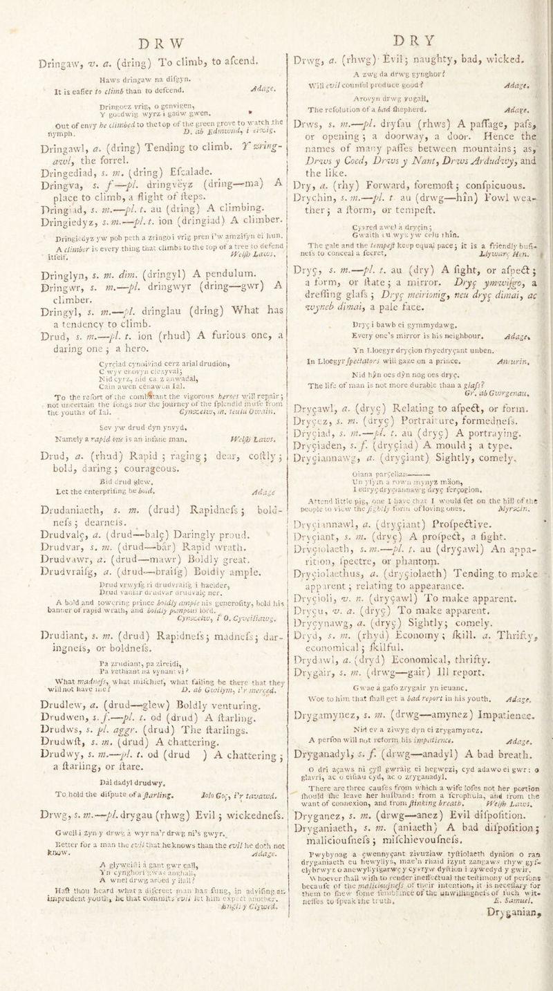 Dringaw, v, a. (driag) To climb, to afcend. Haws dringaw na difgyn. It is eafier /o tl'mb than to defcend. Adage. Dringoez vrig, o geiivigen, Y gOi-dwig wyrx i gauw gwen. * Out of envy he climbedto thetop of the green grove to watch .the tiymph. h). al&gt; Kdmwnd, l ei9:,is. Dringawl, a. (dring) Tending to climb. T aring- awi, the forrel. Dringediad, s. m. (dring) Efcnlade. Dringva, 5. /—pL dringveyz (dring—ma) A place to climb, a flight of iteps. Tring'dd, s. ni.'—pL t. au (dring) A climbing. Dringiedyz, s.fu.-—pl.t, ion (dringiad) A climber. Di’ingiedyz yw pob peth a zriiigoi vrig pren i’w amzifyn ei liun. A. climber is every thing that climbs to the top ot a tree lo defend itfelf. Id^el/h Laws. DRY Dvwg, a. (rhwg)’ Evil; naughty, bad, wicked. A 2Wg da rirwg gynghor? Will evil counfel produce goodf Adage, Arovyii drwg vugail. The refolution of a bad fliepherd. Adate. Drv/s, i. m.—pl. dryfau (rhws) A pa/Tage, pafs, or opening ; a doorway, a door. Hence the names of many pafTes between mountains; as, j Drws y Coedj Dr'ivs y Nant, Drivs Arduchvy, and the like. j Dry, a. (rhy) Forward, foremoll; confpicuous- Drychin, r. ?«.—pi. t au (drwg—hin) Fowd wea¬ ther ; a llorm, or tempeft. Cyvred awe! a drycin 5 Gwaitli lU wyv: yw ceJu ihl’n. The rale and the keep equal pace j it is a friendly bnfi- nefs to conceal a fecret, hlywan Hen. Dringlyn, i. m. dm. (dringyl) A pendulum. Dringwr, 5. m.—pi. dringwyr (dring—gwr) A climber. Dringyl, s. in.—pi. dringlau (dring) What has a tendency to climb. Drud, s. m.—pi. t. ion (rhud) A furious one, a daring one ; a hero. Cyrfiad cynniviad cerz arial drudion, C wyv et.ovyn cle.'.yvalj Nideyrz, nitl ca z anv/adal, Cain awen cenaw.ni lal. To the refort of the combatant the vigorous v,dll repair ; not uncertain the longs nor the journey of the fplendid mule from the youths of lal. CynRtflte, m. teiilu Ou.\iin. Sev yw drud dyn ynvyd, Kamely a rapid one is an iniaiie inan. tf'cljb Laivs, Drud, a. (rhud) Pvapid ; raging; dear, coilly ; bold, daring; courageous. jSid drud glow. Let the enterpriling hcbuid. Adage Drudaniaeth, s. m. (drud) Rapidnefs ; bolu- nefs; dearnefs. Drudvalc, a. (drud—bale) Daringly proud. Drudvar, 5, ni. (drud—bar) P&gt;.apid wrath. Drudvawr, a. (drud—mawr) Boldly great. Drudvraifg, a. (drud—brailg) Boldly ample. Prud vrwyfgri di'udvrailg i hacider, Prucl vauiar druiivar clriiuvalj ner. A bold and towering prince boldly ample nis generofity, liold his banner of rapid wrath, ana boldly pompoiti lord, Cyn-x.£liu., i 0. CyvcHiaxug. Drudiant, 5. m. (drud) Rapidnefs; madnefs; dar- ingnels, or boldnefs. I'a zrudiant, pa zireidi, i’a vsthiant na vynan; vi'' What madnefs., what mifchief, what failing be there that they wiilnot have me.'' D. ab Gvfilym., Cr merc^ed, Drudlew, a. (drud—-glew) Boldly venturing. Drudwen, %. f.—pi. 1. od (drud) A ftarling. Drudvvs, s. pi. aggr. (drud) The Itariings. Drudwll, J. m. (drud) A chattering. Drudwy, s. m.—pd. t. od (drud } A chattering ; a llariing, or llare. Pal dadyl drudwy. To hold the difpute &amp; gar ling. lolo Go,;, iV tavawd. Drwg, s. m.—•/&gt;/. drygau (rhwg) Evil ; wickednefs. G well i zyn y drevg a wyr naV drwg ni’s gwyr. Better for a man the evil that he knows than the evil he doth not knyw, Adage. A glyweifti a gant gwr call, Vn cynghoi'i gwas aiighall, A w'fiel drwg arued y Hall ? Hafl: thou heard what a dil'creet man has fung, in advifing ar.- imprudent youth, he that commits evil let him expect another. htxtgl; y Clywfd, Dryc, in.—pi. i. au (dry) A fight, or afpedl; a form, or llate ; a mirror. Dryc ym’zvijgo, a drefiing glafs ; Dryc meirmngy neu dryc d'unalj ac &lt;ivyneb dimai) a pale face. Pryj i bawb ei gymmydawg. Every one’s mirror is his neighbour. Adage, Yn T.loegyr drygion rhyedryfant uiiben. In hloe^yTJpedhllors will gaze on a prince. Aiunrin, Kid hyn oes dyn nog oes dryg. The life of man is not more durable than a glafs? Gr. ab Gvjrgenau, Drycawl, a. (dryc) Relating to afpedl, or form. Drycez, .s. m. (dryc) Portraiture, formednefs, Dry^iad, s. m.—pL t. au (dryc) A portraying. Dryciaden, s. j. (dryciad) A mould ; a type. Dryciannawg, a. (dryjiant) Sightly, comely. Oiana pargellaii- tin ylym a rown mynyz maon, I edryigdrygiannav.-g dryg lerjogion. Attend little pig, one I have chat I would fet on the hill of the people 10 view the fighUy form ofloving ones. Myrscin. Dryei mnawl, ti. (dry^iant) Profpedlive. Dry^iant, .t. m. (dryc) A prolpedl, a fight. Drveiulaeth, ^.111.—pi. t. au (dryjawi) An appa¬ rition, Ipectre, or phantom. Diyeiolaethus, a. (dryjiolaeth) Tending to make apparent; relating to appearance. Drycioli, nj. n. (drycawl) To make apparent. Drycu, nj. a. (dryg) To make apparent, Drycynawg, a. (dryc) Sightly; comely. Dryd, 5. m. (rhyd) Economy ; ikill. a. Thrifty, economical; fkilful. Dryd.iwl, a. (dryd) Economical, thrifty. Drygair, i. m. (drwg—gair) Ill report. G wae a gafo zrygair yn ieuanc. Woe to him that fhai! get a bad report in his youth. Adage. Drygamynez, j. m. (drwg—amynez) Impatience. K’id cv a ziwyg dyn ei zrygamynez, A perfon will not reform.his irnpaiience. Adage. Dry^ga-nadyl,- s. f. (drwg—anadyl) A bad breath. O dri agaws ni gyll gwraig ei hegwezi, cyd adawoeigwr: » glavri, ac o eiUau cyd, ac o zryganad-yl. There are three caufes from which a wife lofes not her portion Ihould the leave her hniband: from a fcrophula, and from the w'ant of connexion, and from fiinking breath, fVeijh Larus. Dryganez, t. m. (drwg—anez) Evil difpofition. Dryganiaeth, 5. m. (anlaeth) A bad difpofition; malicioufnefs; mifehievoufnefs. Pw'ybynag a ewennygant ziviiziaw tyftiolaeth dynion o ran dryganiaeth eu hewyliys, mae’n rhaid izynt zangaws rhyw' gyf- elvbrwyz o anew'yllyfgarwg y cy vryw dyftiun i zywedyd y gwir, \n hoever Ihall wifli to render inetfcttual the teiHmoiiy of peiTons becaufe of the malicimijnefs, of their intention, it is neceli'ary for them CO fnew foine lemblance 01 tlic unwillingnel's of I'uch wit. nelfes to fpeakihe tiuth. £. Samuel, Dryganian,