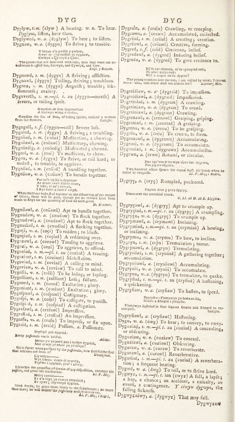 Dyelyw, (clyw ) A hearing, v. n. To hear. DyglyWy liften, hear thou. Dyglyweci, v. a. (dyglyw) To hear ; to liften. Dygnawj v.a. (dygyn) To ftrive j to trouble. Y bezau a’u gwlith y gwlaw, Gwyr ni crzyvnafent vy nygnaw, Cerwycl a ^y wryd a (Jaw. . The graves that are bedewed with rain, men that were not ac- (juftonied to ajfliit me, Cerwyd, and Cywryd, and Caw. Engl, y Bex.auA Dygnawd, s. m. (dygyn) A ftriving j affliftion. Dygnawl, (dygyn) Toiling, ftriving 5 troublous. Dygnez, s. m. (dygyn) Anguifti 5 trouble, irk- fomenefs j anxiety. , Dygnverth, s. m.—pi. t, au (dygyn—merth) A levere, or toiling fpirit. Gwydion ab Don dygnverthau A hudwys wraig o vlodau. Gwydion the fon of Don, of toiling fpirits, enticed a woman from the flowers. ‘taiiejin. Dygngoll, s.f. (dygyn—coll) Severe lofs. Dygniad, s. m. (dygyn) A ftriving^ a troubling. Dygnoad, r. m. (caoad) Maftication, a chewing. Dygnbawl, a. (cnbawl) Mafticatory, chewing. Dygnbedig, (cnbedig) Mafticated ; chewed. Dygnoi, v. a. (cnoi) To mafticate, to chew. Dygnu, 'jy. a. (dygyn) To ftrive, or toil hard j to moleft , to trouble, to aggrieve. Dygniiad, s.tn. (entiad) A bundling together. Dygniiaw, v.a. (cniiaw) To bundle together. Pan vo’r trj-llu’n dygniiaw Ar drum vawr Oliver draw, Y telir, er na’s talwyd, 1 Rys vaint a roes 0 vwyd. hofts/oci togetioer on the diftanttop of the mount ^ though yet no reward hath been made to Rhys tor the quantity of food he hath given. Di N.mmor. (cnuawl) Apt to bundle together. Dygnudaw, v. a. (enudaw) To ftock together. Dygnudawl, a. (cnudawl) Apt to flock together. Dygnudiad, s. m. (enudiad) A flocking together. Dygoji, 't;. (co5i)_To redden; to blufli. f^ygojisd, s. m. (cojiad) A reddening over. Dygozawl, (t. (cozawl) Tending to aggrieve. Dygozi, V. a. (cozi) To aggrieve, to offend. Dygoziad, j. m.^pL t. au (coziad) A teazing. %gozunr,5.m. (coziant) Moleftation. Dygoviad, 5. m. (coviad) A calling to mind. Dygoyiaw, -v. a. (coviaw) To call to mind. Dygo (colli) To be lof.ng, or kpfmg. Dygolhant, m. (colliant) Loft; fail ure. Dygoned, .. (coned) Exaltation ; glory. Dygoniant, 5. m. (coniant) Exaltation; glorv. Dygofpawl, (cofpawl) Caitigatory. ^ caftigate, to punifli. Dygolpiud, s.tn (cofpiad) A caftigation. Dygrafawl, a. (crafawl) Impreflive! Dygrafiad, (crafiad) An impreffmn. Dygrafu, tz. (crafu) To imprefs, or fix upon Dygraid, j. tn. (craid) Paffion. a. Paffionate.^ DrythyO pob dygraid. Svery pa£ionate one is luftful. Melus yw pejawd pan i herlyn di-raid _ J^^ord'-wmyrenaidynydedvyni «lut refrains'^nJt fromT/i^^^ how flothful the foul Llywelyn__ Wyr Owain virain ej avarwy, J'lyfwn 1 zygraid, praf i zirwy. Llywelyn the grandfon of Owain of p.v h t * r - pagion., and great his retribution. ^ ^ ^ ‘^J^Pofitioa, extreme his Meirfcanaid___ Ev a’u rhyz yn rhwyz ervyniaid • ^'■ywrj rhyweryd dygraid.  Sleek fteeds, he gives them freely to the funniv man; he wiU (ieljrer the paffimiti mlfTbardylle^'^ J'i* .Moy, i hdri, Dygrain, a. (craIn) Crawling, or creeping. Dygrawn, a. (crawn) Accumulated, coiledted. Dygread, J. (cread) A creating; creation. Dygreawl, a. (creawl) Creative, forming, Dygred, s.f, (cred) Credence, belief. Dygredawl, a. (dygred) Inducing belief. Dygredu, v. a. (dygred) To give credence to. NPm car rhianez, ni’m cynnyred neb; Ni allav zarymred: Wi! o augeu na’m dygred! The young maidens love me not, i am vifited by none ; IcanriOi move; alas, that death doth not believe me I Elywar^ Hen. Dygreidiaw, -v. a' (dygraid) To impaffion. Dygreidiawl, a. (dygraid) Impaffioned. Dygreiniad, i. m, (dygrain) A crawling. Dygreiniavv, -y. a. (dygrain) To crawl. Dygreiniawi, a. (dygrain) Crawling. Dygrenawl, a. (crenawl) Graiping, griping. Dygreniad, i. m. (creniad) A graiping. Elygrenu, nj. a, (crenu) To be graiping. Dygreu, v. a. (creu) To create, to form. Dygronawl, a. (dygrawn) Accumulating. Dygroni, -y. a. (dygrawn) To accumulate. Dygroniad, i m. (dygrawn) Accumuiatron. Dygrwn, a. (erwn) Rotund, or circular. Dau can’waew terwyn tores bar dygrwn. Pan yfgwn efgores. Two hundred attive fpears the round lhafe did break when lie toiled to vanquilh. 2./. p, ^ Dygryj, a. (cryj) Rumpled, puckered. Eagrau dros y gruz dygryy. Tears over the wrinkled cheek. G. LI. ab D. ab£, Llyglive, Dygry9awl, a. (dygryg) Apt to crumple up. 5. w, pi. t. au (dygryj) A crumpling, Dygryju, nj. a. (dygry^) To crumple up. Dygrymawl, a. (crymawl) Inclining. Dygiymiad, s.m.—pl. t. au (crymiad) A bowing* or inclining. Dygrymu, -y. a. (crymu) To bow, to incline. Dygryn, s.m. (cryn) Tremuiadon 5 terror. Dygrynawl, a. (dygryn) Tremulating. Dygrynbad, s.m. (crynbad) A gathering together: accumulation. ’ Dygrynbawl, a. (crynbawl) Accumulating. Dygrynbi, v. a. (crynbi) To accumulate. Dygrynu, -y. y. (dygryn) To tremulate, to quake. Dygryfiad, l m.—pl. t. au (cryflad) A haftening, a quickening. ® Dygryfiaw, -y.tf. (cryfiaw) To haften, to fpecd. Dygryfiws Flamzwyn yn bedwar-llu, Gozeu a Rheged i ymzyllu. and Rheged to en. taliefin, Dygryfiawl, t:. (cryfiawl) Haftenlng. Dygu, «y. a. (dwg) To bear; to convey, to carry, yguziad, i. m.^pl.t. au (cuziad) A concealing* or obfcuring, Dyguziaw, a;. «. (cuziaw) To conceal. Dyguziawl, zz. (cuziawl) Obfcuring. Dyguraw, nj. a. (curaw) To reverberate. Oygurawl, ,2. (curawl) Reverberative. Oyguriad, s m.—pl. t. au (curiad) A reverbera. tJon ; a frequent beating. Dygwd, (dwg) To toil, or to ftrive hard. 0}gwyz, r, m.—pl. t. ion (cwyz) A fall, a lapfe: hap, a chance; an accident, a cafualty, an Slfng flekS?'* Pygwyzadwy, z?. (dygwyz) That may fall. Pygwyzav?