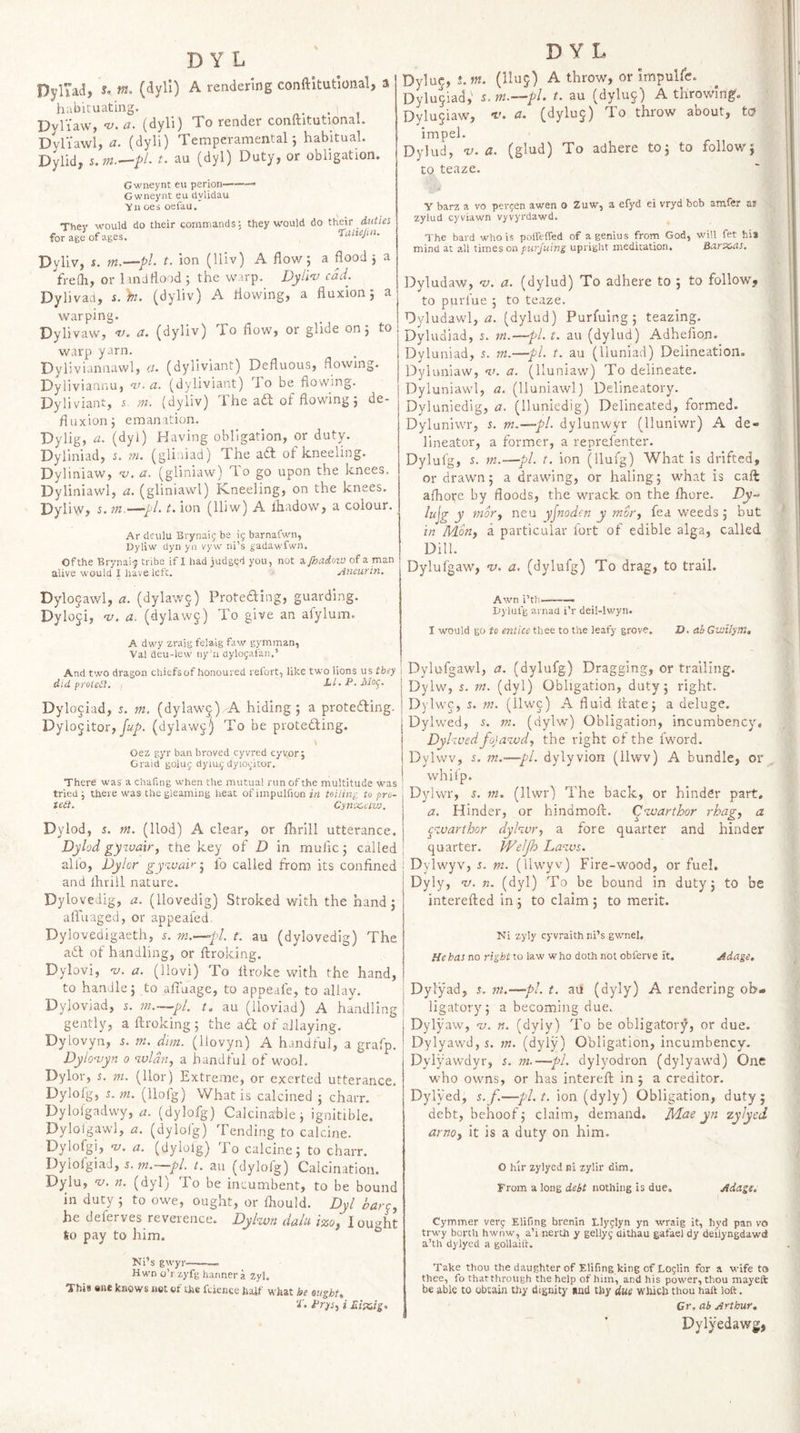 DyriaJ> s, m. (dyll) A rendering conftitutional, a habituating. . DvlVaw, -v.a. (dyli) To render conftituUonal. Dyliawl, a. (dyli) Temperamental', habitual. Dylid, s.m.—pi- t. au (dyl) Duty, or obligation. Gwneynt eu perion—-- Gwneynt eu clylidau yii oes oefau. They would do their commands: they would do thcie duties foragJofages. Dyliv, s. m.—pi- t. ion (lliv) A flow 5 a flood 5 a frefli, or 1 inJ flood ; the warp. Dylin) cad. Dylivad, s.h. (dyliv) A flowing, a fluxion; a warping. Dylivaw, w. a. (dyliv) To flow, or glide on; to warp yarn. Dyliviannawl, a. (dyliviant) Defluous, flowing. Dyliviannu, a’, a. (dyliviant) To be flowing. Dyliviant, 5 m. (dyliv) The ad of flowing; de¬ fluxion; emanation. Dylig, a- (flyO Having obligation, or duty. Dyliniad, 5. m. (gliniad) The ad of kneeling. Dyliniaw, a. (gliniaw) To go upon the knees. Dyliniawl, a. (gliniawl) Kneeling, on the knees. Dyliw, 5. m.—pL t. ion (lliw) A lhadow, a colour. Ar deulu Brynaii; be 15 barnafwn, Dyliw dyii yn vyw ni’s gadawfwn. Ofthe Brynai'j tribe if I had juds<;d you, not e-jhadoxu of a man alive would I have left. > yimurin. DYL Dylu^,-hw. (lluj) A throw, or impulfe. Dylu^iad; i. m.—pl. t. au (dyluj) A throwing. Dylu§iaw, v. a. (dyluj) To throw about, to impel. Dylud, v. a. (glud) To adhere to; to follow; to teazc. y barz a vo person awen o Zuw, a efyd ei vryd bob amfer a* zylud cyviawn vyvyrdawd. The bard who is poffefTed of a genius frorn God, will fet his mind at all ximss on piirjuing upright meditation, Barxsas, IDyludaw, oj. a. (dylud) To adhere to ; to followy to purfue ; to teaze. Dyludawl, a. (dylud) Purfuing; teazing. Dyludiad, s. m.—pi. t, au (dylud) Adhefion. Dyluniad, 5. m.—pi. t. au (lluniad) Delineation. Dyluniaw, v. a. (lluniaw) To delineate. Dyluniawl, a. (lluniawl) Delineatory. Dyluniedig, a. (lluniedig) Delineated, formed. Dyluniwr, s. m.—pl. dylunwyr (lluniwr) A de¬ lineator, a former, a reprefenter. Dylufg, 5. m.—pL t. ion (llufg) What is drifted, or drawn; a drawing, or haling; what is caft afliore by floods, the wrack on the fhore. Dy- lujg y movy neu yjnoden y moi'y fea weeds; but in Many a particular fort of edible alga, called Dill. Dylufgaw, v. a. (dylufg) To drag, to trail. Dylogawl, a. (dylaw5) Protedling, guarding. Dyloji, w. a. (dylawj) To give an alylum. A dwy zraig fela.lg faw gymman, Val deu-lew ny’u dylogafan.’ And two dragon chiefs of honoured refort, like two lions us they did prolcCi. Ll.P.Mo^. Dylociad, 5. m. (dylawj) A hiding; a proteding. Dylo^itory fup. (dylaw^^ To be proteding. Oez gyr ban broved cyvred cyvor; Graid goluj dyiu.9 dyio^'itor. There was a chafing when the mutual run ofthe multitude was tried; there was the gleaming heat of impulfion irz toiling to pro- tea. Cynx.tivj. Dylod, s. m. (Hod) A clear, or fbrill utterance. Dylod gyi-vair, the key of D in mufic; called alio, Dylor gy^ai^j io called from its confined and ihrill nature. Dylovedig, a. (llovedig) Stroked with the hand; afl'uaged, or appealed, Dylovedigaeth, r. m.—pl. t. au (dylovedig) The ad of handling, or ftroking. Dylovi, -v. a. (llovi) To llroke with the hand, to handle; to afluage, to appeafe, to allay. Dyloviad, s. m.—pl. t. au (lioviad) A handling gently, a ftroking ; the ad of allaying. Dylovyn, 5. m. dim. (llovyn) A handful, a grafp. Dylovyn 0 wldn, a handful of wool. Dylor, j. m. (llor) Extreme, or exerted utterance. Dylofg, 5. m. (llofg) What is calcined ; charr. Dylolgadwy, rr. (dylofg) Caidna’bJe; ignitible. Dylolgawl, a. (dyloig) Tending to calcine. Dylofgi, <v, a. (dyloig) To calcine; to charr. Dylofgiad, 5. m. pi. t, au (dylofg) Calcination. Dylu, •v. n. (dyl) To be incumbent, to be bound in duty ; to owe, ought, or ftiould. Dyl barcy he deferves reverence. Dylwn dalu izoj I ought Io pay to him. Ki’s gwyr-- Hwn o’r zyfg banner a Zyl. This sue knows net of the fcicnce half what he oughts t. Prysy i £isxiig» Awn i’th—— Dylufg arnacl i’r deil-lwyn. I would go to entice thee to the leafy grove. D. ab Gwilym, Dylufgawl, a. (dylufg) Dragging, or trailing. Dylw, i. m. (dyl) Obligation, duty; right. Dylwc, s. m. (llwj) A fluid ftate; a deluge. Dylwed, 5. m. (dylw) Obligation, incumbency, Dyhved foja^cudy the right of the fword. Dylwv, s. m.—pi. dylyvion (llwv) A bundle, or whilp. Dylwr, s. m, (llwr) The back, or hinder part, a. Hinder, or hindmoft. C^joarthor rhagy a ^K.varthor dyhvr, a fore quarter and hinder quarter. Weljh La'jvs. Dylwyv, i. m. (llwyv) Fire-wood, or fuel. Dyly, ’u. n. (dyl) To be bound in duty; to be interefted in ; to claim ; to merit. Ni zyly cyvraithni’s gwnel. He has no right to law who doth not obferve It. Adage. Dylyad, 5, m.—pi. t. au (dyly) A rendering ob¬ ligatory; a becoming due. Dylyaw, <1;. n. (dyly) To be obligatory, or due. Dylyawd,5. m. (dyly) Obligation, incumbency. Dylyawdyr, s. m.—pi. dylyodron (dylyawd) One who owns, or has intereft in ; a creditor. Dylyed, s. f.—pl.t, ion (dyly) Obligation, duty; debt, behoof; claim, demand, JVLae yn zylycd arnoy it is a duty on him. O hlr zylyed tis zylir dim. From a long debt nothing is due. Adage. Cymmer verc Elifing brenln Llyglyn yn wraig it, hyd pan vo trwy berth hw/iw, a’i nerUi y gellyg dithau gafael dy deilyngdawd a’th dylyed a gollailh Take thou the daughter of Elifing king of Loglin for a wife to thee, fo thatthrough the help of him, and his power, thou mayefl: be able to obtain thy dignity mid thy due which thou haft loft. Cr. ab Arthur, Dylyedawg,