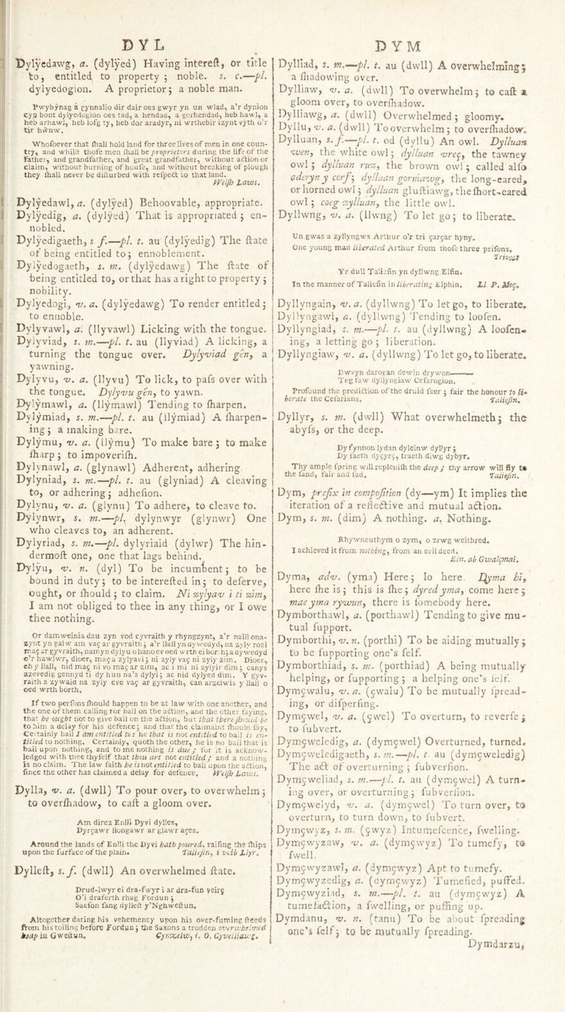 ! DY L ' Dylycdawg, a. (dylyed) Having Intereft, or title j to, entitled to property 5 noble. 5. c.—■/'/. dylyedogion. A proprietor j a noble man. Pwybynag a gynnalio dir dairoes gwyr yn un wlad, a’r dynion j! cyp bont dylyedogion oes tad, a hendaa, a gorhendad, heb haw], a heb arhawl, heb lofg ty, heb dor aradyr, ni wrthebir izynt vyth o’r I tir hvVnw. jl Whofoever that fliall hold land for three lives of men in one coun- ■ try, and whillt thofe men lhall be proprietors during the life of the father, and grandfather, and great grandfather, without adlion or claim, without burning of houfe, and without breaking of plough li they than never be diiturbed with refpett to that land. Laws, j| Dylyedawl, r?. (dylyed) Behoovable, appropriate. I Dylyedig, a, (dylyed) That is appropriated j en¬ nobled. 1 Dylyedigaeth, ^ f.—pL t. au (dylyedig) The ftate of being entitled to5 ennoblement, j Dylyedogaeth, s. tn. (dylyedawg) The ftate of i being entitled to, or that has a right to property 5 ! nobility. I Dylyedogi, v. a. (dylyedawg) To render entitled j I to ennoble. j Dylyvawl, a. (llyvawl) Licking with the tongue. I Dyiyviad, s. m,—pi. t. au (llyviad) A licking, a I turning the tongue over. Dyly’viad gtriy a : yawning. Dylyvu, v. a. (llyvu) To lick, to pafs over with the tongue. Dylyvu gen, to Dylymawl, a. (llymawl) Tending to lharpen. Dylymiad, j. m.—pi. t. au (ilymiad) A Iharpen- ing j a making bare. Dylymu, v. a. (Uymu) To make bare j to make i ftiarp ; to impoverilh. Dylynawl, a. (glynawl) Adherent, adhering Dylyniad, s. m.—pi. t. au (glyniad) A cleaving to, or adhering j adhefion. Dylynu, uj. a. (glynu) To adhere, to cleave to. Dylynwr, s. m.—pl.^ dylynwyr (glynwr) One who cleaves to, an adherent. 1 Dylyriad, j. m.—pi. dylyriaid (dylwr) The hin- dermoft one, one that lags behind. Dylyu, nj. n. (dyl) To be incumbent; to be bound in duty; to be interefted in; to deferve, ought, or ihould ; to claim. Ni %ylya‘v i ti %hn, I am not obliged to thee in any thing, or I owe thee nothing. Or damweiniadau zyn vod cyvraith y rhyngzynt, aV naill ona- zyiit yn galw am vaj ar gyvraith j a’r llailyndywedyri, na zyly rozi map ar gyvraith, uamyn dylyu ohanoevoed wrth eibor.hjadywedyd o’r hawlw^r, dioer, mag a zylyavi; ni zyly vag ni zyly zim. Dioer, eb y Hall, nid mag ni vo mag ar zim, ac i mi nizylyirdimj canys ; azevedig gennyd ti dy hun na’s dylyi; ac nid dylyed dim. Y gyv- I raith a zywaid na zyly eve vag ar gyvraith, can arzelwis y IJai) o oed wrth borth. If two perfons ihould happen to be at law with one another, and the one of them calling tor bail on the action, and the other faying, that Joe ought not to give bail on the aftion, but that there Jhaiid be to him a delay for his defence; and that the claimaint Ihouin fay. Certainly bail 1 am entitled to: he that is not entitled to bail is en¬ titled to nothing. Certainly, quoth the other, he is no bail that is bail upon nothing, and to me nothing is due j for it is acknow¬ ledged with tliee thyfelf that thou art not entitled; and a nothing is no claim. The law faith he is not entitled to bail upon the atlion, fince the ocher has claimed a delay for defence. IVeljh Laws, Dylla, 'y. a. (dwll) To pour over, to overwhelm; to overfhadow, to call: a gloom over. Am direz Enlli Dyvi dylies, Dyrgawr llongawr ar glawr ages. Around the lands of Enlli the Dyvi hath poured,, raifing the ihips upon the furface of the plain. Taliejin., i vdb Llyr, Dylleft, s.f, (dwll) An overwhelmed ftate. Drud-lwyr ei dra-fwyr i ar Ura-fun yeirg O’i draferth rhag Eordun j Saefon fang dylleft y’Nghweftun. Altogether daring his vehemency upon his over-fuming deeds ft-om his toiling before fordun j Cite Saxons a trodden overwhelmed ksap iu Gweftun. CynKelw, i. 0, Cyveiliau'S. 1 D YM Dylliad, s. m.-—pl. t. au (dwll) A overwhelming^ a liiadowing over. Dylliaw, rj. a. (dwll) To overwhelm; to caft gloom over, to overiliadow. Dylliaw’g, (dwll) Overwhelmed; gloomy. Dyllu, nj. a. (dwll) To overwhelm; to overlhadow. Dylluan, s, f.—pi. t. od (dyllu) An owl. Dylluan •wen, the white owl; dylluan <vre^, the tawney owl ; dylluan ru‘z, the brown owl ; called alfa aderynycorf-, dylluan gorniawg, the long-eared, or horned owl; dylluan gluftiawg, thelhort-eared owl; coeg %ylluan, the little owl. Dyllwng, <y. a. (llwng) To let go; to liberate. Un gwas a zyllyngws Arthur o’r tri gargar hyny. One young man liberated Arthur from thofe three prifons. ‘lrio%s Yr dull Taliafin yn dyllwng Elfin. Inthe mannerofTaliefin in/i^rratm^ Elphin, LI P.Moy, Dyllyngain, v.a. (dyllwng) To let go, to liberate, Dyllyngawl, a. (dyllwng) Tending to loo fen. Dyllyngiad, r. m.—pL t. au (dyllwng) A loofen- ing, a letting go ; liberation. Dyllyngiaw, nj. a. (dyllwng) To let go, to liberate. Dwvyn darogan dewin drywon——— Teg faw dyllyngiaw Cefarogion. Profound the prediction of the druid feer ; fair the honour to li.e berate the Cefarians, lulisfin. Dyllyr, 5. m. (dwll) What overwhelmethj the abyfs, or the deep. Dy fynnon lydan dyleinw dyljyr j Dy faeth dygyrg, traeth diwg dybyr. Thy ample fpring will replenilh the thy arrow will fly the fand, fair and fad. Taliejin. / Dym, prefx in compofition (dy—ym) It implies the iteration of a relieftive and mutual action. Dym, ^. m. (dim) A nothing, a. Nothing. Rhywneuthym o zym, o zrwg weithred. I achieved it from nothing, from an evil deed, Min, ah Gwalqmat, Dyma, adv. (yma) Here; lo here I^yma hi, here Ihe is; this is ftie; dyred yma, come here j maeyma rywun, there is fomebody here. Dymborthawl, a. (porthawl) Tending to give mu¬ tual fupport. Dymborthi, nj.n. (porthi) To be aiding mutually; to be fupporting one’s felf. Dymborthiad, s. m. (porthiad) A being mutually- helping, or fupporting ; a helping one’s leif. Dym^^walu, v.a. (jwalu) To be mutually ipread- ing, or difperling. Dymgwel, •v. a. (^wel) To overturn, to reverfe ; to fubvert. Dym§weledig, a, (dymjwel) Overturned, turned. Dymjweledigaeth, s.m.—pi. t- au (dymcweledig) The a6t of overturning ; fubverfion. Dymjweliad, s. —pi. t. au (dymjwel) A turn¬ ing over, or overturning; fubverfion. Dym5welyd, -z/. a. (dymjwel) To turn over, to overturn, to turn down, to fubvert. Dymjwyz, ^.m. (jwyz) Inturnefcence, fwelling. Dymjwyzaw, v. a. (dymjwyz) To tumefy, ta fwell. Dymjwyzawl, a. (dymjwyz) Apt to tumefy. Dymjwyzedig, a. (dymcwyz) Tumefied, puffed. Dymjwyziid, s. m.—pi. t. au (dymjwyz) A tumefadcion, a fwelling, or puffing up. Dymdanu, w. n. (tana) To be about fpreading one’s felf 3 to be mutually fpreading. Dymdarzu,
