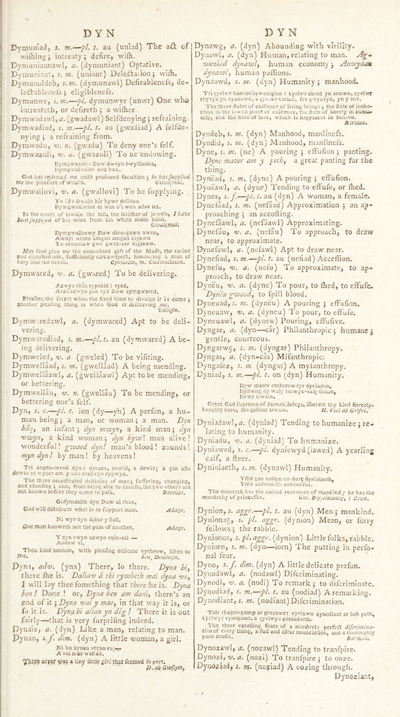 Dymuiiiad, s. m.—pi. t. au (uniad) The a£l of wilhing ; intreaty ; defire, wilh. Dymuniannavvl, a. (dymuniant) Optative. Dymuniant, s. m. (uniant) DeleftaLionj wilh. I)ymunoldeb, $. m. (dymunawl) Defirableneis, de~ iedlableneis j eligiblenefs. Dymunwr, 5. m.—pL dymunwyr (unwr) One who I intreateth, or defireth ; a wifher. Dymwadawl, ii. (gwadawl) Selfdenying; refraining. Dymwadiad, i. ?«.—pi. t. au (gwadiad) A feltde- i nying 5 a refraining from. Pyrawaduj 'u. n. (gwadu) To deny one’s felf. Dymwazoii, 'u. a. (gvvazoli) To be'endowing. ' Dymgwazoles Duw dwvyn bwylliadoz, j UyingwaLovies uoz buz. God has endowed me with profound faculties;; he has Supplied j; me the pleafure of wealth. CwaK^mai, I Dymwallovi, v. a. (gwallovi) To be fupplying. ji Yn dys Owain hir hywr delidau jj Dyingwailovied ei win o’i wen adav uz. i In the court of Owain the tail, the lavifher of jewels, I have ' bi.nSupplied of his wine from his white noble hand. 1 Cwah^mai, I; Dymgwallovwy Duw dieu-zawn awen, Awdyi urzen amgen amgall digawn Yn arzuniaw gwr gw'rz-var eigiawn. j' May God give me the undoubted gift of the Mufe, the varied^ ! and dignified ode, futficiently circuinfpett, honounng a man of I fury like the oce.an. Cyn'X.ciw^ m, Cadwuilawn, jl Pymwared, v. a. (gwared) To be delivering. Azwyn rhln rypenid 1 ryed, j Aradazwyn pan vyz Zuw zymgwared. Pleating the feerst when the fixed time to divulge it is come j another pieafing thing is when God is delivering me. i'aliejJn. Dymw..redawl, a. (dymwared) Apt to be deli¬ vering. Dymwarediad, 5. m.—^pl.t. au (dymwared) A be¬ ing delivering. i Dymweled, ’u. a. (gweled) To be vlliting. Dymwellaad, i. m. (gwellaad) A being mending. I Dymwellaawl, a. (gwellaawl) Apt to be mending, or bettering. ■ Dymwellau, v. n. (gwellau) To be mending, or bettering one’s felf. Pyn, s. c.—pi. t. ion (dy—yh) A perfon, a hu¬ man being j a man, or woman ; a man. Dyn ba^) an infant ; dyn ni'-ivyn^ a kind man 5 dyn n)=wyn^ a kind woman; dyn by^v\ man alive! j wonderful! g%vaed dyn! man’s blood! zounds! i myn dyn! by man! by heavens! I Tri angen-orvod dyn : dyozev, newid, a dewis; a jan allu #iewis ni wyzer am y zau arali cyi: dygwyz. The three neceffitated deftiihes of man', fuffering, changing, and choofing •, and, from being able to choofe, the two others are not known before they come to pal's. Barveas. Gofymdaith dyn Duw ai rhan, God will diftribute what is to fupport man. jidage. Ni wyr dyn dolur y Hall, pne man knoweth not the pain of another. ^dage. Y zyn vwyn azwyn vein-ael — Andaw vi. Thou kind woman, with pieafing delicate eyebrow, liften to ff®* leu^ Diulwyn. Pyrn, adnj. (yna) There, lo there. Dyna hi, there Ihe is. DaTiav d thi ryn.vbeth mai dyna hjo, I will lay thee fomething that there \\&h. Dyna ben ! Done ! or, Dyna ben am dam, there’s an pnd of it 5 Dpna njaly mae, in that way it is, or fo it is. Dyna hi allan yn deg ! There it is out fairly—that is very furprifing indeed, pynaiz, a. (dyn) Like a man, relating to man. Pynan, s.p dim. (dyn) A little v/oman, a girl. Ni bu zynan vefan vaj»=« A vai mor waftad. ■yhefe never vas a tiny little girl that feemed fo pert. fi.al/Gwilym^ Dynawg, a. (dyn) Abounding with virility. Dyaawl, a. (dyn) Human, relating to man. n.w%%ad dyna^jol, human economy; Anivydan dynawl, human paflions. Dyndawd, i. m. (dyn) Humanity; manhood. Tri jyvlwr hanvodbywedigion : cyvlwrabred yn annwn, cyvlwT rhyzjQ yu njndawd, a ^-yv.wr cariad, fev gwynvyd, yn y new. The three ftates of exifrence of living beings ; tlie ftate ot incho- ation in the lowed point of exiftence, the itate of liberty in bum*. nity, and the date of love, which is happiness in heaven. SarxMS. Dyndeb, i. m. (dyn) Manhood, manllnefs. Dyndid, 5. m. (dyn) Manhood, rnanlinefs. Dyne, s. m. (ne) A pouring ; effufion ; panting. Dyne ma%vr am y peth, a great panting for the thing. Dynead, 5, m. (dyne) A pouring ; effufion. Dyneawl, a. (dyne) Tending to effufe, or fhed. Dynes, s. f,—pi. t. au (dyn) A woman, a female. Dyneiaad, ^. m. (nefaad) Approximation ; an ap¬ proaching ; an accofting. Dynefaawl, a. (nefaawl) Approximating. Dynelau, <d. a. (nefau) To approach, to draw near, to approximate. Dynefawl, a. (nefawl) Apt to draw near. Dynefiad, 5. me—pi. t. au (nefiad) Accellion. Dynefu, ns. a. (nefu) To approximate, to ap¬ proach, to draw near. Dyneu, nj. a. (dyne) To pour, to fhed, to effufe* Dyneu g^vaed, to fpill blood. Dyneuad, i. m. (dyneu) A pouring ; effulion. Dyneuaw, nj. a. (dyneu) To pour, to effufe. Dyneuawl, a. (dyneu) Pouring, effufive. Dyngar, a. (dyn—-car) Philanthropic; hutnancj gentle, courteous. Dyngarwj, 5. m. (dyngar) Philanthropy. Dyngas, a. (dyn-cas) Mifanthropic. Dyngafez, i. m. (dyngas) A mylanthropy. Dyniad, 5. m.—pi. t. on (dyn) Humanity. Dyw mawr emher?.wdyr dyniadon, Dyllwng dy wag- terwyii-vag tirijn, Dewr Owain. Great God fupreme of human, beings, liberate thy kind fiercely- haughty hero, the gallant Owain. //. p'oel ab Grifri. Dyniadawl, fl. (dyniad) Tending to humanize ; re¬ lating to humanity. Dyniadu, nj. a. (dyniad) To humanize. Dyniawed, 5. c.—pi. dyniewyd (iawed) A yearling calf, a fteer. Dyniolaeth, 5, m. (dynawl) Humanity. Yffid gan unbyri un-barj dyniolaeth, Yflid unbenaeth unbenefau. The monarch has the united reverence of mankinds he has the monarchy of pi inccfl't-s. Gw. Bryr^einiawg, i Zewi. Dynion, 5. aggr.—pi. t. au (dyn) Men ; mankind. Dynionaj, 5. pi. aggr. (dynion) Mean, or lorry fellows; the rabble. Dynionos, s. pi, aggr. (dynion) Little folks, rabble. Dyniorn, i. m. (dyn—lorn) The putting in perfo- nal fear. ' Dyno, s. f. dim. (dyn) A little delicate perfon. Dynodawl, a. (nodawl) Difcriminating. Dynodi, v. a. (nodi) To remark; to difcrirnlnate. Dynodiad, s. m.—pi. t. au (nodiad) A remarking. Dynodiant, r. m. (nodlant) Diferimination. Tair rhagor-gamp ar gerzawr: cyviawn zynodiant ar bob peth, cyvlwyr vynegiant, a jyvlwys ganiadaetli. The three excelling feats of a minftrel; perfeft discrimina¬ tion ot every thing, a full and clear enunciation, and a thoroughly pure mufic. Barecas. Dynozawl, a. (nozawl) Tending to tranfpire. Dynozi, nj. a. (nozt) To tranfpire ; to ooze. D^uo^iad, i. m, (noziad) A oozing through. Dynoziant,