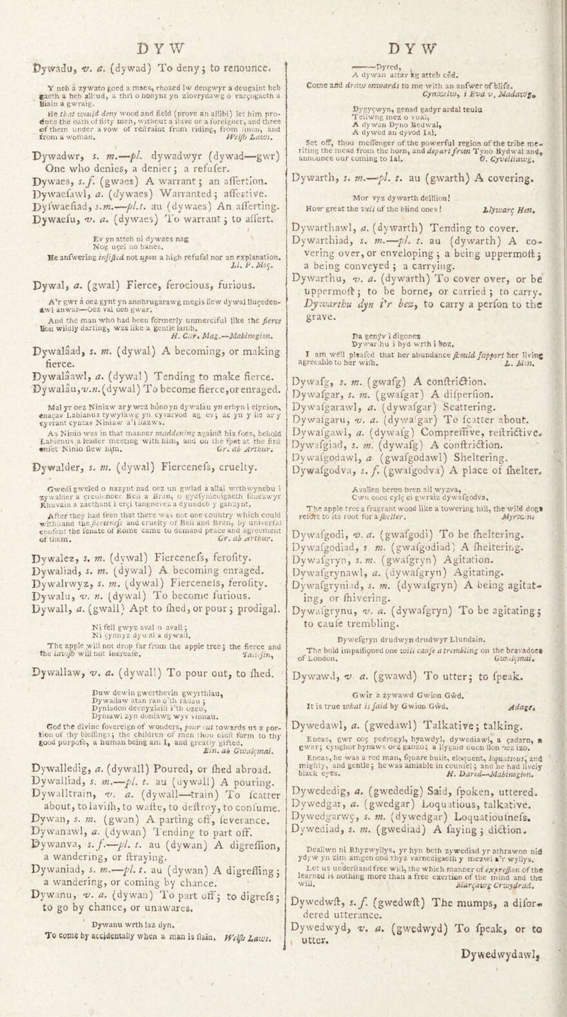 Pywadu, V. &amp;. (dywad) To deny; to renounce, Y neb a zywato goed a maes, rhozed !w dengwyr a deugaint heb gaeth a heb all' ud, a thri o honynt yn ziovrydawg o vari;ogaeth a Uiain a gwraig. He that would deny ^ooA and field (prove an allibi) let him pro¬ duce the oath of fitty men, without a have or a foreigner, and three of them under avow of reftraint from riding, from iincn, and from a woman. f'^elfh Lavjs. \ Dywadwr, s. m.—pL dywadwyr (dywad—gwr) One who denies, a denier; a refufer. Dywaes, s.f. (gwaes) A warrant; an aflertion. IDywaeiawl, t?. (dywaes) Warranted; aflertive, Dyl'waefiad, s,m.—-pl.t, au (dywaes) An aflerting. Dywaefu, ‘v. (dywaes) To warrant; to atiert. Ev yn atteb ni dywaes nag Nog upel no banes. He anfwering injijied not upon a high refufal nor an explanation. Pywal, a. (gwal) Fierce, ferocious, furious. A’r gYtr a oez gynt yn annhrugarawg megis Hew dywal llujeden- awl an war—Oez vai oen gwar. And the man who had been foVmerly unmerciful like the fierce £on wilcliy darting, was like a gentle lamb. H. Car I Mag.~Mabinogion. Pywalaad, s. m. (dywal) A becoming, or making fierce. Dywalaawl, a. (dywal) Tending to make fierce. Dywalau,T;.?z.(dywal) To become fierce,or enraged. Mai yr oez Niniaw arywez honoyn dyv/alki yn erbyn i elynion, lenagav Labianus tywyfawg yn eyvarvod ag eyj ac yn y lie ary cyvrant cyncav Niniaw a’i liazws. As Ninio was in that manner tnaddening againft his foes, behold iabienus a leader meeting with him, and on the fpet at the fine «nfet Ninio flew him. Or, etb Arthur^ Dywalder, i. m. (dywal) Flercenefs, cruelty. --Dyred, , A dywan attav *g atteb ced; Come arid draw onwards to me with an anfwerofblifs. Cyntcelw^ i Eva v, Madaws^ Dygyewyn, genad gadyrardal teulu Teilwng mez o vuai, A dywan Dyno Bedw'al, A dywed an dyvod lal. Set off, thou meffenger of the powerful region of the tribe me. riting the mead from the horn, and depart from Tyno Byd-wal ari<i, announce our coming to lal. 0. Cyveiliawg, Dywarth, 5. tn.—pi. t. au (gwarth) A covering. Mor vyz dywarth deillioia! How great the veil of the blind ones ! Zlyiuarg Hen. Dywarthawl, a. (dywarth) Tending to coyer. Dywarthiad, 5. m.—pL t. au (dywarth) A co¬ vering over, or enveloping; a being uppermolbj a being conveyed ; a carrying. Dywarthu, v. a. (dywarth) To cover over, or be uppermolf; to be borne, or carried ; to carry, Dy warthu dyn i'r be%i to carry a perfon to the grave. Pa genjW i digonez Pywar.hu i byd wrth i boz, I am well pleafed that her abundance jkould Jupport istr living agreeable to her wilh. i. jUvJ. Dywafg, s. m. (gwafg) A conftrlOion. Dywafgar, r. m. (gwafgar) A dilperfion. Dywafgarawl, a. (dywafgar) Scattering. Dywalgaru, v-’. a. (dywa'gar) To fcatter about. Dywafgawl, a. (dywai'g) Compreifive, relbridtive, Dywafgiad, 5. m'. (dywafg) A conftriclion. Dywalgodawl, a (gwalgodawl) Sheltering. Dywafgodva, 5./. (gwal'godva) A place of Ihelter, Gwedi gwejed o nazyiit nad oez un gwlad a allai wrthvvynebu i zywalrier a greulcncler Beii a Bran, o gydlynieuigaeth feiiezwyr Rhuvain a zaethant i ergi tangneveza dyuiidtb y ganzynt. After they had feen that there was not one country w'hich could ■withiland tiie fierceriefs and cruelty of BeJi and Bran, by univerfal confenC the fenate of Rome came to demand peace and agreement of them. Cr. ab Arthur. Dywalez, 5. m. (dywal) Fierccnefs, ferofity, Dywaliad, s. vt. (dywal) A becoming enraged. Dywalrwyz, i. m, (dywal) Fierceneis, ferofity. Dywalu, w. n. (dywal) To become furious. Dywall, a. (gwall) Apt to fhed,orpour; prodigal. Ni fell gwyz aval o avail; Ni (;ynnyz dywal a dywail. The apple will not drop far from the apple tree 5 the fierce and the lavtflo will not inereale. Dywallaw, -v. a. (dywall) To pour out, to fixed. Avallen beren bren ail wyzva, - Cwii fioed cylg ei gwraiz dywafgodva. The apple tree a fragrant wood like a towering hill, the wild dogt rehJrt to its root for a Jhclter. Myrx,.ns Dywafgodi, <y. a. (gwafgodi) To be fheltering. Dywafgodlad, s m. (gwafgodiad) A fheltering. Dywaigryn, 5. (gwafgryn) Agitation. Dywafgrynawl, a. (dywafgryn) Agitating. Dywafgryniad, i, m. (dywafgryn) A being agitat¬ ing, or fhivering. Dywafgrynu, v. a. (dywafgryn) To be agitating; to caule trembling. Dywefgryn drudwyn driidwyr Llundain. The bold impaffi9ned one will caufs a trembling on the bravadoes of hondon. Qw.4tjinai. Dywawd, w a. (gwawd) To utter; to fpeak. Duw dewin gwerthevin gwyithiau, Pywallaw atan ran o'lh radau ; Pyniadon devnyziailt i’th ozeu, Dyniawi zyn doniawg wyv vinnau. God the divine fovereign of wonders, pour out towards us a por¬ tion of thy bleffings; the children of men vhuu didlf form to thy good purpofe, a human being aiii 1, and greatly gifted. Ein. ab Cwalr^mai. Dywalledig, a. (dywall) Poured, or filed abroad. Dywalliad, s. m.—pi. t. au (oywaii) A pouring. Dywalltrain, <v. a. (dywall—train) To fcatter about, tolavilh,to walte, to defiroy, to confume. Dywan, i. m. (gwan) A parting off, leverance. Dywanawl, a. (dywan) lending to part off'. Dywanva, 5.j.—pi. t. au (dywan) A digrefl'ion, a wandering, or ftraying. Dywaniad, i. m.—pl.t, au (dywan) A digrefTing; a wandering, or coming by chance. Dywanu, w. a. (dywan) To part off'; todigrefs; to go by chance, or unawares. ' Dywanu wrth laz dyn. To come by accidsBtally when a man is flain. ffeljb Laws. , Gwir a zywawd Gwion Gwd. It is true what is Jaid by Gwion GvVd. Adage,, Dywedawl, a. (gwedawl) Talkative; talking. Eneas, gwr C05 pedrogyl, hyawdyl, dywediawl, a eadarn, » gwar; cynghor hynaws oez ganzo; a ilygaid auon Hon osz izo. Eneas, he was a red man, fquare built, eloquent, loquatious', and mighty, and gentle; he was amiable in counfel; and he had lively black eyes. /i. Dared—Mabinogiun. Dywededig, a. (gwededig) Said, fpoken, uttered, Dywedgar, a. (gwedgar) Loquatious, talkative. Dywedgarw^, m. (dywedgar) Loquatioulnefs. Dywediad, i, ?«. (gwediad) A faying; didlion. Deallwn ni RhyzMfyllys, yr hyn beth zywediad yr athrawon nid yd)'w yii zim amgen ond ihyz varnedigaeth y mezwi i’r wyllys. Let us underftandfree wnl, the which manner of etcprefiion of the learned is nothing more than a free exertion of the mind and the Marqawg Crwydrad. Dywedwff, s.f. (gwedwfl) The mumps, a difor* dered utterance. Dywedwyd, v. a. (gwedwyd) To fpeak, or to utter, Dywed wydawlj