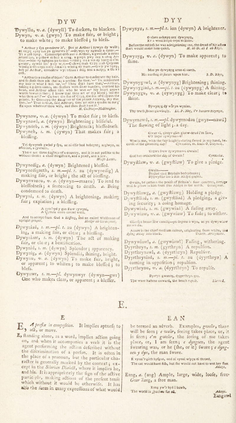 ”t5ywylluj n),a. (dywyll) Todurkenj to blacken. Dywyn, ’v. a. (gwyn) To make fair, or bright j to make white j to make bleffed j to blels. ‘ Arthur y fyz gevnderw it’. DoS at Arthur i zywyn dy wallt; ac er(,'y5 r.yny ii,o yn gyvarws it’—D&gt; wyii vy ngwallt a vynav.— Ti a fecfi hyriy. Cymmeryd crib aur o Arthur, a gweliaiv a dolau ariant izo, a fribaw eibca a orug, a govyn pwy oez a orug Ar¬ thur.—Mae vy hghalon yn tivioiii wrthit j ini a wn dy hanvod o m gwaed , dywed ini’ pwy wj t.—Culhwi; mab Cilyz inab Celyzon ■wledig o Oleuzyz nier^ Aniaw-z wledig vy mam.—Gwir yvv hyny, heb yr Arthur, cevnderw wyi titJiau i mij nod a nutyg, a ihi a i cefi. ‘ Arthurisacoufinofthine;’ Goto Arthur to confecrate thy hair, and fo ihalt thou alk that as a prefcnt for thee.’—'■ To conl'ecrate my hair is what 1 ieek for.’—‘Thou fltalt have that,’—Arthur, taking a golden comb, anu fciifors with filter handles, corr.bed bis head, and Arthur afked him who he was —‘ My heart grows warm towards thee; I know that thou art of my blcxid j tell me who thou art ‘ Cu hw? the fon of Cilyz, the fon of Cwlyzon the prince, by Goleuzyz the daughter of the prince Anlawz, my mo- thei.’—‘ That is true, faid Arthur j thou art allb a coufm to me j’ fix upon whatever thou wilt, and thou Ihalt have it.’ H. Cuibwi^—Mahimpon, Dywynaw, •v.a. (dywyn) To make fair 5 to blefs. Dywynawl, &lt;2. (dywyn) Brightening 5 blifsful. Dywyndeb, s.m. (dywyn) Brightnel's; bleffednefs. Dywyneb, j. m. (dywyn) That makes fair 5 a bleiiing. Tri dywyneb gwlad y fyz, ac ni ellir bod hebzynty arglwyz, ac Ofeiriad, a gyvrajth. Thej e are three blejjingi of a country, and it is not poffible to be without them: a chief magiftra.e, and a prieft, and a law. fVtiJb Laws. Dywynedig, a. (dywyn) Brightened ; bleffed. Dywynedigaeth, s. m.—pL t. au (dywynedig) A making fair, or bright j the ait of bleffing. Dy wynvazeu, nj. a. (dywyn—mazeu) To lend to bleffednelsj a fenteacing to death, a. Being condemned to death. Dywyni, s. m. (dywyn) A brightening, making fair 3 expiation 5 a bleffing. A cym’ryd y gan Zuw vywyni, A (^ymro divro Divrad wezi. And to accept from God a blejjingy ^nd an exiled Wellhman of upright prayer. Meil^r ah Gwaii^mai. Dywyniad, j. m.—pL t. au (dywyn) A brighten¬ ing, a making fair, or clear 3 a bieliing. Dywyniant, s. m. (dywp) The ad of making fair, or cleir5 a beatification. Dywynid, 5. ni. (dywyn) Splendor; apparency. Dywynig, a. (dywyn) Splendid, ffiining, bright. Dywynu, -y, a. (dywyn) To make fair, bright, or apparent; to whiten 3 to make bleffed; to blefs. Dywynwr, s. m.—pi. dywynwyr (dywyn—gwr) O.ie who makes clear, or apparent 3 a bleffer. E I? prefix in compojition. It implies aptnefs to ) adi, or move. fiianding alone, as a word, implies adlion going on, and. when it accompanies a verb it is the agent peiforming the action defcribed without the difcrimination of a perfon. It is often in the place of a pronoun, but the particular cha- radter is generally mai kcd by the context 3 ex¬ cept in tJie Silurian Diale&amp;j where it implies he, and his. It is appropriately the fign of the aaive participle, m.aking adlions of the prclent tenfe which without it would be othcrwife. It has alio the form in many expreffioas of what would D Y Y Dywynyz, z.m.&lt;—-pht. ion (dywyn) A brlghtencf. O vlaen avlonyz oez dywynyz, Ev a wnailonyz ovyn ei lition. Beforethe reftlefs he was VLbrigbtening we-, the dread of his alhe* lhaft would make him quiet. H. ab D. ab I ab Khys. Dywynyg, v. a. (dywyn) To make apparent; to fhine. Mae yn dywynyg arno ei vaeth. His nurfmg is fijewn upon him.. S.D. Rbys^ s Dywynygawl, a. (dywynyg) Brightening; Ihining, Dywynygiad,5. m.—pi. t. au (dywynyg) A Ihining. Dywynygu, -v. a. (dywynyg) To make clear; t» Ihine. Dywynyg dy wtryn wynias. Thy truth /bines glowingly. LI, P. Aiof, iV baearn twymyn. Dywyrnavvd, i. m.—pi. dy wyrnodau (gwyr-—nawd) Tiie flo.wing of light 3. a day. G wae vi, glezyv glan gloew-zrud i’m Haw, O’r llajar zywyriiav.dl Woe is me, with the fair brightiy-riaring fword in my hand, be- caufe of the gleaming day I Cynx.eiw^ m, teulu 0. GW) neiz . Urzws Duw zywyrnawd Owain! God has ordained the day of Owain ! Cynocelve. Dywyltlaw, nj. a. (gwyftlaw) To give a pledge. Owain- Dy^lud clod Brydain bediydanau; Dygwyftlu- izo o Zin Alclyd goglez. Owain, he gathei s the praife of Britain’s tour quarters, komagt will be given lo him trom Din Alclyd in the north. Gwulpnat. Dy wylflawg, a. (gwyftlaw’g) Holding a pledge. Dywylfliad, 5. m. (gwyilliad) A pledging, a giv¬ ing fecurity; a doing homage. Dywywiad, s. m. (gwywiad) A fading away. Dywywiavv, nj.a. (gwywiaw) To fade; to wither. GldS fyz benav lliw canolig—yn defreu o w'yn, ac yn dyvvywiaw mewn du. Azure is the chief medium colour, originating from white, ani dying away into black, ‘I'raeth. Arwyocmi. Dywywiawl, a. (gwywiawl) Fading, withering, Dyyrthryn, i. m. (gyrthryn) A vepulfion. Dyyrthrynawl, a. (dyyrthryn) Repulfive. Dyyrthryniad, m.—•£&gt;/. t. au (dyyrthryn) A coming in oppolition ; repullion. Dyyrthrynu, v. a. (dyyrthryn) To repulfe, Dyvrys gwaneg, dygyrthryn gro. The wave haftens onward, the beach repels. LUvoci. c E A N be termed an adverb. Examples, gxvclii f there will be feen; e ‘tvelir, feeing takes place, or, it is feen; e'm gioeliry the feeing of me takes pl.ace, or, I am feen; c dyngoez, the agent fwearing was, or he ((he, or it) fwore; e dyng~ oe% y dytij the man fwore. E vynai’r gath byfgod, ond ni vynai wlyfu ei throed. The cat would have filh, but Ihe would not have to wet her foot Adage.. Bang, a. (ang) Ample, large, wide, loofe, free* G%vr eang, a free man. Eang yw’r byd i bawb. The world is for ail. Adage. Bang awl