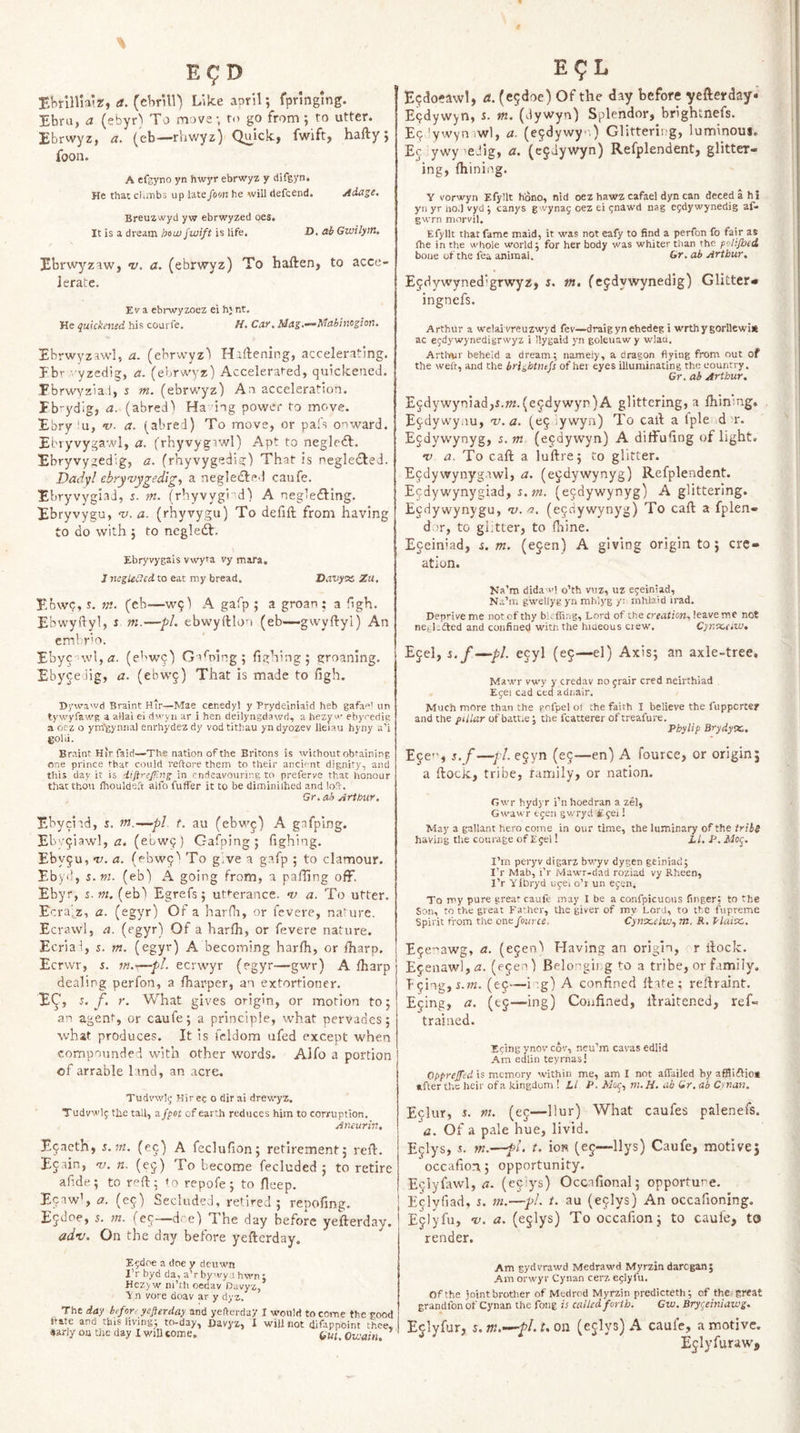 EHrinia’z, a. {ehr\W) Like april; fpnngmg. Ebru, a (ebyr) To move-, ro go from ; ro utter. Ebrwyz, a. (cb—rhwyz) Quick, fwift, hafty j foon. A efgyno yn hwyr ebrwyz y difgyn. He that cKitibs up latefom he will defcend. Aiage. Breuzwyd yw ebrwyzed oes. It is a dream b^m fwift is life. D. ab Gwilym, Ebrwyzaw, v. a. (ebrwyz) To haften, to acce¬ lerate. Ev a ebrwyzoez ei h; nt. He quickened his courfe. H, City, M<iz>’^fdabinc^ion, Ebrwyzawl, a. (ebrwyz'^ Hallening, accelerating. Pb’- yzedig, a. (ebrwyz) Accelerafed, quickened. Pbrwvzla.i, j m. (ebrwyz) An acceleration. Pb-ydig, a. (abred) Ha ing power to move. Ebry lu, v. a. (abred) To move, or pafs onward. Ebryvyga-.vl, a. (rhyvygtwl) Apt to negleft. Ebryvy^edig, a. (rhyvygedia;) That is negle(5bed. Dadyl ebryvygedlg, a neglected caufe. EbryvygiaJ, J. m. (rhyvygi'd) A negledting, Ebryvygu, 'v. a. (rhyvygu) To defift from having to do with j to negledl. Ebryvygais vwyta vy mara. J neglected to eat my bread, D.TOyss Zu. Ebwp, y. m. (eb‘—W9) A gafp ; a groan ; a !igh. Ebwyftyl, i m.—pL ebwyftlou (eb—gwyftyl) An embrio. Ebyc'>wl,<2. (e'^wq) Gafoing; filching; groaning. Ebyce iig, a, (ebwj) That is made to figh. Dywawd Braint Hir—Mae cenedyl y Prydeiniaid heb gafaf' un tywyfawg a allai ei dw'yn ar i hen deilyngdawri, a hezy w' ebyredig a oez o ym-gynna) enrhydez dy vod tithau yn dyozev lleiau hyny a’i gold. Braint Hirfairi—The nation of the Britons is without obtaining one prince that could reftore them to their ancient dignity, and this day it is difirefilng in endeavouring to preferve that honour that thou flroulde.'t alfo fuffer it to be diminiihed and loS-. Gr. ah Arthur. Ebycild, y. m.—pi t. au (ebwj) A gafplng. Eb/^iawl, tz. (ebwq) Gafping; fighing. Ebv^u, ‘It, a. (ebwq'' To give a gafp ; to clamour. Eb yd, s.m. (eb) A going from, a palling off. Ebyr, s.m. (eb) Egrefs 5 ut*-erance. n) a. To utter. Ecra)^z, a. (egyr) Of a harfli, or fevere, nature. Ecrawl, a. (egyr) Of a harlh, or fevere nature. Ecriai, i. m. (egyr) A becoming harlh, or lharp. Eerwr, s. ?«.-—pL eerwyr (egyr—gwr) A lharp dealing perfon, a fharper, an extortioner. E^j What gives origin, or morion to; an agent, or caufe; a principle, what pervades 5 what produces. It is fcldom ufed except when compounded with other words. Alfo a portion of arrable land, an .acre. Tudvw!^ Kir ec o dir ai drewyz. Tudvwlf the tall, cifpot of earth reduces him to corruption, Aneurin, E^acth, s.nt. (ec) A feclufion; retirement; reft. Ejain, 'V. n. (ej) To become fecluded ; to retire afide; to r^ft; <0 repofe; to fteep. Ecaw’, a. (e^) Secluded, retired ; repofing. Ejdoe, 5. m. (e^-—dre) The day before yefterday. adv. On the day before yefterday. E?doe a doe y deuwn I’r byd da, a’rby'vy i hwn: Hez>w ni’ch oedav Davyz, ■V n vore doav ar y dyz. The day befer, yefterday and yefterday I would to come the good ttite and this living; to-day, Havyz, X will not difappoint thee, Sarly oa the day I wiU come. Gn. Owain. E^L E9do?awl, a. (e^doe) Of the day before yefterday* E9dyw)n, y. in. (dywyn) Splendor, brightnefs. E9'ywvn .wl, a. (e9dywy'-,) Glittering, luminous. E9 ywy 'eJig, a. (ejdywyn) Refplendent, glitter¬ ing, fhining. Y vorwyn Efyllt hono, nld oez hawz cafael dyn can decedahi yn yr no.) vyd ; canys g vynag oez ei i;nawd nag e^dywynedig af» gwrn morvil, Efyllt that fame maid, it was not eafy to find a jierfon fo fair as (he in the whole world; for her body was whiter than the polifhed bone of the fea animal. Gr. ah Arthur, Ejdywyned'grwyz, i. tn, (ejdywynedig) Glitter* ingnefs. Arthur a wclaivreuzwyd fev—draig yn ehedeg i wrthygorllewi* ac egdywynedigrwyz i llygaid yn goleuawy wlau. Arthur beheld a dream; namely, a dragon flying from out of the weft, and the brightnefs of hei eyes illuminating the country. Gr. ah Arthur. E5dywyniad,y.wz.(e9dywyr)A glittering, a fhinmg, E9dywyim, v. a. (e9 iywyn) To caft a Iple d>r. Ejdywynyg, s. m (e9dywyn) A diffusing of light. v a. To caft a luftre; to glitter. E9dywynyg.'iwl, a. (ejdywynyg) Refplendent. Ecdywynygiad, s.m. (e9dywynyg) A glittering. Ejdywynygu, •v.rj. (e9aywynyg) To caft a fplen- dnr, to glitter, to ftiine. ; Eceiniad, s. m. (e^en) A giving origin to; cre¬ ation. Na’m dida'i'l o’th vuz, uz egeiniad, Na’m gwellyg yn mhlyg yi mhlaid irad. Deprive me not of thy blcffing. Lord of the creafioM, leave me not nej-l-dted and confined with the hiaeous ciew. Cyr.'x.cew, Ejel, s. f—pi. ejyl (ej—el) Axis; an axle-tree, Mawr vwy y credav no grair cred neirthiad Egei cad ced adr.alr. Much more than the grfpel ol the faith I believe the fuppertef and the pillar of batue; the fcatterer of treafure. Phylip Brydyoa, Ece*', s.f —pi. e5yn (eg—en) A fource, or origin; a ftock, tribe, ramily, or nation. Gwr hydyr Pnhoedran a zel, Gwawr egen gwryd £gei! May a gallant hero come in our time, the luminary of the trihs having tlte courage of Egei! LLP. I’m peryv digarz bwyv dygen geiniacl; I’r Mab, I’r Mawr-dad roziad vy Rheen, I’r Yibryd ugei o’r un egen. To my pure great caufe may I be a confpicuoiis finger: to the Son, to the great Father, the giver of my Lord, to the fupreme Spirit from the one fource. Cynicelw., m. R. f^laiec. Ege-tawg, a. (egen'i Having an origin, r ftock. Egenawljzz. (egen) Belongii g to a tribe, or family, Iging, x.m. (eg—itg) A confined ftate ; reftraint. Ejing, a. (eg—ing) Confined, ftraitened, ref- trained. Eging ynov cov, neu’m cavas edlid Am edlin teyrnasi Opprejfed is memory within me, am I not afTailed by affii£iiot after the heir of a kingdom \ Li P. .ftXof, m. H. ab Gr. ab Oman. Eglur, s. m. (eg—Ilur) What caufes palenefs. a. Of a pale hue, livid. Eglys, m.—fl. t. ioR (eg—llys) Caufe, motive; occafion 5 opportunity. Egiyfiiwl, rt. (egiys) Occafional; opportune. Eglyfiad, 5. m.—pl. t. au (eglys) An occafioning. Eglyfu, ‘v. a. (eglys) Tooccafion; to caufe, to render. Am gydvrawd Medrawd Myrzin daregan; Am orwyr Cynan cerz eglyfu. Of the iointbrother of Medrod Myrzin predicteth; of the great grandfon of Cynan the fong is called forth. Gw. Bryr^einiawg. Eglyfur, s.m.’^pLuon (eglys) A caufe, a motive. Eglyfurawj