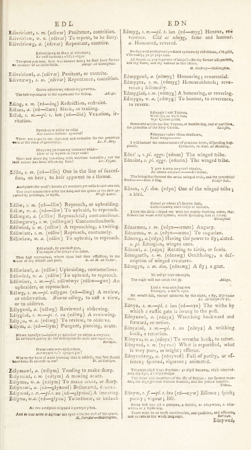 !EdIvelrlantj s. vt. (edivar) Penitence, contrition. I Ediveiriaw, v. n. (edivar) To repent, to be forry. Ediveiriawg, a. (edivar) Repentant, contrite. Ediveiriawg da Day ai ceinmyn; Ev ceifcarejinyz o'it) z ve9/ii The-good ffrt.rfwf, God wiil honour him; he (hall have favour •a account of nisiitele faith. Sdeilyr ab Gwai^tiuii- Ediveiriawl, a. (edivar) Penitent, or contrite.^ Ediveirwj, s. m. (edivar) Repentance, contrition. Goreu ediveirw^. ediveirwj gwerthu. The beft repititance is the repentance for felling. Adass. Iding, t. m. (ed—ing) Reftricidion, reftraint. Ediaes, a. (ed—llaes) Slack, or trailing. Edhd, s. m.—^l. t. ion (ed—Hid) Vexation, ir¬ ritation. \ Dymdozy w edliw ac edlid Am haeloa haelder eynenidl There arectiSieto me reproach zai vexation for the generous •nes or the (tock. of generolity. X-i. X*. Mvvyvwy yn tramwy tramawr edlid— Lliw ar vy wyneb ui llwyr edict! More and more my travelling with extreme vexation ; not the 8«aft colour has been left on my face! Jor. Fy^an. £dlin, s. m. (ed—llin) One in the line of fuccef- fion, an heir 5 an heir apparent to a throne. Anrhydezufav wedi’r brenin a’r vrenines y w edlin braint neu eni. The moft honourable after the king and the queen is the heir ap~ paretU by privilege, or birth. Pt'eljh Laws, Edliw, n m. (ed—lliw) Reproach, or upbraiding. EdliW, u. a, (ed—lliw) To upbraid, to reproach. Edliwgar, a. (edliw) Reproachful; contumelious. Edliwgarwc, %,m. (edliwgar) Contumelioufnefs. Edliwiad, L m. (edliw) A reproaching, a twiting. Edliwiant, i. w. (edliw) Reproach, contumely. Edliwiaw, ’V. a. (edliw) To upbraid, to reproach. Edliwiaift, lie gwelaifl: gur, I’m dalym o’m clwyv a’m dolur. ‘thou haji reproached,, where thou haft feen afflidfion, to me *iuch of my difeafe and pain. G. ab H. ab Tudur. Edliwiawl, a. (edliw) Upbraiding, contumelious. Edliwied, 'v. a. (edliw) Ho upbraid, to reproach. Ediiwiwr, 5. m.—fl. edliwiwyr (edliw—gwr) An up braider, or reproacher. Edlwg, r. m.—pL edlygon (ed—llwg) A review, or obfervation. Bzarw ediwg, to caft a view, or to obferve. Edlygawl, a. (edlwg) Reviewed; obferving. Edlygiad, s. m.—pi. t. au (edlwg) A reviewing. EdlyoU, ‘V. a. (edlwg) To review, to obferve. fidlym, a. (ed—llym) Pungent, piercing, acute. I Mewn hanefgerz—byzed yr adroziad yn edlym a nwyvus. In narrative poetry let tire defeription be acute and vigorous, Barxas. Gwae varz over-zyfg edlym Avrwyaed vu’r uyngeuym! Woe to the bard of acute learning that is ufelefs, that fate ftiould feave been fo adverfe to me! Z>. ab Gwilym, Edlymawl, a. (edlym) Tending to make fharp. Euiymiad, s.m. (edlym) A making acute. Ediymu, ns. a. (edlym) To make acute, or lharp. Ediynawl, a. (ed—glynawl) Befmeared, d.iubed. Edlyniad, 5. tz.—pl.t, au (ed—glyniad) A imearing. Edlynu, (ed—glynu) Tobefmear, or bedaub Ac eve a edlynai ei lygaid a g weryd y bez. Aai hi VJOf wont to bejmeur his eyes with the duft of the grave. a, Beredurr^Makinoeion, Edmyg, 5. m.-—pL t. ion (ed—myg) Honour, reW verence. Clod ac cdmygj fame and honour*, a. Honoured, revered. Henbyy well penteyrnez;—Eoed cyvlawn dy rad dithau, a’th glod, a’th eumyg yn yr ynys hon. All health to you fupreme of kings!—Be thy favour alfopcrfetV, and thy fame, and thy honour in this iftand. H, Culhw^—Mabinogiois„ Edmygawl, a. (edmyg) Honouring; reverential. Edmygez, s. m. (edmyg) Hunourablenefs; reve¬ rence ; folemnity. Edmygiad, s.m. (edmyg) A honouring, or revering. Edmygu, ns. a. (edmyg) To honour, to reverence, to revere. Edmygir i vab Tegvan, Wrth I'iv, ac wyrh ran, Wyr Calvan graid. Honoured will be his fon Tegvan, at numbering, and at partition, the grandfon of the fiery Calvan, Jaa’/Jin, Edmygav radau rhiau rhadlawn, Rhad wehyn—— I vvill honour the endowments of gracious lords, difpenfmg ha^ pinefs. Cynsot’/io, rn.Cad. abMadawg,. Edna' I, s.pl. aggr. (ednan) The winged tribe. Ednaint, r. pL aggr. (ednain) The winged tribe. y gwr a oreu awyrawl ednaint, Ac adneu Uaiaraw!——Evmolav. The being that formed the aerial winged trihe^ and the terreftmJ flocks-Him I fing, £hdyr Sais. Ednan, s.f. dim. (edyn) One of the winged tribe j a bird. Caravi yr ednan a’i Uaryan ilais, Cathi-vozawg coed cadyr ei hethais. I love the litiie icinged one with her mildly-foothing voice, that folaces Uie wood with hymns, whofe fpreadmg feat is ftrong. Gwai^mai Ednarmes, 5 m. (edyn—armes) Augury. Ednarmu, v. a. (edyn—armu) To augurize. Ednawg, cJ,(edyn) Having the power to flyjalated, s. pi, Ednogion, winged ones. Ednawl, a. (edyn) Relating to birds, or fowls. Ednogaeth, s. m. (ednawg) Ornithology, a def¬ eription of winged creatures. Ednogyn, i. tn. dim. (ednawg) A fly; a gnat, \ zeil yr eryr ednogyn, The eagle will not catch the fly. Adage.. Llaz a wnaonis Iluz nos Ednogyn, o doe’n vgos. He would kill, except hindered by the night, a fly, if it cam® near. LI. ab Gutyn i'r Ci. Ednyz, s. m.—pi. t. ion (ed—nyz) The withe by which a ruftic gate is iwung to the poflr. Ednyzawl, a. (ednyz) Wreathing backward and forward, re^ortive, Ednyziad, 5. m.—pi. t. au (ednyz) A writhing back, a retortion. Ednyzu, ‘u.a. (ednyz) To wreathe back, to retort, Ednyved, s. m. (nyved) What is repurified, what is very pure, or bright; effence. Ednyvedawg, a. (ednyved) Full of purity, or ef¬ fence; fpaited, vigorous; animated. Tri gwyz ellyll Ynys Prydain; yr ellyll banawg, ellyll ednyvei- aw’g drytiiyjl, a’r ellyJl melyn. The three wild monfters of the ifle of Britain ; the fpotted moa- fter, the high fpinted wanton monfter, and the yellow monfter. trioo^i, Ednyw, s.f.—pi. t. iau (ed—nyw) Ell'ence ; fpiritj puruy; vigour; life. Rhaid bod hyn oil o gampau, a theithi, ac ednywiau, a rhin- wezau ar y Gymraeg, There muft be all thefe excellencies, and qualities, and effences, and yn tues in tits weiih language, Barscas. Ednywed#