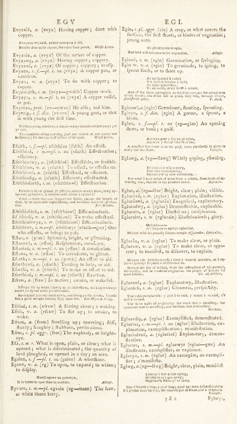 Evyzaid, a. (evyz) Having copper j done with copper. Krwyiiau evyziid, pedair ceinia wg a dal. Bridles done witb copi’cr-i the value rbur pence. fVdfl: Laves- Evyzaiz, a. (evyz') Of the nature of copper. Evyzawg, a. (eVyz) Having copper; coppery. Evyzawl, a. (evyz) Ot copper; coppery ; brafiy. Evyzen, s. f.—-pL t. au (evyz) A copper pan, or cauldron. Evyzu, a. (evyz) To do with copper; to copper. Evyzwaith, i, ni. (evyz—gwaith) Copper work. Evyzyn, r. m.—pl t, au (evyz) A copper veflel, or pot. Evyntau, (ev—yntau) He alio; and him. Evyrnig, s, f. dim. (cvwrn) A young goat, or that is with young the hrll time. Teithi evyrnig ceiniawg a dimai—canys banner cerzed gavyr yw yr eizi. The qualities of the gcat are valued at one penny and faalfpeiiiiy; for hers be half ofthat of the goat. f'S’eiJh Laies, Eg in, s.jb/, aggr. (cin) A crop, or what covers the lurtace, the hrft fhoots, orbladesof vcgetatioiij young corn. . Ki fcl dryg-dir ei egin. Badland will not conceal its vegetation. Eginad, .t. m. (egin) Germination, or fpringing. Egin w, -v. a. (egin) To germinafe, to fpring, to fprout forth, or to fhoot up. Ac un Ilygriad .a hadyd Vw dynu.n beiu;ion y byd; Ac egiuogogoniant, Ys da nerth, drwy Grilf a wnant. And of the fame corruption as the feed corn arc the proud men cftiie world; and if the foil is good, they wih, through Chrift, foootforth glory. Y. AUd, \ Eginaw!,r?.(egin) Gcrmlnant, Ihooting, fprouting.. I Eginyn, s. f. dim. (egin) A germe, a fprout, a j blade. An eft'edl. Efaith, s.f.—pi. efeithiau (filth) Efelthiad, 5 m.—pl.t, au (efaith) Eifedluation; efficiency. Efeithiadwy, a. (efeithiad) Effedtible, or feaiible. Efeithiaw, -u. a. (efaith) 'I'o efTeCl, to elieCluate. Efeithiawl, a. (efaith] Eftedtual, or efficient. Efeithiedig, a. (efaith) Efficient; effedluated. Efeithiolaeth, 5. w. (efeithiavvl) Eftecluation. I’a beth a zifon gyniial yr ylbryd, namyn anadyl Duw, trwy zy- lanwad gyfonawi, ac elcithioiaeth zibaid a bythau 11 What IS there that can fupporttlie fpirit, except the breath of Cod, by an agreeable replenKhing, and incellaiit and e/er tffetiua- tion. Jer. Oicain, Efcithioldeb, J. m. (efeithiawl) Efficacioufnefs. Ef ithioli, v. a. (efeithiawl) To make effedlual. Efeithiolrwyz, d. m. (efeithiawl) Efficacioufnefs. Efeithiwr, s.m.t—pl. efeithwyr (efaith—gwr) One who effiedls, or brings to pafs. Eflan, rz (plan) Splendid, bright, or glittering. Eflanawl, a. (edan) Refplendent, corufeant. Eflaniad, s. tn.'—pi. t. au (eflan) A corufeation. Eflanu, v. a. (eflan) 'I’o corrufeate, to glitter. Eforth,5. m.—pL. t. au (porth) An effort to aid. ■ Eforthawl, a. (eforth) Tending to help, or aid. Eforthi, w. a. (erorth) 'I'o make an efikit to aid. Eforthiad, s. rn.—pi. t. au (eforth) Exertion. Efraw, a. (fravv) In motion ; awake, or wakeful. Klfwyz roi vy mhen i laWr; ac yn lied efraw, mi a glywn bwys mawr yn dy vou aniav yu iieclradaiz. Having juft laid iny head down, and being partly aevakc, I could feel a great weight coiiuiig fl) ly upon me. [Jis ATyn, H. Cwjg. EfVoad, s. tn. (efraw) A ftirring about; a waking. Efroi, 'u. a, (efraw) To ftir up; to awake, to wake. Efrom, a. (from) Swelling up; towering; ftlff, ffurdy; haughty; ftubborn, pertinacious. Efros, s. pi. aggr. (fros) The euphraly, or bright- eye. EG, i. m- r. What is open, plain, or clear; what Is opened ; what is diferiminated ; the quantity of land ploughed, or opened in a day; an acre. Egalen, s.f—pi. t, au (galen) A whetlfonc. Egawr, 'v. a. (eg) To open, to ejepand; to widen; to difplay. Gwell egawr na ^ynnwys. It is better fo ofen than to contain. Adage. Egvaen, s. m.—pi. cgvain (eg-*^maeJi) The hav/, Qx v/hite thorn berry. I Eglan, s. f.—pi. t. oz (eg-—glan) An opening Ihore, or bank; a gulf. Azvwyn gaer y fyz yn yr eglan, Azvwyn y rhozdr i bawh ei ran. A pleafant fort there is in the gw/f, there pleafantly is given to every one his ftiare. ‘Taliejin. Eglawg, (z. (eg—llawg) Widely gaping, yfiwningo Er yvais i o win o gawg, Gan riau ryvel eglawg, Myrziii y w vy enw aniheiawg. , For what I have drank of wine from a goblet, from lords of de¬ vouring war, Myrzin is ray prudent name. M'jr-x.in, Eglur, zz. (eg-—Ilur) Bright, clear; plain; vifible. Egluraad, 5. (eglur) Explanation, illuftration. Egluraawl, a. (eglurau) Exegetical, explanatory. Egluradwy, a. (eglur) Demonftrable, explicable, Eglurain, a. (eglur) Illuftri )U3; conlpicuous. Egluraint, s. m (eglurain) lllufirioulnels; glory. Meivod- A’l baly-lwvs eglw'ys egluraint. Meivod with its proudly foleran temple offpkndor. Cynxeive, Eglurau, 'v. a. (eglur) To make clear, or plain. Egluraw, -v. a. (eglur) To make clear, or appa* rent; to manifeh, to difeover, to explain. Morgnn vab .Arthal—o zyfg i rieni a wiiaeth iawnder, ac a eg- lurws geiiedyl Erj-dain o wcirhrcdoz da. Morgan the Ibii of Arthal, from the inftrutdion of his parents, did eqiiity, and be rendered conf^ntuous the people of Britain for good actions. Gr. ab Arthuy% Eglurawl, a. (eglur) Explanatory, illuifrative. Eglurdeb, s. m. (eglur) Clearnels, pevfpiceiity. Taircolovyneglurdeb: y gair a vo raid, y nialnt a voraid, a’f zull a VO raid. 'I'he th ee bafes of perfpicuity: the word that is neceflary, the ouantujn that is neceflary, and the foriit that is neceiiarj. * Barxas, Egluredig, (Z. (eglur) Exemplified, demonftrated. Egluriad, s.-sn.—pl. t. au (eglur) Illuftration, ex¬ planation, exemplification ; manifeftation. Egluriadawl, a. (egluriad) Explanatory, demon- ftrative. Eglurwr, 5. m.—pi. eglurwyr (eglur—gwr) An illuftrator, exemplifier, or explainer. Egluryn, s.m. (eglur) An exemplar, an exempli¬ fier ; a manifefto. Eglwg, zz.(eg—11 wg) Bright, clear, plain, manifeft Llemais i lam o lam eglwg; Heufid tia m’r gao zrwg; MygedorUi Rhuii ys ev ziwg. Ihave'teaped a leap, a clear leap; good has been difperfed abrna if a pei'fon iinds no evil; the funeral pile of Rbim itis a -pe^piaiio f lUejni. 3 Z a E.ql wv^ ys j