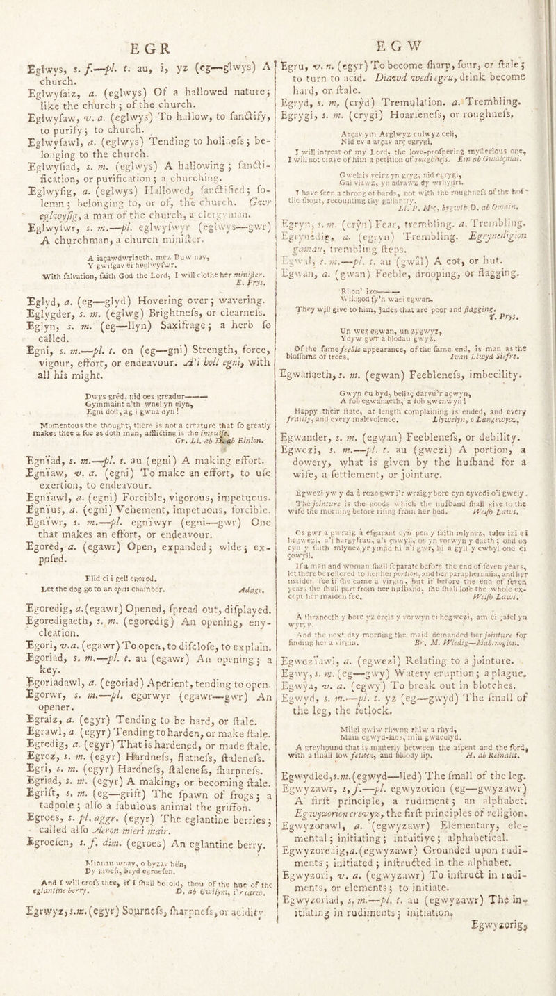 EGR Eglwys, s.t. au, i, yz (cg—glwys) A church. Eglwyfaiz, a. (eglwys) Of a hallowed nature 5 like the church ; of the church. EglwyfaW) v,a. (eglwys) To hallowj to fanflify, to purify; to church. Eglwyfawl, a. (eglwys) Tending to holir.efs; be- lon.ging to the church. Eglwyfiad, s. m. (eglwys) A hallowing ; fanfli- fication, or purification ; a churching. Eglwyfg, CL. (eglwys) HallowerT fanftifed; fo- lemn ; belonging to, or oiy the church. Gwr pghuyfg, a man of the church, a clergvman. EglwyUvr, 5. ni.—pi. eglwylvvyr (eglwys—gwr) A churchman^ a churcli nuniilcr. A ia^awdwriacth, mex Duw iiav, Y gwifgav ci he;jl«’)'rwr. With fahation, faith God the Lord, I will clothe her E. EryL- Eglyd, a. (eg—glyd) Hovering over; wavering. Eglygder, s. m. (eglwg) Brightnefs, or clearnefs, Eglyn, r. m. (eg—liyn) Saxifrage; a herb fo called. Egni, s. m.—pi. t. on (eg—gni) Strength, force, vigour, effort, or endeavour. A'i bolt egni^ with all his might. Dwys gred, nid oes greadur-—= Gymmainta’th rvnelynelyn, Egui dolt, ag i gwna dyii! ■Momentous the thought, there is not a creature that fo greatly makes thee a foe as doth man, alflifting is the irnpujfe, Gr. LI. ab Einion. Egniad, s. m.—pl. t. au (egni) A making effort. Egniaw, v. a. (egni) To make an effort, to uie exertion, to endeavour. Egni'awl, a. (egni) Forcible, vigorous, impetuous. Egnius, a. (egni) Vehement, impetuous, forcible. Egni'wr, i. ni.—pi. egniwyr (egni—gwr) One that makes an effort, or endeavour. Egored, a. (egawr) Open, expanded; wide; ex- ppfed. Elid cl i gel! egored. Let the dog go to an open chamber. Ada^e. Egoredig, rr.(egawr) Opened, fpread out, difplayed. Egoredigaeth, 5. m. (egoredig) An opening, eny- clearion. Egori, ^.a. (egawr) To open, to difclofe, to explain. Egoriad, s. m.—pi. t. au (egawr) An opening ; a key. Jigoriadawl, a. (egoriad) Aperient, tending to open. Egorwr, j. /«.—pi. egorwyr (egawr—gwr) An opener. Egraiz, a. (egyr) Tending to be hard, or ftale. Egrawl,<2 (egyr) Tending to harden, or make ftale. Egredig, a. (egyr) That is hardened, or made ftale. Egrez, i. m. (egyr) Hurdnefs, ftatnel’s, ftalenefs. Egri, 5. m. (egyr) Hardneis, ftalenefs, fharpnefs. Egrlad, s. m. (egyr) A making, or becoming ftale. Egrift, j. nt. (eg—grift) The fpawn of frogs; a tadpole ; alio a fabulous animal the griffon. Egroes, i. pl.aggr. (egyr) The eglantine berries; called alfo yio'on mieri mair. Egroeien, i. j. dim. (egroes) An eglantine berry. Minnau wnav, o byzav- hen, Dy ei'oefi, bryd egroefet). And I will crofs thes, if I lhall be old, thou of the hue of the nlmlinibcri'y. D. ab G^Lilym., i'ycariLt, Egrwyz,s.;x.(egyr) Sournefs, fiarpnefs,or acidity K G W Egru, 17. «. (egyr) To become fiarp, four, or ftale; to turn to acid. Diatvd ivcdl (gru^ dxlnli. become hard, or ftale. Egryd, s. m. (cryd) Tremulafon. a. Trembling. Egrygi, s. vt. (crygi) Hoarienefs, or roughaelSf Ar^av ym Arglwyz culwyz cell, Nid ev a ar,jav arg egrygi. I will intreat of my Lord, the love-profpering rnyferious ope, I will not Clare of him a petition of rou^hnej's. Em ab Gwalr^mai. Cwclais veirzyn grys, nid egrygi, Gai vlawz, yn a(li'.uvz dy v/rhydri. T hare feen a hroiig of bard?, not with the roughnefs of the hoi* tile fltopt, recounting thy ga’.lnnrrv. Ll.'P. IrE'C, hygiotp D. ab Oujain. Egryn, 5. vz. (cryn) Fear, trembling. 17. Trembling. Egrynedig, a. (egryn) ’Frenibling. Egrymdigion gemau, trembling fteps. Egwal, s.m.—pL t. au (gw’al) A cot, or hut. Egwan, a. (gwan) Feeble, drooping, or flagging. Rlion’ izo-— Vv ilogod ly’n waci egtean.. They will give to him, jades that are poor and gan'inz. •E. Frys, Un wcz egwan, unzygv/yz, Ydyw gwr a blodau gwyz. Of the fame fepbU appearance, of the fame end, is man as the blolfoms of trees. Ivan LLwyd Sufre. Egwariaeth, J. m. (egwan) Feeblenefs, imbecility. Gwyn eu byd, bellag darvu’r aewyn, A fob egwanaeth,' a fob gwenwyn ! Happy -their ftate, at length complaining is ended, and every frailty, and every malevolence. Llywelyn, 0 Laniewytx., Egwander, s. m. (egtyan) Feeblenefs, or debility. Egwezi, i. m.—pi. t. au (gwezi) A portion, a dowery, what is given by the hulband for a wife, a fettlement, or jointure. Egwezi yw y da g rozogwT i’r w'raigy bore cyn cyvcdi o’i gwely . 'X'n.e. jointure is the goods which thi' imlbaud Ihall give to the wife the morning belore riUng from her bed. PEeiflo laivs. Os gwr a gwraig a efgarant cyh pen y faith mlj’nez, taler izi ei hegwezi. a’i h.irgyfrau, a’l gowyl!, os yn vorwyn y daeth ; onri os cyu y faith rnlyaez yr ymad hi a’i gwr, hi a gyll y cwbyl ond ei jowwil. If a man and woman (liall feparate beforp the end of fever, years, let there be le.lored to her herporiicn, and lier paraphernaiia, and jipr maiden fee if die came a virgin, but if before the eiifl of feven years the Ihall part from her hulDaiid, ihe fliall loi’e the whole ex¬ cept her maiden fee. PP’tlflj Laivs. A thrapoetb y bore yz ergis y vcrw'i’n ei hegwezi, am ei yafel ya wyryv. .■\nd the next day morning the maid demanded her jointure for finding her a virgin. Sr, M. H'ledip—Mabmo^ion. EgwezVawI, a. (egwezi) Relating to a jointure. Egwy, i. (eg—gwy) Watery eruption; a plague. Egwya, -v. a. (egwy) To break out in blotches. Egwyd, s, m.’—pi. t. yz (eg—gwyd) The Imall of the leg, the fetlock. Milgi gwiw rhwng rhiw a rhyd, Mam egwyd-laes, min gwaculyd, A greyhound that is maderiy between the afpent and the ford, with a fmall iQ\'. fetiocK, and bloody lip. ' U. ab Kdnalit. EgwydledjS.ffz. (egwyd—lied) The fmall of the leg. Egwyzawr, s, f.—pi. egwyzovion (eg—gvvyzawr) A flrft principle, a rudiment; an alphabet. Egzvyxnoricn cre'uy^, the flrft principles or religion. Egwyzorawl, a. (egwyzawr) Elementary, ele= mefital ; initiating ; intaitiye; alphabetical. EgwyzoreJig,i3.(egwyzawr) Grounded upon rudi¬ ments ; initiated ; inftrufted in the alphabet. Egwyzori, 'v. a. (egwyzawr) To inftrutd in rudi¬ ments, or elements; to initiate. Egwyzoriad, 5,—pd. t, au (egvvyzavfr) The in« itiating in rudiments; initiation. Egwyzorigj
