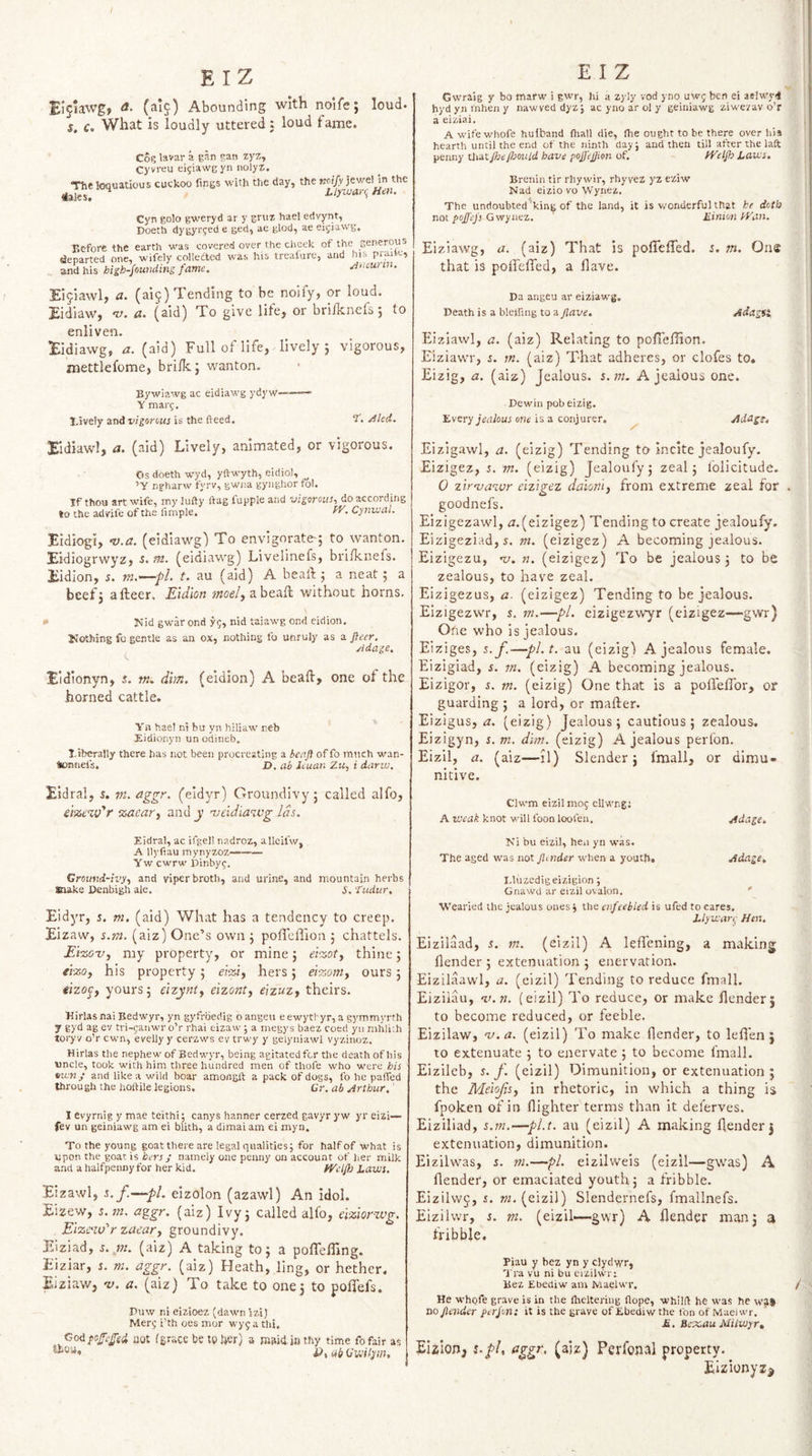 / E IZ Eijlawg, a. (ai^) Abounding with nolfe; loud. $. c. What is loudly uttered: loud fame. Cog lavar a gan gan zyz, Cyvreu ei^iawgyn nolyz. The loquacious cuckoo fings with the day, the noify jewel in the iales, Liyivai-ii Hen. Cyn golo gweryd ar y gruz hael edvynt, I>oeth dygyrfed e ged, ae glod, ae eijiawg, Hcfore the earth was covered over the clieek of the penerous departed one, wifely colledted was his trealure, and his praile, and his hi£h-founding fame. Hntunn. Eijiawl, a. (aij) Tending to be noify, or loud. Eidiaw, ‘V. a. (sid) To give life, or bri/knefs 5 to enliven. lEidiawg, a. (aid) Full of life, lively j vigorous, mettlefome, brilkj wanton, Bywi?.wg ac eidiawg ydyw——- Y marj, I,ively and vigorous is the fteed. I, /fled. Xidiawl, a. (aid) Lively, animated, or vigorous. Os doeth wyd, yftwyth, eidiol, ’Y ngharw fyrv, gwiia gynghor tol. If thou art wife, iny lufty ftag fupple and vigorous, do according to the adnfe of the fimple. ff'- Cynival. Bidiogi, ‘V.a. (eidiawg) To envigorate; to wanton. Bidiogrwyz, s. m. (eidiawg) Livelinefs, bri/knefs. Bidion, s. tn.—•/>/. t. au (aid) A bealb 5 a neat; a beef; afteer. Eidlon moel^ abea/l without horns. * Hid gwar ond yg, nid taiawg ond eidion, Nothing fo gentle as an ox, nothing fo unruly as a fiecr. ridage. Eidionyn, s. w. dim. (eidion) A beaft, one of the horned cattle. Yn hael ni bu yn hiliaw neb Eidioiiyn un odineb. I/tberally there has not been procreating a benft of fo much wan- tomiefs, X). ab Icuan Zu, i darw. Eldral, 5. aggr. (eidyr) Groundivy; called alfo, e.im%ifr zacar^ and_y njeidiawg Ids. Eidral, ac ifgel! nadroz, alleifw, A llyfiau mynyzoz—- Yw cwrw Pinbyg. GroMjd-ivy, and viper broth, and urine, and mountain herbs snake Denbigh ale. y, tudur. Eidyr, s. m. (aid) What has a tendency to creep. Eizaw, s.m. (aiz) One’s own ; po/l'clTion ; chattels. Ei-zo-Vy my property, or mine; ei-zoty thine; erzo, his property; eiziy hers; eizoniy ours; tizojy yours; elzynty eizonty e'lzuzy theirs. Kirlas nai Bedwyr, yn gyfrbedig oangeu eewytl-yr, a gymmyrth j gyd ag ev tvi-ganwr o’r rhai eizaw ; a inegys baez coed yu mhli.h toryv o’r cw’n, evelly y cerzws ev erwy y gelyniawl vyzinoz. Hirlas the nephew of Bedwyr, being agitated for the death of his uncle, took with him three hundred men of thofe w'ho were his ett'Ky and like a wild boar amongft a pack of dogs, fo he pafled through the holfile legions. Gr. ab Arthur.' I evyrnig y mae teithi; canys banner cerzed gavyr y w yr eizi— fev un geiniawg am ei blith, a dimai am ei myn. To the young goat there are legal qualities; for half of what is upon the goat is hers J namely one penny on account of her milk and a halfpenny for her kid. fVelfls haws. Eizawl, 5. f.—pL eizolon (azawl) An idol. Eizew, I. tn. aggr. (aiz) Ivy; called alfo, ciziorzvg. Eizssw'’r zaeary groundivy. Pdziad, tn. (aiz) A taking to; a poireffing. Eiziar, i. m. aggr. (aiz) Heath, ling, or hether. Eiziaw, v. a. (aiz) To take to one; to polfefs. Puw ni eizioez (daw’n zzi) Merg i’th oes mor wyga thi, jCoi pofTcffed mat (grace be to Uer) a mwd in thy time fofair as E I Z V- Gwraig y bo marw i gwr, hi a zyly vod yno uwg ben ei aelw'j-4 hydyninheny nawved dyz; ac yno ar cl y geiniawg ziwezav o’r a eiziai. A wife whofe hulband fliall die, Ihe ought to be there over his hearth until the end of the ninth day; and then till after the laft penny Uiatfseflsould have pojjejjion of. fVelgs taivs, Brcnin tir rhywir, rhyvez yz eziw Nad eizio vo Wynez. The undoubted’king of the land, it is v.'onderfuUhat he doth not pojj'ej's Gwynez. liinion hKin. Eiziawg, a. (aiz) That is polTe/Ted. i. m. One that is poiTeffed, a /lave. Pa angeu ar eiziawg. Death is a bleifing to Adagfg Eiziawl, a. (aiz) Relating to pofiefilon. Eiziawr, s. rn. (aiz) That adheres, or clofes to. Eizig, a. (aiz) Jealous, s.m. A jealous one. Pewin pob eizig. livery Jtfrtiou; or!« is a conjurer. ^ Adag% Eizigawl, a. (eizig) Tending to incite jealoufy. Eizigez, s. m. (eizig) Jealoufy; zeal; folicitude. 0 zir’vazvr eizigez daioniy from extreme zeal for . goodnefs. Eizigezawl, zr. (eizigez) Tending to create jealoufy. Eizigeziad, s. m. (eizigez) A becoming jealous. Eizigezu, nj. n. (eizigez) To be jealous; to be zealous, to have zeal. Eizigezus, a- (eizigez) Tending to be jealous, Eizigezwr, s. m.—pi. eizigezwyr (eizigez—gwr) One who is jealous. Eiziges, s.f.—pl.t, au (eizigi A jealous female. Eizigiad, s. m. (eizig) A becoming jealous. Eizigor, i. tn. (eizig) One that is a poUelTor, or guarding ; a lord, or mafter. Eizigus, zr. (eizig) Jealous; cautious; zealous. Eizigyn, s.m. dim. (eizig) A jealous perfon. Eizil, a. (aiz—:1) Slender; fmall, or dimu- nitive. Clwm eizil mog cllwng; A weak knot will foon loofen. Adage. Ki bu eizil, hen yn was. The aged was not Jlmder when a youth. Adage, Lluzcdig eizigion; Gnawd ar eizil ovalon. ' Wearied the jealous ones; the enfeebled is ufed to cares. Llywar^- Hen. Eizildad, s. m. (eizil) A leflening, a making [lender ; extenuation ; enervation. Eizilaawl, a. (eizil) Tending to reduce fmall. Eiziiau, v.n. (eizil) To reduce, or make /lender; to become reduced, or feeble. Eizilaw, v.a. (eizil) To make /lender, to lel/en ; 10 extenuate ; to enervate; to become fmall. Eizileb, s.f. (eizil) Dimunition, or extenuation; the Meiofsy in rhetoric, in which a thing is fpoken of in /lighter terms than it deferves. Eiziliad, s.m.^—pl.t, au (eizil) A making /lender; extenuation, dimunition. Eizilwas, s. tn.—pi. eizilweis (eizil—gwas) A /lender, or emaciated youth; a fribble. Eizilvvj, s. m. (eizil) Slendernefs, fmallnefs. Eizilwr, s. m. (eizil—-gwr) A /lender man; a /ribble. Piau y bez yn y clydyyr, Tra vu ni bu eiziluTi Bez Ebediw am Maelwr. / He whofe grave is in the Ihelteriiig flope, whilft he was he \v3# no fender perfon: it is the grave of Ebediw the ton of Maei wr. jS . Rcx.au Milwytt Eizlon, s.pl, figgr. (aiz) Perfonal property. Eizionyz^