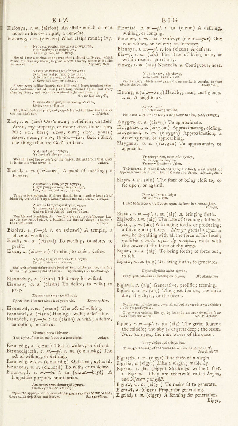 holds in his own right, a demefne. Ei zlorvvg, s.m. (eiziawr) What clafps round j ivy. Neus Ciidewais i gog ar eizlorwg bren, Keurlaelwys vy ngliyljwy; Kiid a gerais, neud mwy ! Heard I not a cuckoo on the tree that is bound with ivy, which made me trail my ihieid, begone whom I loved, hence it diailbe «o morel Llywarq Htn. \ Yr oez yn herwi [wb oV berwau) Saith gan mil peiriaid o eneidiau; A berau hir-zrwg, a fob eizlorwg, A fawb heb olwg ar ei balau. There were boiling (horrid the boilings!) feven hundred thou- fands cauldrons- ull of fouls; and long wicked I'pits, and every cittiiina thing, and every one without fight and crawlh.g. Gr. ab Rhy'X.er^ Gof, Llavnav dur o gur, ac eiziorwg a’i cafo, Llcidyr cetyl dizrwg. May fteel blades of pain, and grapple lay hold of him, the chief of the harmlefs nag. i’. Meirion. Eizo, s. m. (aiz) One’s own 5 polTeflion; chattels' Ei-zcv, my property, or mine 5 thine j eizo, his j eizi, hers} eizom, ours; eizoc, yours; j elzynt, eizont, eizuz, theirs.—Eizo Du^v i Eiav, the things that are God’s to God. Y da nid eizo’r cybyz, Yrhael a’i rho pieuvyz. Wealth is not the property of the niifer, the generous that gives it is the one who owns it. ^dage. Eizoed, s. m, (aiz—oed) A point of meeting; a j banner. : i Atorelwis Urien, yz yr efwyz, j O byz ymgyvarvou, am gareiinyz, Derjavwn eizoed 0ZU5 mynyz. j Urien aiifwerec! again if there Ihould be a meeting becaule of ; kindred, we will lift up a banner above the mountain. Tuliejin. i A weles Llwyvenyz uvyz cyngryn Vn eizoed cyhoez, yn ail meyn. Cad yn Rhyd .Vlclyd, cad yn Vnver. Humble and trembling that faw Llwyvenyz, a confpicuous Kir, in the fecond place, a battle in the ford of Aiclyd, a battle m the confluence. Taliej-.n. Eizolva, s. f.—pi. t. on (eizawl) A temple, a place of wurlhip. Eizoli, 'u. a. (eizawl) To worlhip, to adore, to praife. Eizun, a. (aiz—un) Tending to raife a defire. Yfgodig rhag carz cerz orun deyrn, Ciedyr cedeini cad eizun. willing, or longing. Eizunwr, r. m.—pi. eizunvvyr (eizun—gwr) Ong who whhes, or defires; an intreater. Eizunyz, r. m.—pi. i. ion (eizun) A delirer. Eizw^, 5. w. (aiz) The fiate of being near, or within reach; proximity. Eizvvg, 5. m. (aiz) Nearnefs. a. Contiguous, near, Y dyz hwnw, nid eizwg. Cola diuer, i caif y dwg. On that day, which is not near, the memorial is certain, he fiuU obtain the benefit. leuan Trio, Eizwng; fl.(aiz—wng)Hardby, near, contiguous, i. in. A neighbour. \ Ev yw-- Un heb e.zwng neb izo. He is one without any body a neighbour to him. Cad. Havyvc^ Eizygan, rv. a. (eizwg) To approximate. EIzyganawl, a. (eizygan) Approximating, clofing, Eizyganiad, j. m. (^eizygan) Approximation, a drawing near, or approaching. Eizyganu, v, a. (eizygan) To approximate, to approach. Yr aelwyd hon, neus claz cyvfea, Ni’s eizyganai anghen Yn myw Owaiii ac Urien. This hearth, is it not fcratched up by the fowl, vzant would approach tow’ards it in the life of Owain and Urien. J.lyvjafq Hen, Eizyn, s. m. (aiz) The ftate of being clofe to, or fet upon, or againft. Bum geiliawg rhedyn Ar ieir yn eizyn. I have been a cock gralhopper upon the hens in a contaB Jtate. taliejin., Eigiad, s. m.~—pl. t. au (aig) A bringing forth. Eigiaeth, g.m. (aig) The ftate of teeming; fuilnefs. Eigian, s. m. (aig) A bringing forth, or producing; a forcing out; force. Mae yn gweizi 0 eigian ei ben, he is calling with all the force of his head; g^eveithia 0 nerth eigian dy ureiptau, work with the power of the force of thy arms. Eigian, -v. a. (aig) To bring forth; to force out; to fob. Eiglaw, -u. a. (aig) To bring forth, to generate* Sheltering from difgrace the loud of foiig of the prince, the flay of tlie mighty ones fond of battle. Cynecelw, i 0, Cyveiliaiog. Eigioezllyfaint haint egwan. Eizunadwy, a. (eizun) That may be willied. Eizunaw, 'i’. a. (eizun) To delire, to with; to pray. Eizunav na vwyv ganmlwyz. J /Tdfthat 1 be not a hund; ed years old. Llywart^ Hen. Eizunawd, s.m. (eizun) The adf of wirtiing. Ei.zunawl, a. (eizun) Having a wilh ; deledfable. Eizundeb, s.f.—pl.t.ZM. (eizun) A wilh; a delire, an option, or choice. Eizuned herwr hir-nos. The dtfire of one on the fcout is a long night, yfdage, Elzunedlg, a. (eizun) That is wilhed, or defired. Eizunedigaeth, s. m.—pi. t. au (eizunedig) The adl of wilhing, or deliring. Eizunedigawl, a. (eizunedig) Optative; optional. Eizunedu, nj. a. (eizuned) To wifh, or ro dcfire. Eizunvryd, s. m.—pi. t. au (eizun—bryd) A longed for purpofe, or intention. Am urzas azas. eizunvryd Cymry, Daeth cymmraw a thriityd 1 Upon the appropriate honour of the ehoice reliarae of Welfli, there tame dejedion arru forrtw, HUt^yn yargi. Frogs generated an enfeebling contagion. tV, Middleton» Elgiawl, a. (aig) Generative, prolific; teeming. Eigiawn, s. m. (aig) The great fource; the mid<« die; the abyfs, or the ocean. Oezyntynmwynau rhyzid—wrth eu bodmewn eigiawn ozleithyr y byd yn prefwylaw. They w'cre eiijoiug liberty, by being in an ocean dwelling fep&. rated trom the world. Or. ab Arthur. Eiglon, s.m.—pi. t. yz (aig) The great fource; the middle; the abyfs, or great deep; the ocean, Naiv ton eigion, the nine waves of the ocean. Trwy eigion byd trig yn ben. Through the midft of the world he will continue the chief. Into Brydytci Eigraetb, s. m. (cigyr) The date of a virgin. Eigraiz, a- (cigyr) Like a virgin; maidenly. Eigrau, s. pi. (eigyr) Stockings without feet, s. Eigren. They are othervvife called baejaug and hofanau pen geiji. Eigraw, nj. a. (cigyr) To make fit to generate* Eigrawl, a. (eigyr) Proper for generating. Eigriad, s. m, (eigyr) A forming for generation. Eigyr>