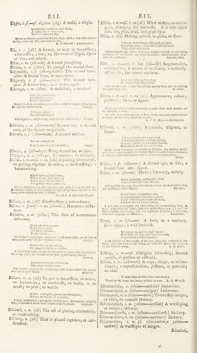 N ^IgjT) elgvion (aig) A maid, a -virgin. Gwelleigyr zoeth yn ovni Duw, Na’r-oludawg toU Better a dlfcreet maid that feareth God, with a very little means to live, than the fihy one with wealth. K. Pritchard o Lanym%,yvri, Ell, c. (ail) A fecond, or next in I'ucceffion ; a fucceffor 5 a fon j as, Mornjran dl ‘Tegidy Dylan dl ‘Ton, and others. Eilar, s. rn. (ail—ar) A fecond ploughing. Eilaru, *71. a. (eilar) To plough the lecond time. Eilcwaith, s. f. (ail—jwaith) The fecond time. adn}. A fecond time, or once more. Eiljwyl, i. /. (ail—cwyl) The fecond turn. adv. A fecond time, once more, again. Eilewyz, 5. m. (alaw) A muilcian j a minflre]. Can yw y daethant. Can eilewyz gant, Ev tt’u darogant. | Since it is they are come, a hundred withVhs majicr of harrno'iy, | fee will foretelof them. •J'at.ujin, | i'ilewyz celvyz j Pyv na’mdyweyd ? j The ingenicKis minfrcl why dotlj he not inform me ? ‘Paliefirt. Eilvaint, y. m. (ail—maint) Second rate. a. Second rate, of the fecond magnitude, Eilvam, s.j'. (ail—mam) A lecond mother. Eilvam, mobryh z3. A Bood aunt is afec-jud. mother, ^da^e, Eilvyz, a. (ail—byz) Being fecond to, or like. Eilvyzu, a. (eilvyz) To imitate; to refcmble. Eiliad, t. au (ail) A placing alternately, cr putting together in order, a conitrucling ; a harmonizing. Eilio’r iaith val lolo’r oez, r.iliad awdyl Aled yrioez J Awen zovii o’r tin zevnyz .^V gawoa velar good vyz. Tfe was harmonizing the language like lolo, it was the ode con' fin!dim of Alod', it was a profuund gift of the fame matter as the honey dew which on trees is found. Gr, ah I. ab JAyvJclyn yygan, Eiliant, s. ?7i. (ai!) Conftrudlure ; concordance, Eilias, s. t. au (al—ias) Harmonic influ¬ ence. Eiliafav, s.. m. (eilias) The flow of harmonious influence. \ Virien yd gyrjav—— Cynnwys a gafav U’r parth goreuav, 'll' dan eiliauv. _^To Urien I wiilrefort, reception I will meet with, in the heft of atuatiuns under the fow of fwat mafic, Taiiefn. Pinas i dtas ar led eithav. Per angor byzin baz eiUafav. A city whofe tame extends to the reinotelV parts, the (laying fnel- ■tcr of the hoi; 5 the benefit ot the flouj of ptrvudinj^ melody, Amtirir,, Pygoglawz ton bevyr berierin Men ydyr.t eilial'av eum. ■ The bright wave on her pilgrimage rolls down where the young deer are m ;u// melody, Aneurin. E'llier, y. 7n,-^pl. t, au (ail) What makes,- or under¬ goes, changes; the butterfly. It is alfo tailed Eilig, a, (al) Having aptnefs to glide, or flow. Gorwyn blaen helyg, eiiig pyfg yn Ilyn Gof-wihan gwynl uwf blaen gwryfg man; Treg anian nog azyfg Glittering the tops of the willows, playful the fi(h in the poohj whittling the wind over the fmall branches: nature is more pow¬ erful than precept. Llyuiarc Hen, Eilir, .t. tn.—^pl, t. ion (ail—ir) Regeneration, reauima* ion, a return of rnoifturej a butterfly. ,edlban d!ir, the vernal equinox. Mwy na'r eilir yn min dryj Ni wnacntoiid edry,' arno. 1-ike the hutterfy on the fide of the mirror they will do nothing but gaze uiion iiini. H. Davi. Eiliw', i. tn.—-hi. t. oz (ail) Appearance; colour; pretence ; form, or figure. Dwyn eu heiliw eu hun oziarnynt, a dodi eiliw arall arnynt, val 11a adnepid, a orug. He took away their own form from them, and gave another form to them, fo that they were not known, H, P. P, Dyved—Mabinogion. Eilivved, s. in. (eiliw) Reproach, difgrace, or j lhame. Crrvyz y Creawdyr a gyvrived ; I Ruftiz, ployw uz ai cuz tudwed, Vlyd na’s gwnel perawd pell eiiiwed, ^ Pedrydawg deyrn ui; cyrn co ned. Faith in the Creator is attributed to Grufuz, the exalted chief, who is concealed in earth, fo that fin fltall not caufe dittant reproach, he that is a powerfiii prince over th^ horns of exhilei ation. Meilyr, Eiloes, s. f. (ail—oes) A fecond age, or life y a fecond time. adni. Again, j Eilon, 5. m, (al—on) Mufic ; harmony, melody, Oiana pargellan, andaw-di’r eilon A grc'ad adar cer Caer Rheon.- T.ittcn, little pig, hear thou tile melody which the feathered tribes are making by G-aer RUeon. Myrx,in, Caravi eaws vai vorehun luz, A golygon hwyr hir-wyn i grpz; C'arav eilon mygyr maitii arnaduz, F.iliwed al'erw, a feirj cyftuz. 1 love the nighringale the obttrudtion or the morning fleep ia may, with downcatt looks, and long white-fided heau ; 1 kive the fwcaz melody, ht-.tvy upon her tlit reproach of ihiniiig in folitude, with the frappines of atflittion, Gwalfnai, Eilon, 5. ni, (el—on) A hart, or a roebuck. Eilon mynyz, a wild roebuck. Yr ydwyv yn gynt—i daiV zau— Ma’r eilon I’r lari, na’r elaiii i’r coed, fcag o droed a roed ioradain. I am fwifterio the houfes of the two, than the roebuck to the bank ; than the hind to the wood, or tlrati tUd ipeen that is given to the fwittelt wing. L, G,Cothi. Eilfaig, f, in.—pi. eilfeigiau (ail—faig) Second courfe, or portion of viftuals. Eilun, f. tn. (ail—un) A copy, image, or refem- blance; a reprefentatioii, pidture, or portrait; an idol. Eiliaw, w. a. (ail) To put in fucceflion, or order; to harmonize; to conllrudl; to build, or to ere(5l; to plait; to wattle. Eiliais erod gl6d, gloew-deg Wenlliant: Eiiioez dy voliant vil yjwaiieg. 1 have corryirKd/t’d a panegyric for thy fake, Gwenlliant bri fair 5 a thouland more have confrttbled thy praile., Cafnod: Eiliawd, 5. m. (ail) The adl of placing alternately, or conltrudling. Eiliawg, a. (ail) That is placed together, or con- fifudted. Y mae delw ac eilun Duw mewn dyn. There be the form and image of God in man. LI. G. Hergeft, Ellunazolaiz, a. (eilun—azolaiz) Idolatrous. Eilunazolgar, a. (eilun—azolgar) Idolatrous. Eilunazoli, w. a. (eilun—azoli) Toworlhip images^ or idols, to commit idolatry. Eilunazoliad, s. m. (eilun—azoliad) A worfhiping of images; idolatry. Eilunazoliaeth, 5. m. (eilun—-azoliaeth) Idolatry. Eilunazoliant, s. m. (eilun—azoliant) Idolatry. Eilunazolwr, s. vi. pi. eilunazolwyr (eilun—• azolwr) A worfhiper of images. ' Eiluniadj <