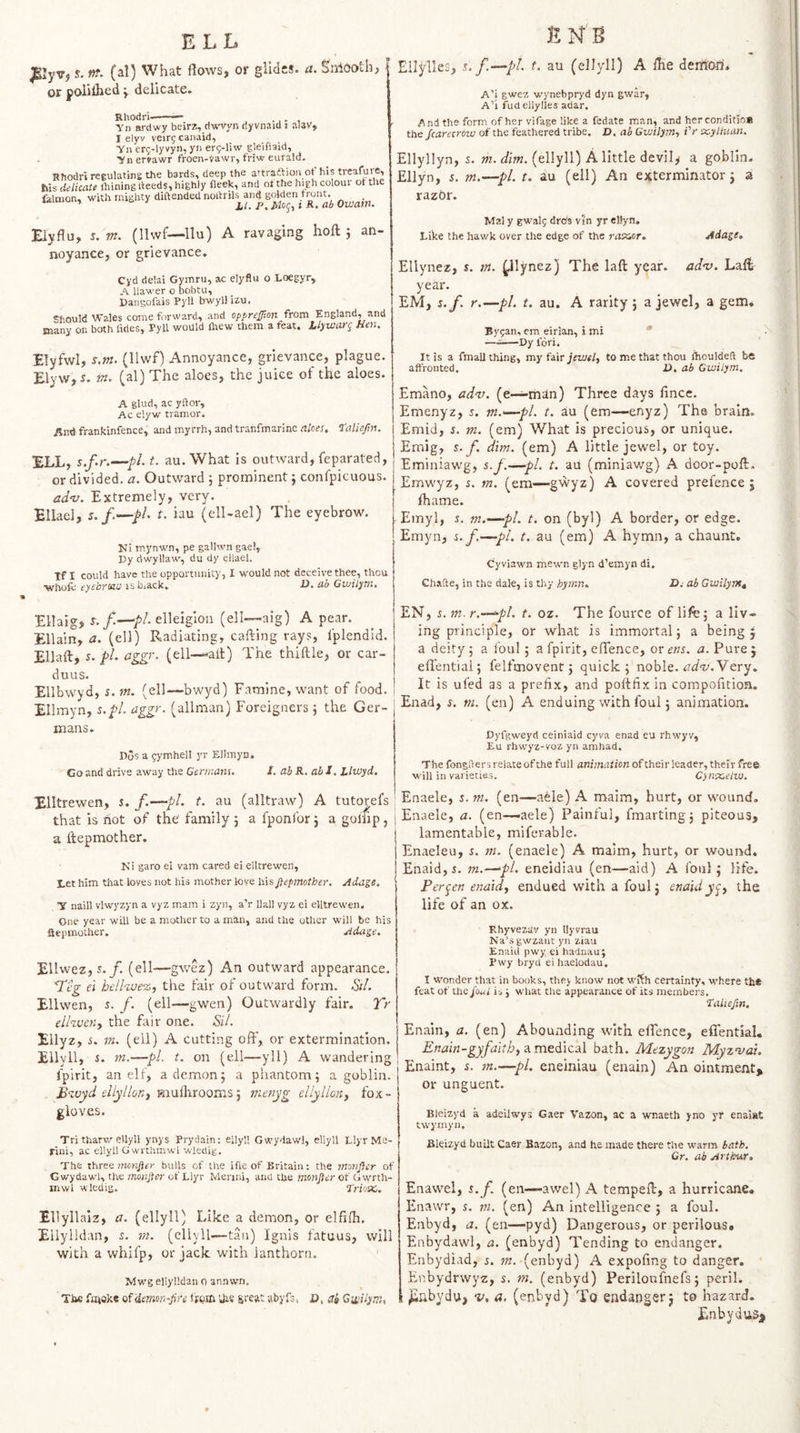 ELL EN'B s. in. (al) What flows, or glides, a. Smooth, or poiilhed j delicate. Rhodri.- Yn ardwy beirz, dwvyn dyvnaid i aiav, I elyv veirg canaid, Yn er^-lyvyn, yn erg-liw gleifiaid, Yiiervawr froen-yawr, friw eufald. Rhodri regulating the bards, deep the attraftion ot his treafuie, his delicate ihining deeds, highly fleek, and ot the high colour of the felnion, with mighty diftended Owain. Eiyflu, 5. m. (llwf—llu) A ravaging noyance, or grievance. hoft: an- Cyd delai Gymru, ac eiyflu o Loegyr, A llawer o bobtu, Pangofais Pyll bwyllizu. Should Wales come forward, and opprcjjion from England, and many on both firies, Pyll would fltew them a feat, lljiutarg Ken. Elyfwl, s.m. (llwf) Annoyance, grievance, plague. Elyw, i. m. (al) The aloes, the juice of the aloes. A glud, ac yftor, Ac eiyw tramor. Aitd frankinfence, and myrrh, and tranfmarine aloes, Taliefn. !ELL, s.f.r.—pi. t. au. What is outward, feparated, or divided, a. Outward 5 prominent j confpicuous. adv. Extremely, very. Ellacl, s.f.-~pL t. iau (ell-ael) The eyebrow. Mi mynwn, pe gallwn gael, Py dwyllaw, du dy eilael. Tf I could have the opportunity, I would not deceive thee, thou Yfhufc eye'oYOHsj isbjack, ■£), ah GiuilyTn, Ellylles, n-(ellyll) A Ihe demo-rs* A’i gwez wynebpryd dyn gwar, A’l fud ellylles adar. And the form of her vifage like a fedate man, and her conditio* the Scarecrow of the feathered tribe. D, ah Gwilym., Vr x-ytliian. Ellyllyn, s. w. (ellyll) A little devily a goblin. Ellyn, s. m.—pi. t. au (ell) An exterminator j a razor. Mai y gwalj drbs vjn yr ellyn. Like the hawk over the edge of the msior. Adage, Ellynez, s. tn. j^lynez) The laft year. adv. Laft year. EM, s.f. r.—pi. t. au. A rarity 5 a jewel, a gem, By^an, em eirian, i mi * ——Py fori. It is a fmall thing, my fair jewel, to me that thou fhouldeft be affronted. D. ah Gwilym. Emano, adv. (e—man) Three days fince. Emenyz, 5. m.'—pi. t. au (em—-enyz) The brain. Emid, s. m. (em) What is precious, or unique. Emig, g. f. dim. (em) A little jewel, or toy. Emiaiawg, s.f.—pi. t. au (miniawg) A door-poflr, Emwyz, s. m. (em—gwyz) A covered prefence 5 lhame. Emyl, s. m.—pi. t. on (byl) A border, or edge. Emyn, s. f.—pi. r. au (em) A hymn, a chaunt. Cyviawn mewn glyn d’emyn di. Chafte, in the dale, is thy hymn. D.' ah Gwilyntt Ellaig, elleigion (ell—aig) A pear. Ellain, a. (ell) Radiating, cafting rays, Iplendid. Ellaft, s. pi. aggr. (ell—ait) The thiille, or car- duus. Ellbwyd, s. m. (ell—bwyd) Famine, want of food. Ellmyn, s.pl. aggr. (allman) Foreigners} the Ger- EN, s. m. r.—^pl. t. oz. The fource of life; a liv¬ ing principle, or what is immortal 5 a being 5 a deity ; a foul 5 a fpirit, eflence, or m. a. Pure j eflential; felfmovent 5 quick; noble, Very. It is ufed as a prefix, and poftfix in compofitioa. Enad, s. tn. (en) A enduing with foul; animation. mans. Dos a gymhell yr Ellmyn. Go and drive away the Germans. /. ah R. ah J. Llwyd. Xlltrewen, s. f.—pi. t. au (alltraw) A tuto^efs that is not of the family ; a fponlbr; a golfip, a ftepmother. Mi garo ei vam cared ei elltrewen, Let him that loves not his mother love his ftepmother. Adage. Y naill vlwyzyn a vyz mam i zyn, a’r Hall vyz ei elltrewen. One year will be a mother to a man, and the other will be bis aepmother. Adage. Ellwez,5./. (ell—gwez) An outward appearance. Tig ei hellvjB'z, the fair of outward form. Sil. Ellwen, 5. f. (ell—gwen) Outwardly fair. Tr cihvcHy the fair one. -Si/. Ellyz, s. m. (ell) A cutting off, or extermination. Ellyll, s. tn,—pL t. on (ell—^yll) A wandering fpirit, an elf, a demon; a phantom; a goblin. B'^.vyd dlyllonj m.xxlhxoQrr'.S] nienyg dlylionj fox¬ gloves. Pyfgweyd ceiniaid cyva enad eu rhwyv, Eu rhwyz-voz yn amhad. The fongders relate of the full animation of their leader, their free will in varieties. C)n'X,eiw. Enaele, s. m. (en—a^le) A maim, hurt, or wound, Enaele, a. (en—aele) Painful, fmarting; piteous, lamentable, mifevable. Enaeleu, s. m. (enaele) A maim, hurt, or wound. Enaid,i. m.—pi. eneidiau (en—aid) A foul; life. Pervert enaidy endued with a foul; enaidycy the life of an ox. Rhyvezav yn llyvrau Na’sgwzaut yn ziau Enaid pwy ei hadnauj Pwy bryd ei haelodau. I wonder that in books, they know not wfth certainty, where tb* feat of the juui is j what Che appearance of its members, talieftn, Enain, a. (en) Abounding with eflence, effential. Enain-gyfaithy bath. Mezygon Myzntai. Enaint, s. rn.—pi. eneiniau (enain) An ointment, or unguent. Bleizyd a adeilwys Gaer Vazon, ac a wnaeth yno yr enai»t twymyn. Tri tharw ellyll ynys Pryciain; ellyll Gwydawl, ellyll Llyr Me- rini, ac ellyll G wrthmwl wledig. The Three mcnfter bulls of the i(ie of Britain: the monftcr of Gwydawl, the monfter of Llyr Merini, and the monfter of G\vrTh- mwl wleuig. TriotXi. Ellyllalz, a. (ellyll) Like a demon, or elfifh. Ellylidan, s. m. (ellyll—tan) Ignis fatuus, will with a whifp, or jack with lanthorn. Mwg ellylidan 0 annwn. TJae fiitoke ofdmon-fire fiQEQ UiS sreat abyfs. O, da Gwilym, Bleizyd built Caer Bazon, and he made there the warm bath, Gr. ab Arthur, Enawel, s.f. (en—awel) A tempefl:, a hurricane, Enawr, s. m. (en) An intelligence ; a foul. Enbyd, a. (en—pyd) Dangerous, or perilous, Enbydawl, a. (enbyd) Tending to endanger. Enbydiad, s, ?«.-(enbyd) A expofing to danger. Eubydrwyz, s, m. (enbyd) Periloufnefs; peril, jiubydu, v, a, (enbyd) To endanger; to hazard. EnbyduSj