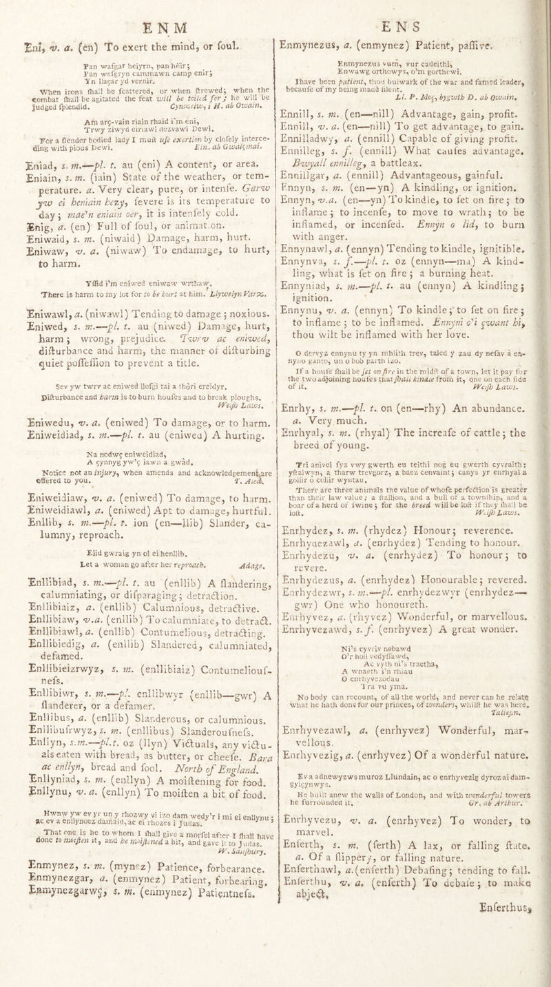 Eni, n}, a. (en) To exert the mind, or foul. Pan wafgar hei)'rn, panht'ir; Pan wefgryn camniawii camp enir; V n iiagar yd vernir. When irons (hall be icattered, or when ftrewed; when the combat (hall be agitated the feat will he tciltd for j he will be liidged fplendid. Cynx-elw-, i H. ah Oioain. Afn arj-vain riain rhaid i’m eni, Trwy ziiA yd einaw] dezvawl Dewi. For a flender bodied lady 1 muft life exertion by clofely interce¬ ding with pious Uewi. Em. ab GuiiU^inai. Eniad, s. m.—f&gt;l t. au (eni) A content, or area. Eniain, 5. m. (lain) State of the weather, or tem¬ perature. a. Very clear, pure, or intenle. Gar^M jiw ei heniain hezy^ fevere is irs temperature to day ; mafn enlain oer^ it is intenlely cold. Enig, (en) Full of foul, or animat,on. Eniwaid, s. m. (niwaid) Damage, harm, hurt. Eniwaw, i/. a. (niwaw) To endamage, to hurt, to harm. yflid i’m eniwed eniwaw wrthaw, r There is harm to my lot for to be hurt at him. Llyivelyn Eniwawl, (niwawl) Tending to damage j noxious. Eniwed, s. m.—fl. t. au (niwed) Damage, hurt, harm j wrong, prejudice. ‘T'zurov ac efii-wed, difturbance and harm, the manner oi diffcurbing ^uiet poffeliion to prevent a title. Sev yw twrv ac eniwed llofgi tai a thori ereidyr. Difturbance and barm is to burn houfes and to break ploughs. l^'eif/j Laws. Eniwedu, 'v. a. (eniwed) To damage, or to harm. Eniweidiad, 5. m.—pL t. au (eniweu) A hurting. Ka nodwg eniweidiad, A gynnyg yw’i; iawn a gwad. Notice not an injury., when amends and acknowledgement.are oSfered to you. T, Aied/. Eniweidiaw, a. (eniwed) To damage, to harm. Eniweidiawl, a. (eniwed) Apt to damage, hurtful. Enllib, s. m.—pi. t. ion (en—llib) Slander, ca¬ lumny, reproach. Elid gwraig yn ol eihenllib. Let a woman go after her reproach. Adage. Enllibiad, 5. m.-^pA. t. au (enllib) A flandering, calumniating, or difparaging; detradlion. Enllibiaiz, a. (enllib) Calumnious, detrafdive. Enllibiaw, 'u.a. (enllib) To calumniate, to detrafl. Enllibiawi, &lt;2. (enllib) Contumelious, detrafting. Enllibiedig, a. (enllib) Slandered, calumniated, defamed. Enllibieizrwyz, r. m. (enllibiaiz) Contumeliouf- nefs. Enllibiwr, r. in.—p!. enllibwyr (enllib—gwr) A flanderer, or a defamer. Enllibus, a. (enllm) Slanderous, or calumnious. Enllibuirwyz, 5. m. (enllibus) Slanderoufnefs. Enllyn, s.rn.—pl.t. oz (llyn) Viduals, any vidu- als eaten with bread, as butter, or cheefe. Bara ac enllyny bread and fool. North of England. Enllyniad, &amp;. m. (enllyn) A moiftening for food. Enllynu, v.a. (enllyn) To nioiften a bit of food. Hwnw yw ev yr un y rhozwy vi izo dam wedy’r i mi ei enllynu ac ev a enllynoez damaid, ac ei rhozes i Judas. '' That one is he to whom ihall give a morfel after I fhall hav done to moijien it, and he moijiened a bit, and gave it to Judas. Saiifhury. Enmynez, j. m. (mynez) Patience, forbearance. Enmynezgar, a. (enmynez) Patient, forbearing, Eimaynezgarw^, 5, m&gt; (enmynez) Pati^jitnefs. Enmynezus, a. (enmynez) Patient, pallive, Enmynezus vurfi, vur cadeithi, Enwawg orthowys, o’ni gorthfwi. Ihave been patient., thon bulwark of the war and famed leader, becaufe of my being mace lilent. LI. P. bygvjth D. ah owain. Ennlll, s. m. (en—nill) Advantage, gain, profit. Ennill, nj. a. (en—nill) To get advantage, to gain. Ennilladwy, a. (ennill) Capable of giving profit. Ennilleg, s. f. (ennill) What caules advantage. Bxvyall ennilleg^ a battleax. Enniilgar, a. (ennill) Advantageous, gainful. F.nnyn, 5. m. (en—yn) A kindling, or ignition. Ennyn, (en—-yn) To kindle, to fet on fire 5 to inflame 5 to incenfe, to move to wrath; to be inflamed, or incenfed. Ennyn 0 lid, to burn with anger. Ennynawl,&lt;z. (ennyn) Tending to kindle, ignitible. Ennynva, i. f—pi. t. oz (ennyn—ma) A kind¬ ling, what is fet on fire ; a burning heat. Ennyniad, s. m.—pL t. au (ennyn) A kindling; ignition. Ennynu, w. a. (ennyn) To kindle; to fet on fire; to inflame ; to be inflamed. Ennyni o'i ^want hi, thou wilt be inflamed with her love. O dervyz ennynu ty yn mhlith trev, taled y zau dy nefav a ea- nyiio ganro, uu o bob parth izo. If a houfe Ihall be fet on fire in the midft of a town, let it pay for the two adjoining houfes that fhall kinaie from it, one on each fide of it. H^eijh Laws. Enrhy, s. m.-—pi. t. on (en-—rhy) An abundance. a. Very much. Enrhyal, %. m. (rhyal) The increafe of cattle; the breed of young. Tri snivel fyz vwy gwerth eu teithi nog eu gwerth eyvraith: yftalwyn, a tharw trevgorz, a baez cenvaiiit j canys yr enrhyal a goilir 6 coilir wyntau. There are three animals the value of whofe perfedlion is greater than their law value,- a llallion, and a bull of a townihip, and a boar of a herd of fwine ; for the breed will be loft if they ihall be loft. bV.ifh Laws. Enrhydez, s. in. (rhydez) Honour; reverence. Enrhyaezawl, a. (enrhydez) Tending to honour. Enrhydezu, 'v. a. (enrhydez) To honour; to revere. Enrhydezus, a. (enrhydez) Honourable; revered. Enrhydezwr, in.—pi. enrhydezwyr (enrhydez— gwr) One who honoureth. Enrhyvez, a. (rhyvez) Wonderful, or marvellous. Enrhyvezawd, s. f. (enrhyvez) A great wonder. Tsi’s cyvi'iv nabawd O’r boll vedyffawd, Ac vyth ni’s traetha, A wnaeth i'n rhiau O enrhyvezodau Tra vu yma. Nobody can re-count, of all the world, and never can he relate what he hath dons for our princes, ot'luonders, whilft he was here, ‘I'aliejm. Enrhyvezawl, a. (enrhyvez) Wonderful, mar¬ vellous. Enrhyvezig, (2. (enrhyvez) Of a wonderful nature. Ev a adnewyzwsmuroz Llundain, ac o enrhyvezig dyrozaidam- gyh;ynwys. He built anew the walls of London, and with wonderful towers he furrounden it. Gr, ab Arthur. Enrhyvezu, w. a. (enrhyvez) To wonder, to marvel. Enlerth, s. m. (ferth) A lax, or falling Hate. a. Of a flippery, or falling nature. Enferthawl, &lt;2.(enlerth) Debafing; tending to fall. Enl'erthu, 'z/. a. (enferth) To dcbale ; to make abjedl, Enferthuss