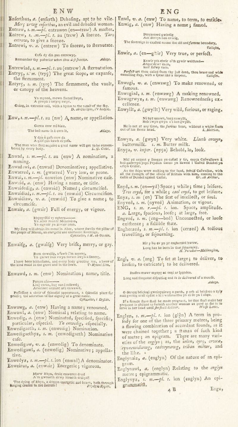 : Enfertlius, a. (enferth) Debafing, apt to be vile. zr’tug enferthus, an evil and debafed woman, s Entraw, s. m.—pi. entrawon (en—traw) A mailer, 1 Entrew, s. .m.—pi. t. au (trew) A fneeze. Taro entre^M^ to give a fneeze. ! Entrewi, nj. a. (entrew) To fneeze, to fternutate. Cofa dy din pan entrewyg. Remember thy pofterior wbm thou doji fneexs. Adage, Entrewiad, 5. m.—-pL t. au (entrew) A fternutation. Entry^, s. m. (tryj) The great fcope, or expanfe, the firmament. Entyrj, i. m. (tyrg) The firmament, the vault, or canopy of the heavens. Yn myned, mewn lluzed Ilwyr, A gowyz i entyrg awyr. Going, in extreme toil, with a hymn to the vault of the fky. Z), ab Gwilym., I'r hedyec. Enw, J. w.au (nw) A^, name, or appellation. Goreu enw mibiau. The belt name is 1 own it. Adage, Y dyn a gafo enw da A gaif gan bawb ei §ofa. The man who ihaii aci.iuire a good name will get to be remem¬ bered by every body, X. G. Cotbi. Enwad, s, m,—pi, t, au (enw) A nomination, a naming. Enwad.iv/1, rr. (enwad) Denominative; appellative. Enwaered, s. m. (gwaered) Very low, or prone. EnwaijS. —pi. enweion (enw) Nominative cafe. Enwaid, a. (enw) Having a name, or title. Enwaidedig, a. (enwaid) Named ; circumcifed. Enwaidiad, i. »2.'—pl.t, au (enwaid) Circumcifion. Enwaidiaw, -v. a. (enwaid) To give a name; to circumcife. Enwair, a. (gwair) Full of energy, or vigour. Rhyzyrllid vy ngherz- Yn Aber miiner Meneivion, Yn enwair yn ziwair zeon. My fong will obtain its mead in Aber, w'here dwells the pillar of the people of Manai, an energetic ana continent Ibvereiga. Cynxelw., i U. ab Ouiain. Enwaifg, a. (gwaifg) Very brilk, merry, or gay. f Bum enwaifg, afawb i’m annerg, Yn garwr bun vwyn mewn llw'yn a llanerg. I have been blithefome, and every body greeting me, a lover of the kind maid in the grove and in the lawn. T, Hywel Sion, Enwawd, s, m. (enw) Nomination; name, title. Bergen cor——— Liug varan. Hug vanivolawd; Arvoliant urziant urz enwawd. Poffeffing a choir of fplendid appearance, a fplendid place for praife \ the adoration of the dignity of a great na^ne. , Cynx-elw., i Dyfaio, Enwawg, a. (enw) Having a name; renowned. Enwav/1, a. (enw) Nominal; relating to name. Enwedig, a. (envf) Nominated, fpecified, fpecific, particular, efpecial. Tn en&lt;zvedig, -efpecially. Enwedigaeth, i. m. (enwedig) Nomination. Enwedigaethyz, s. m. (enwedigaeth) Nominative cafe. Enwedigaw, tr. a, (enwedig) To denominate. Enwedigawl, a. (enwedig) Nominative ; appella¬ tive, Enwedyz, s. m.-^pL t. ion. (enwad) A denominator. Enweirus, a. (enwair) Energetic; vigorous, M_arw' Rhys, draig enwerus drud A’m gwnaeth drwy hiraeth driltyd! The dying of Rhys, a dragon energetic aud brave, hath through Iccgiug cftuieo to me fadnefs: t'rydy-'x, Uyijan, Enwi, V. a. (enw) To name, to term, to entitle* Enwig, a. (enw) Having a name ; famed, Dergavawd gwledig Am dervyn hen enwig. The fovereign is exalted round the old and/araojji bouirdary, talufm^ Enwir, a. (en—gr.ir) Very true, or perfect, Enwir yth elwir o’th gywir weithrcd— Angordewr daen, Sarf fafwy raen. Perfect art thou called from thy juft deed, thou brave and wid® extending flay, with a fpear like a lerpent. ’Taliefin. Enwogi, ‘y. a. (enwaw^g) To make renowned, ot famous. Enwogiad, 5. m. (enwawg) A making renowned. Enwogrwyz, s. m, (enwawg) Renownednefs; ex¬ cellence. Enwyllt, a. (gwyllt) Very wild, furious, or raging, Ni byZ unawr, baez enwyllt, Heb cwyii gwyn o’i ben gwyllt; He is not at any time, the furious boar, without a white foans out of his fierce head, s. Meirion, Enwyn, a. (gwyn) Very white. Llaeth eri’Wjpn^ buttermilk. %. m. Butter milk. Enyja, n). imper. (ny^a) Behold, lo, look. Mai yd oezynt y llongau yn cafael y tir, enyga Cafwallawn a hoH gadernyd ynys Brydain canzo yn dawed i Gaftell Dolobel yia crbyn Ceifar. As the fhips were making to the land, behold Cafwallon, witl» all the ftrength of the iftand of Britain with him, coming to the caftle of Dolobel againft Ctefar. Cr. ab Arthur, Enyd, i. m. (en—yd) Space ; while; time ; leifure. Tros enydf for a while; cael enyd, to get leifure# Enyz, i. m, (en) The feat of incelledl, or foul. Enyved, s. m. (nyved) Animation, or vigour. ENG, s. m. r.—‘pl. t. ion. Space, amplitude. a. Large, fpacious, ioofe; at large, free. Engvod, s. m. (eng—bod) Unconnedled, or Ioofe exiftence ; a fallible ftate. Engherzed, s. m.—pi. t. ion (cerzed) A tedious travelling, or fojourning. Hir y bu ev yn yr engherzed hwnw. Long has he been in that fojourning. H. Peredur—Mabtmgton, Engl, v. a. (ang) To fet at large; to deliver, to loofen, to extricate'; to be delivered. Dadleu mawr mynyg ac engi ar lygoden. Long and frequent difputiug and to be delivered of a moufe. Adage. O de.&gt;'vyz beigiogi gw'einyziawg o gaeth, y neb ai beigioco a zyly rozi gwraig arall cyftal a hi i wafanaethu yn ei He yn i ango. If a female Have fhall be made pregnant, he that {hall make her pregnant is obliged to furnilh another woman as good as {he is to ferve in her Read until JheJhaU deliver. Hei(h Laws. Englyn, s. m.^pl, t. ion (glyn) A term in pro- fody for one of the three primary metres, being a flowing combination of accordant founds, as it were chained together; a Itanza of fuch kind of metre; an epigram. There are many vari¬ eties of the englyn; as, the union, cyrej, cr^.uca^ \cyvne%vidmwg, cadwyna^vg, triban miltdor, and the like. * Englynaiz, a. (englyn) Of the nature of an epi¬ gram. Englynawl, a, (englyn) Relating to the englyn metre; epigrammatic. Englynyz, s. tn.’^pl, t. ion (englyn) An epi- grammatift, 4 B Engu,