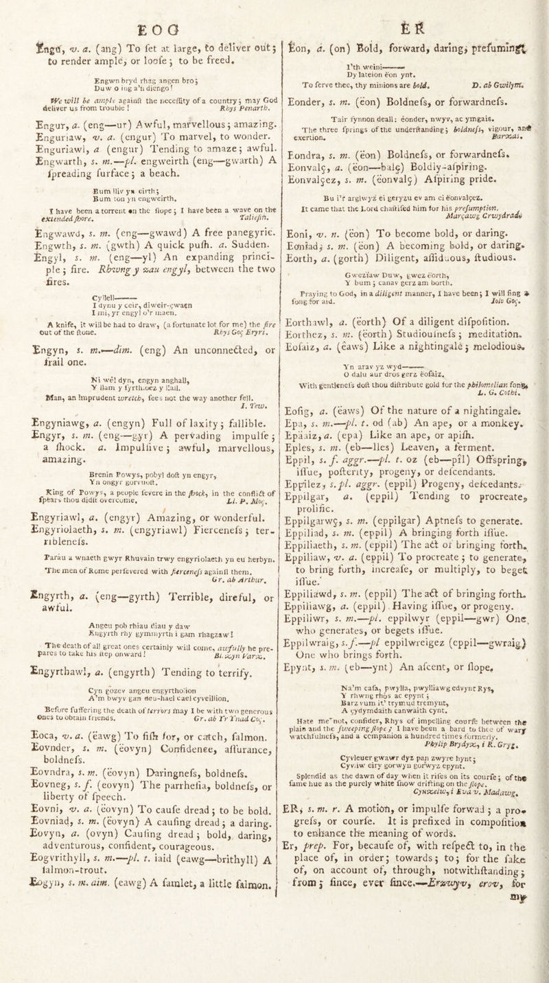 EOO £ R nj. a. (atig) To fet at large, to deliver oiit; to render ample, or loofe j to be freed, Engwn bryd rhag angen bro; Ouw o iiig a’li diengo! lion, d. (on) Bold, forward, darings prefumin^ I’th weini——— Dy lateion ^on ynt. To ferve thee, thy minions are bold, D, ab Gwilym, fVcwHl be ample againft the iieceffity of a country; may God deliver us from trouble ! Rhys Penarth, Engur, a. (eng—ur) Awful, marvellous; amazing. Engunaw, a. (engur) To marvel, to wonder. Enguriawl, a (engur) Tending to amaze 5 awful. Engwarrh, s. m.—pL engweirth (eng—gwarth) A fpreading furfacej a beach. Bum lliv yii eirth; Bum ton yii engweirth. 1 have been a torrent •n the fiope; I have been a wave on tl^e extended /bore, ‘talieftfi. Engwawd, 5. m. (eng—gwavvd) A free panegyric. Engwth, i. m. (gwth) A quick pufh. a. Sudden. Engyl, 5. m. (eng—yl) An expanding princi¬ ple; fire. Rhwngy %au engyly between the two fires. Cyllell-- I dynu y ccir, diweir-fwaen I mi, yr engyl o’r maen. A knife, it will be had to draw, (a fortunate lot for me) the fire Out of the ftone. RhysOor^ Eryri, Engyn, s. m.&lt;—dim. (eng) An unconnected, or frail one. Ni we! dyn, engyn anghall, y Ham y fyrth.oez y Uall. Sian, an imprudent wretchy fees not the way another fell. 1. Tew, Engyniawg, a. (engyn) Full of laxity; fallible. Engyr, s. m. (eng—gyr) A pervading impulfe ; a fiiock. a. Impullive; awful, marvellous, amazing. Brenin Powys, pobyl doft yn engyr, Yn ongyr gorvuuit. King of Powys, a people fevere in the pocky in the confliftof fpfears thou didlt overcome. X./. p, Engyriawl, a. (engyr) Amazing, or wonderful. Engyriolaeth, i. tn. (engyriawl) Fiercenefs 3 ter- riblenel's. Parau a wnaeth gwyr Rhuvain trwy engyriolaeth yn eu herbyn. The men of Rome perfevered with againil them. Gr, ah Arthur, Zngyrth, a, (eng—gyrth) Terrible, direful, or awful. Angeu pob rhiau diau y daw Eugyrth rhy gyminyrth i gam rhagzaw! The death of all great ones certainly will come, awfully he pre¬ pares to take his Itep onward! Rl.sxsyn t'arx,. Engyrtbawl, a. (engyrth) Tending to terrify. Cyn gozev angeu engyrtholion A’m bwyv gan deu-hael eael cyveillion. Before fuffering the death oiterrors may I be with two generous Ones to obtain trrends. Gr. ab Tr I'nad f Oi,-. Eoca, •v. a. (eawg) To filh /or, or caitch, falmon. Eovnder, s. m. (eovyn) Confidence, afi'uraiicc, boldnefs. Eovndra, i. m. (eovyn) Daringnefs, boldnefs. Eovneg, s. j. (eovyn) The parrhefia, boldnefs, or liberty of fpeech. Eovni, v. a. (eovyn) To caufe dread; to be bold. Eovniad, 5. m. (eovyn) A caufmg dread; a daring. Eovyn, a. (ovyii) Caufmg dread ; bold,, daring, adventurous, confident, courageous. Eogvrithyll, 5. m.—pi. t. iaid (eawg—brithyll) A lalmon-trout. Bonder, n m. (eon) Boldnefs, or forwardnefs. Tair fynnon deall; eonder, nwyv, ac ymgais. The three fprings of the underftanding; boldnefSy vigour, an* exertion. Rarotoas, Fondra, 5. m. (eon) Boldnefs, or forwardnefs. Eonvalj, a. (eon—bale) Boldiy-afpiring. Eonval^^ez, i. nt, (eonvalj) Afpiring pride. Bu i’r arglwyz ei geryzu ev am ei tonvaljez. It came that the Lord chaftifed him for his prejumption. Marqaws, CrwydracU Eoni, v. n. (eon) To become bold, or daring. Eoniad^ s, in. (eon) A becoming bold, or daring. Eorth, a. (gorth) Diligent, afiiduous, ftudious. ' Gwez'tawDuw, gwez eorth, y bum ; canav gerz am borth. Praying to God, in a diligent manner, I have been; I will fing » fong for aid. Jolo Go^-. Eorthawl, a. (eorth) Of a diligent dlfpofition. Eorthez, 5. m. (eorth) Studiouinefs ; meditation. Eofaiz, a. (eaws) Like a nightingale j melodious, Yn arav yz wyd—-- O dalu aur dros gerz eofaiz. With gentlenefs doll thou diftnbute gold for the pbihmelian fon'g, h, G, Cot hi. Eofig, a. (eaws) Of the nature of a nightingales Ep-a, s. m.—pi. t. od (ab) An ape, or a monkey. Epaaiz,fl. (epa) Like an ape, or apifh. Eples, s. m. (eb—^lles) Leaven, a ferment. Eppil, s. f. aggr.—pi. t. oz (eb—pil) Offsprings ilVue, poftenty, progeny, or defeendants. Eppilez, s.pl. aggr. (eppil) Progeny, dekedants. Eppilgar, a. (eppil) Tending to procreate^ prolific. Eppilgarwj, s. m. (eppilgar) Aptnefs to generate. Eppiliad, 5. m. (eppil) A bringing forth ifl'ue. Eppiliaeth, s. m. (eppil) The adt of bringing forth. Eppiliaw, v. a. (eppil) To procreate ; to generate^ to bring forth, increafe, or multiply, to beget ilfue.’ Eppiliawd, %. m. (eppil) The aCf of bringing fortL. Eppiliawg, a. (eppil) Having ifftve, or progeny. Eppiliwr, s. m.—pi. eppilwyr (eppil—gwr) One, w^ho generates, or begets ilTue. Eppilwraig, i.y.—pi eppilwreigez (eppil—gwraig.) One who brings forth. ^ Epynt, i. m. (eb—ynt) An afeent, or Hope, Na'm cafa, pwylla, pwylliawgedvyrirRys, y rliwiig rhos ac epynt; Barz vum in’ trymud tremyixt, A nydymdaitb canwaith cynt. Hate me’^not, confider, Rhys of impelling courfc between the plain and the Jweepins flope/ I have been a bard to thee of warr watchfulncfs, and a companion a hundred times formerly, Phylip Brydyxy i R. Gryg, Cyvleuer gwawr dyz pap zwyre hynt; Cyvdw eiry gorwyu gor'wyz epynt. Splendid as the dawn of day when it riles on its courfe; ofth® fame hue as the purely white fnow drifting on the Jlope. CyHsaelWyi Eva v. Madawg, ER; 5. m. r. A motion, or impulfe forwaJ ; a pro* grefs, or courfe. It is prefixed in compofitio* to enhance the meaning of words. Er, prep. For, becaufe of, wdth refpeCl to, in the place of, in order; towards; to; for the fake of, on account of, through, notvvithftaiiding;