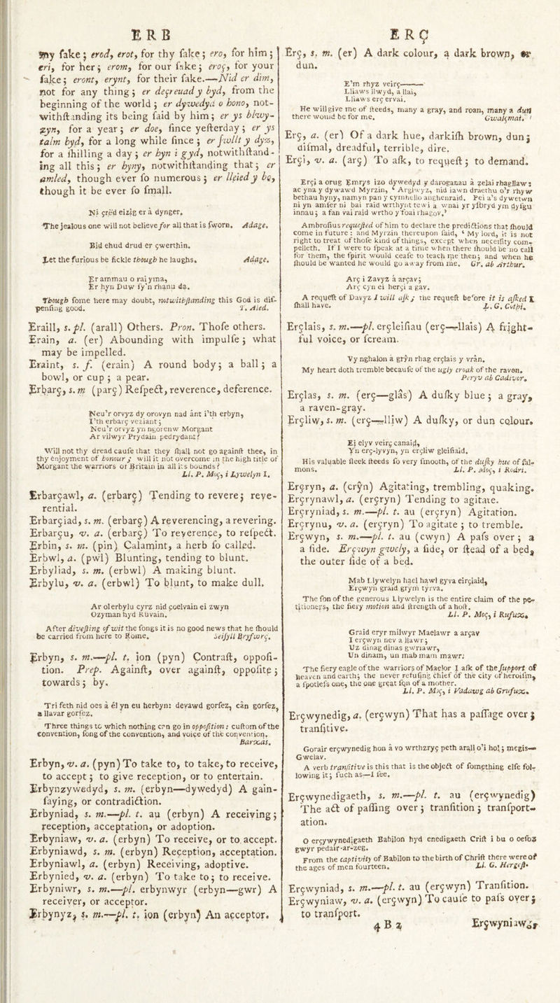 ERB Sjny fake j trod-, trot, for thy fake; ero, for him ; er'i, for herj erom, for our f;ike; ero^, tor your fake; eront, erynt, for their fake,—JSfid er dm, not for any thing; er de^teuady byd, from the beginning of the world ; er dyxvedyd o hono, not- withftanding its being faid by him; er y% bl'wy- %yn, for a year; er doe, fince yefterday; er ys talm byd, for a long while fmce ; er j-xvllt y dyz, for a Ihilling a day; er hyn i gyd, notwithftand- ing all this; er hyny, notwithllanding that; er amled, though ever fo numerous; er lleiedy bq, though it be ever fo fmail. Ni jr.ed eiiJs er a dynger. The jealous one will not faelieve/or all that is fworn. Adage, Bid ehud drud er 5werthin. let the furious be fickle though he laughs. Adage, pr ammau o rai yma, Er hyn Duw fy’n rhanu da. though fome here may doubt, notusitbjianding this God is dif- penfing good. 2‘, Aled. Eraill, s. pi. (arall) Others. Pron, Thofe others. Erain, a. (er) Abounding with impulfe; what may be impelled. Eraint, s. f. (erain) A round body; a ball; a bowl, or cup ; a pear. Erbarj, s.m (parg) Refpedl, reverence, deference. Meu’r orvyz dy orovyn nad ant i’th erbyn, I’th erbar^ vetiant; Neu’r orryz yn ngorenw Morgant Ar viJwyr Prydaiii pedrydant? Will not thy dread caufe that they ftfaU not go againft thee, in thy enjoyment of honour j will it not overcome m the high title of Morgant the warnors or Britain in all its bounds ?' Li, P. Mo(^,i L^jWelynl, Erbar^awl, iz. (erbar^) TTending to revere j reye- rential. Erbar^iad, j. nt. (erbar^) A reverencing, a revering. Erbar§u, v. a, (erbarj) To reverence, to refpedt. Erbin, i. m. (pin) Calanaint, a herb fo called. Erbwl, r2. (p\vl) Blunting, tending to blunt, Erbyliad, %, m, (erbwl) A making blunt. Erbylu, v, a, (erbwl) To blunt, to make dull, Ar olerbylu cyrz nid coelvain ei zwyn Ozyman hyd Kuvain. After divefting of wit the fongs it is no good news that he (hould be carried from here to Borne. ttryfwr-^, Erbyn, s. m.&gt;—pi. t, ion (pyn) Contraft, oppofi- tion. Prep. Againft, over againft, oppofite; towards; by. Tri feth nid oes a el yn eu herbyn: devawd gorfez, can gorfez a llavar gorfez. ’ Three things to which nothing crn go in oppofttion: cuftom of the convention, fongof the convention, and voice of the conventlori, Barocds. Erbyn, &lt;1;. (pyn) To take to, to take, to receive, to accept; to give reception, or to entertain. Erbynzywedyd, 5. m. (erbyn—&gt;dywedyd) A gain- faying, or contradidlion. Erbyniad, 5. m.—pi. t. au (erbyn) A receiving; reception, acceptation, or adoption. Erbyniaw, v.a. (erbyn) To receive, or to accept. Erbyniawd, s. m. (erbyn) Reception, acceptation. Erbyniawl, a. (erbyn) Receiving, adoptive. Erbynied, v. a. (erbyn) To take to; to receive. Erbyniwr, s. m.—pi. erbynwyr (erbyn—gwr) A receiver, or acceptor. Erbynyz^ s, m.—pi, t, ion (erbyn) An acceptor. E R9 Er§, 5, m. (er) A dark colour, a dark brown, dun. E’m rhyz veir^-- Lliaws Ilwyd, a llai, Lliaws erf ervai. He will give me of Heeds, many a gray, and roan, many a dun there would be for me. Cwal(^r)-tai. ' Erj, a. (er) Of a dark hue, darkifh brown, dunj difmal, dreadful, terrible, dire, Er^i, V. a. (ar5) To alk, to reqvieft; to demand. Er^i a orug Emrys izo dywedyd y daroganau a zelai rhagllaw: ac yna y dy waw'd Myrzin, ‘ Ai glwyz, nid iawn draethu o’r rhy w bethau hyny, namyn pan y cyinhello angheuraid. Pei a’s dyw'etwn ni yn amfer ni bai raid wrthynt tewi a w'nai yr ylbryd ym dyfgu innauj a fan vai raid wrtho y foal rhagov.’ Ambrorwisrequefted of him to declare the prediftions that Ihould come in future : and Myrzin thereupon faid, ‘ My lord, it is not right to treat of thofe kind of things, except when neceiiity com- pelleth. If I were to fpeak at a time when there Ihou'ld be no call for them, the fpirit would ceafe to teach rpe then j and when he Ihould be w'anted he would go away from me. Gr, ab Arthur. Arq i Zavyz a argav; Ari; cyn ei heri;i a gav. A requbft of Davyz I will ajkj the requeft be'bre it is ajked E lhallhave. L.G,Cut/oi. Er^lais, s.m,—■/)/. er^lelfiau (er§-^llais) fright¬ ful voice, or fcream. Vy nghalon a gryn rhag er^lais y vran. My heart doth tremble becaufe of the ugly croak of the raven. Peryv ah Cadivor, Erjlas, .t. m. (erj—glas') A dulky blue; a gray, a raven-gray. Erjliw, i. (erj—rlliw) A dufky, or dun colour* Ei elyv veir^ canaid, Yn erg-lyvyn, yn erjliw gleifiaid. His valqable fleek Heeds fo very fmooth, of the dujky hue of fal- mons. LI, P. Moq, i Kudri. Er9ryn, a. (cryn) Agitating, trembling, quaking. Ergrynawl, tz. (erjryn) Tending to agitate. Ercryniad, i. m.—pi. t. au (er9ryn) Agitation. Er9rynu, ^.a. (er9ryn) To agitate ; to tremble. Er9wyn, s. m.—pi. t. au (cwyn) A pafs over; a a fide. Ergivyn gdvely, a fide, or ftead of a bed, the outer fide of a bed. Mab Llywelyn hgel hawl gyva eirjiaid, El'jwyii graid gryih tyrva. The fon of the generous Llywelyn is the entire claim of the pe¬ titioners, the fiery motion and ftrength of a hoH. LI. P. Moq, i Rufuxi» Graid eryr milwyr Maelawr a arjav I ergwyn nev a llawr j Uz dinag dinas gwriawr, Vn dinam, uu mabmarn mawri The fiery eagle of the warriors of Maelor I afk of fhefupport of heaven and earth; the never retuffn'g chief of the city ofheroifm, a fpotlefs one, the one great fqn of a mother. Li, P. i yddawg abCrufux. Er9wynedig, a. (er9wyn) That has a pafTage over | tranfttive. Gorair erjwynedig hon a vo wrthzryy peth arqll o’i hoi,; megis— Gwelav. A verb tran/itive is this th^t istheobjedl of fompthing eIfe fol¬ lowing it; fuch as~l fee. Er9wynedigaeth, s. m.—pi. t. au (er9wynedig) The aif of pafling over ; tranfition ; tranfport- ation. O ereywynedjgaeth Babjlon hyd enedigaeth Crift i bu o oefoz gwyr pedair-ar-zeg. From the captivity of Babilon to the birth of Chrift there were of the ages of men fourteen. Li- G. Hergcft- Er9wyniad, s. m.’—pl. t. au (er9wyn) Tranfition. Er9wyniaw, u. a. (er9wyn) To caufe to pais oyer j to tranfport.