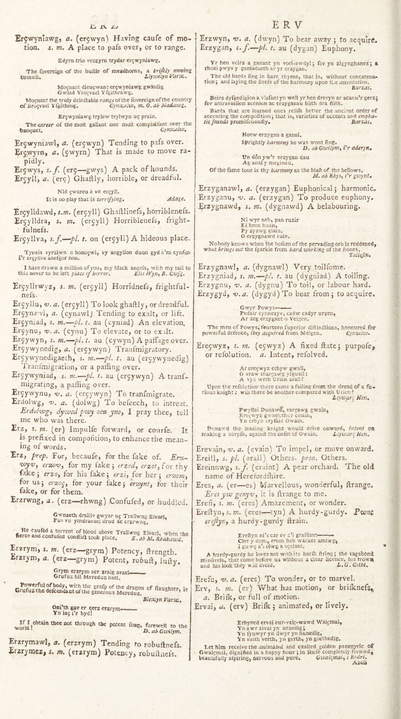 Erjwynlawg, a. (er5wyn) Having caufe of mo¬ tion. 4. ffu A place to pafs over, or to range. Edyrn trin vezgyrn trydar erjwyniawg. The foverciga 'of the buftle of meadh&amp;rns, a brijkly imving tumult. LlyiMlynVarx,. Mo^nant dieupwanter^wyiiiawg gwtedig Gwlad Vro^-vael Yfgithrawg. Mo^nant the truly deleftable range of the fovereign ofthe country ofBrosrael Y.feithrog. Cyn'X,elw, m.O.ab Madawg, Erfwyniawg trylew trylwyn uj prain. The career of the molt gallant one molt complaifant over the banquet. Cynx.elw, Erjwyniawl, a. (er^wyn) Tending to pafs over. Erjwyrn, a. (^wyrn) That is made to move ra¬ pidly. Er^wys, s. f. (erf—^gwys) A pack of hounds. Ercyll, a. (erf) Ghallly, horrible, or dreadful. Nid jwareu a vo ercyll. Et is iw play that is terrifying. Adage. Erfylldawd, i.m. (erfyll) Ghaftlinefs, horriblenefs. Erfyildra, s. m. (erfyll) Horriblenefs, fright¬ ful nefs. Erfyllva, 5./.—pi. t. on (erfyll) A hideous place. Tynais vyrziwn o honojwi, vy angylion duon gyda'mcynfon i’r eryyilva anefgor hon. I have drawn a million of you, my black angels, with my tail to this never to be lett place of horror. Elis IVy n, B. Cwfg. Effyllrwyz, i. m. (erfyll) Horridnefs, frightful- nefs. Erfyllu, -y. a. (erfyll) To look ghaftly, or dreadful. Erfyna'vl, a. (cynawlj Tending to exalt, or lift. Erfyniad, 5. m.—pi. t. au (cyniad) An elevation, Erfynu, 'v.a. (cynu) To elevate, or to exalt. Erfywyn, 5. m.—-pl.t. au (cywyn) A paffage over. Erfywynedig, a. (erfywyn) Tranfmigratory. Erfywynedigaeth, 5. m.’—pL t. au (erfywynedig) 'i’ranlmigration, or a palhng over. Ercywyniad, s. m.—pl. t. au (erfyvvyn) A tranf- migrating, a palling over. Erfyvvynu, «y. a. (eryywyn) To tranfmigrate. Erdolwg, v. a. (dolwg) To befeech, to intreat. Erdokvg^ dy'Tved pwy oz% ynoy I pray thee, tell me who was there. Erz, s. m. (er) Impulfe forward, or courfe. It is prefixed in corapofition, to enhance the mean¬ ing of words. Erz, prep. For, becaufe, for the fake of. Er%~ wyvj erzo-v^ for my fake 5 efzody erzot,f or thy fake j erzof for his fake 5 erzi, for her j erzom, for us} erzo^y for your fake j erzynty for their fake, or for them. Erzrwng, a. (erz—rhwng) Confufed, or huddled. Gwnaeth dralliv gwyar U5 Trallwng Elvael, Pan vu ymdravael drud ac erzrwng. He caufed a torrent of blood above Trallwng Elva“]. when r fierce and confufed conflift took place. Efaf ll. kh Jha^^ Erzrym, s. m. (erz—grym) Potency, ftrength. Erzrym, a. (erz—grym) Potent, robuft, lufty. Gryrn erzrym aer zraig avaef Grufuz hil Mereduz hael. Powerful of body, with the grafp of the dragon of flaiiehte Crufusthe defcendant ofthe generous Mereduz. “^“^hte Blexyn Far sc, Oni’th gav er cerz erzrym——. Yn lag i’r byd! is Erzwyn, *y. a. (dwyn) To bear away ; to acquire. Erzygan, s.f.—pL t. au (dygan) Euphony. Yr hen veirz a ganant yn voel-awdylj fev yn zigynghanez; a rhozi pwys y ganiadaeth ar yr erzygan. _ The old bards fing in bare rhyme, that is, without concatena¬ tion j and laying the ftrefs of the harmony upon the auentation. Barzas. Beirz dyfgedigion a vlafantyn well yr hen drevyn ar acanu’r gerz; fev amravaeiion acenion ac erzyganau blith dra flith. Bards that are learned ones relifti better the ancient order of accenting the compofition; that is, varieties of accents and empha¬ tic founds promifcuoufly, Barzas, Hoew erzygan a ganai. sprightly harmony he was wont ling, D. ab Gwilym^ i'r aderyn, Un don yw’r erzygan dau Ag anal y meginau. Of the fame tone is thy harmony as the blaft of fhe bellows. M, ab KhySy i'r gvjyntt Erzyganawl, a. (erzygan) Euphonical; harmonic. Erzyganu, •v. a. (erzygan) To produce euphony. Erzygnawd, s, m. (dygnawd) A belabouring. Ni wyr neb, pan ruzir Ei bron huan, Py zyzwg glain, O erzygnawd vain. Nobody knows when the bofom of the pervadingorb is reddened, what brings out the fparkle from hard working of the ftones. Taliejin, Erzygnawl, a. (dygnawl) Very toilfome. Erzygniad, s, m.—pL t. au (dygniad) A toiling. Erzygnu, &lt;1/. a. (dygnu) To toil, or labour hard. Erzygyd, 'u.a. (dygyd)To bear from; to acquire. Gwyr Powys—— Pedair cynnezyv, cadw cadyr urzen, Ar zeg erzygaiit o Veigen, The men of Powys, fourteen fuperior diftindtions, honoured for powerful defence, they acquired from Meigen. Cynzelw. Erejwyz, j. ni. (ejwyz) A fixed ftate; purpofe^ or relblution. a. Intent, relolved. Ar eregwyz ethyw gwall, O vraw margawg yfguall; A vyz wrth Urien arall? Upon the refolution'there came a failing from the dread of a fu¬ rious kuight; will there be another compared with Urien ? Llywar. Km, Pwyllai Dunawff, vargawg gwain, Eregwyz gw'neuthur celain, Yn erbyn cryfaid Owain. Dunawd the leading knight would drive onward, intent oa making a corpfe, againft the onfet of Owain. Llywan- Hen, Erevain, v. a. (evain) To impel, or move onward. Ereill, s. pL (arall) Others, pron. Others, Ereinnwg, s. f. (eraint) A pear orchard. The old name of Herelordlhire. Eres, a. (er—es) Marvellous, wonderful, ftrange. Evesy-tu genyvy it is ftrange to me. Erefi, 5. m. (eres) Amazement, or wonder. Ereftyn, 5,7K. (eres—tyn) A hurdy-gurdy. Pwnc. - erefyny a hurdy-gurdy ftrain. Ereftyn ni's car ev a’i grafdant—— Cier y dom, ei-om heb warant amiwg, I guwg a’l olwg a ogelant. A hurdy-gurdy he loves not with its harih firing; the vagabond minftrels, that come before us without a Clear licence, h)S troww and his look they ■will avoid. L, G. Cothi, Erefu, v. a. (eres) To wonder, or to marvel, Erv, %. m. (er) What has motion, or brilknefs^ a. Brifk, or full of motion. Ervai, u, (erv) Briik ; animated, or lively. farewell to the JD. ab Gwilym. Erzrymawl, zr. (erzrym) Tending to robuftnefs. Erzrymez, s. m. (erzrym) Potency, robuftnefs. Erbyned ervai eur-valc-wawd Walgmai, Ynawrzivaiyn urze'dig; Y'n fynwyr yn llwyr yn llunedig, Yn vaith verth, yn gertb, yngoethedig. Eet him receive the animated and exalted golden panegyric of Gwaigmai, dignified in a happy hour ; in fenfe completely formed, beautifully albiring, nervous and pure. Gwalanaiy 1 Rodri. Azoii