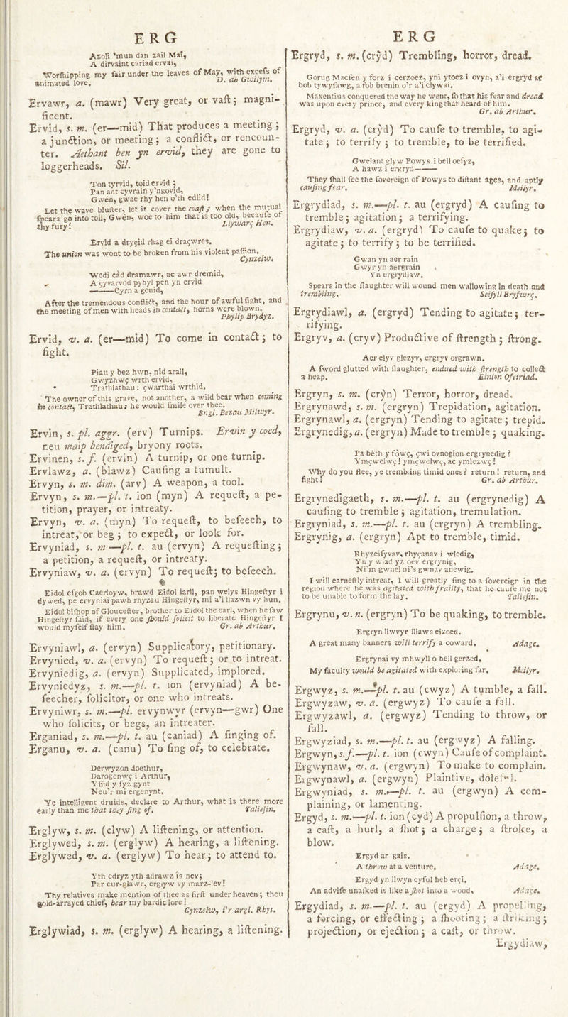 I I ! ERG ERG AzoW ’rnun dan zail Mai, A dirvaint cariad ervai, Wotihipping my fair under the leaves of Ma^ with excefs of animated love. D. ab Cioilyrn. Brvawr, a. (mawr) Very great, or vaftj magni¬ ficent. Ervid, J. m. (er—mid) That produces a meeting ; a jundlion, or meeting} a conflidl, or rencoun¬ ter. ^ethant ben yn ern/idf they are gone to loggerheads. Sil. Ton tyrvid, toid ervid ; Pan ant cyvraih y’ugovid, Gwen, gwae rhy hen o’th edlid! Let the wave blufter, let it cover the coaft; when the mutual fpears go into toU, Gwen, woe to him that is too old, becaule ot thy fury 1 Uywan; Hm. Ervid a dryjid rhag ei dra5wres. The union was wont to be broken from his violent paflion. Cyti'zcltv* •Wedi cad dramawr, ac awr dremid, ^ A 5yvarvod pybyl pen yn ervid —-Cyrn a genid. After the tremendous conflidt, and the hour ofawfulfight, and the meeting of men with heads in contabl^ horns w'ere blown. Phyltp Brydyz. Ervid, nr. a. (er—mid) To come In contad} to fight. Piatt y bez hwn, nid arall, Gwyzhwg wrth ervid, • Trathlathau : gwarthai wrthid. The owner of this grave, not another, a wild bear when coming in contait. Trathlathau; he would fmiie over thee. ’ BngLBezauMuwyr. Erv'in, s. pL aggr. (erv) Turnips. Erntin y coedy r.eu maip bendigedy bryony roots. Ervinen, s./• (ervin) A turnip, or one turnip. Ervlawz, a. (blawz) Caufing a tumult. Ervyn, s. m. dim. (arv) A weapon, a tool. Ervyn, s. rn.—pl. t. ion (myn) A requeft, a pe¬ tition, prayer, or intreaty. Ervyn, nr. a. (myn) To requeft, to befeech, to intreat,'or beg } to exped, or look for. Ervyniad, r. m.—pL t. au (ervyn) A requeuing} a petition, a requeft, or intreaty. Ervyniaw, m. a. (ervyn) To requeft} to befeech. % Eidol efgob Caerloyw, brawd Eidol iarll, pan welys Hingeftyr i dyweri, pe ervyniai pawb rhyzau Hingeltyr, mi a’i llazwn vy hun. Eidol bilhop of Gloucefter, brother to Eidol the earl, when hefaw Hingeftyr faid, if every one Jhould folicit to liberate Hingeltyr I would myfelf flay him, Cr.ab Arthur. Ervyniawl, a. (ervyn) Supplicatory, petitionary. Ervynied, nr. a. (ervyn) To requeft} or to intreat. Ervyniedig, fl. (ervyn) Supplicated, implored. Ervyniedyz, i. rn.—pi. t. ion (ervyniad) A be- feecher, folicitor, or one who intreats. Ervyniwr, s. m.—pi. ervynwyr (ervyn—gwr) One who folicits, or begs, an iritreater. Erganiad, 5. m.—pi. t. au (caniad) A linging of. Erganu, nr. a. (canu) To fing of, to celebrate, Derwyzon doethur, Darogenwg i Arthur, i'ffid y fyz gynt hJeu’r mi ergenynt. Ye intelligent druids, declare to Arthur, what is there rnore early than me that they fing of. Taliefin, Erglyw, 5. m. (clyw) A liftening, or attention. Erglywed, s. m. (erglyw) A hearing, a liftening. Erglywed, nj. a. (erglyw) To hear} to attend to. Yth edryz yth adrawz is nev; Par eur-glavvr, ergiyw vy marz-lev! Thy relatives make mention oftheeasfirft under heaven; thou aold-arrayed chief, hear my bardic lore ! CynzelWy iV argl. Rhys. Erglywiad, s. m. (erglyw) A hearing, a liftening. Ergryd, j. »j.(cryd) Trembling, horror, dread. Gorug Macfen y forz 5 cerzoez, ynl ytoez i ovyn, a’i ergryd ae bob tyw'yfawg, a fob brenin o’r a’i clywai. Maxentiu 5 conquered the way he went, fo that his fear and dread. was upon every prince, and every king that heard of him. Cr. ah Arthur. Ergryd, nr. a. (cryd) To caufe to tremble, to agi¬ tate} to terrify } to tremble, to be terrified. Gwelant glyw Powys i bell oelj^z, A hawz i ergryd——— They fhall fee the fovereign of Powys to diftant ages, and aptly caufing fear, Meilyr. Ergrydiad, 5. m.^—pl. t. au (ergryd) A caufing to tremble} agitation} a terrifying. Ergrydiaw, nj.a. (ergryd'l To caufe to quakej to agitate} to terrify} to be terrified. Gwan yn aer rain G wyr yn aergrain t Yn ergrydiaw. Spears in the flaughter will wound men wallowing in death and trembling. Seifyll Bryfwrg. Ergrydiawl, a. (ergryd) Tending to agitate} ter¬ rifying. Ergryv, a. (cryv) Produdllve of ftrength } ftrong. Aer elyV glezyv, ergryv orgrawn. A fw'ord glutted with flaughter, endued with ftrength to colleffi a heap. Million Ofeiriad. Ergryn, s. m. (cryn) Terror, horror, dread. Ergrynawd, s.m. (ergryn) Trepidation, agitation. Ergrynawl, d!. (ergryn) Tending to agitate} trepid, Ergrynedig, a. (ergryn) Made to tremble } quaking. Pa beth y fowf, ^w'i ovnogion ergrynedig ? Ymjwelwy! ymgwelw;’, ac ymlezwf! Why do you flee, ye tremb.ing timid ones? return! return, and fight! Gr. ab Arthur. Ergrynedigaeth, s. m.—pi. t. au (ergrynedig) A caufing to tremble } agitation, tremulation. Ergryniad, j. m.—pi. t. au (ergryn) A trembling, Ergrynig, a. (ergryn) Apt to tremble, timid. Rhyzeifyvav, rhyjanav i wiedig, Yn y v.’lad yz oev ergrynig, Ni'm gwnel ni’s gw’nav anewig, I will earneftly intreat, I will greatly fing to a fovereign in the region where he was agitated with frailty, that he caufe me not to be unable to form the lay. Taliefin. Ergrynu, nj. n. (ergryn) To be quaking, to tremble. Ergryn llwvyr lliaws eizoed. A great ma.ny banners will terrify a cow'ard. Adage. • Ergrynai vy mhwyll o bell gerzed. My faculty would be agitated with exploring far. Mdlyr. Ergwyz, i. m.-^pl. t. au (cwyz) A tumble, a fall. Ergwyzaw, na.a. (ergwyz) To caule a tall. Ergwyzawl, a. (ergwyz) Tending to throw, or fall. Ergwyziad, s. vi.—pl.t, au (ergwyz) A falling. Ergwyn,s.jfi—pl.t, ion (cwyu) Caufe of complaint. Ergwynaw, nj.a. (ergwyn) To make to complain. Ergwynawl, a. (ergwyn) Plaintive, doleil. Ergwyniad, 5. m.t—pi. t. au (ergwyn) A com¬ plaining, or lamenting. Ergyd, 5. m.'—pi. t. ion (cyd) A propulfion, a throw, a caft, a hurl, a fiiot} a charge} a ftroke, a blow. Ergyd ar gais.  A throw at a venture. Adage. Ergyd yn llwyn cyful heb er^i. An advife unalked is hke a ftjot into a wood. Adage. Ergydiad, s. m.—pi. t. au (ergyd) A propelling, a farcing, or eft'edting } a ftiooting} a ftrituing} projection, or ejection} a caft, or thr jw. Ergydiaw, /