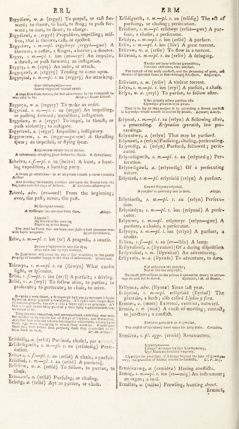 ERI, ErgydI-aw, v. a- (ergyd) To propel, or cad fori- ward; to throw, to hurl, to fling; to pufli for¬ ward ; to dart, to fljoot; to charge. Xrgydiawl, ’ergyd) Propulfive, impelling; mif- five, that is thrown, caft, or ejeddied. Xrgydiwr, s.ni.—fl. ergydwyr (ergyd—gwr) A thrower, a cafter, a flinger, ahurler; a fhooter. Ergyr, r. m.—pi t, ion (er—cyr) An impulie, a thruft, or pulh forward; an inftigation. Ergyr§, r. tn. (cyr9) An onfet, or attack. Xrgyr^awl, a. (ergyrj) Tending to come upon. Xrgyrjiad, s- rn.—pL t. au (ergyrg) An attacking. Cv/r didraingwyz——— Goreu ergyrijiacl veiziad v'yzaij A fi'ee from erroro, the beft adventurer in tlie enterprife he was ufed to be. //ii/yn, i Jcuati Lluiyd, Xrgyr9u, v a. (ergyrj) To make an onfet. 3Ergyriad, s. m.—pi. t. au (ergyr) An impelling, or pufliing forward; impulfion; inftigation. Ergyriaw, •p. a. (ergyr) To impel, to thruft, or pulli violently; to inftigate. Xrgyriawl, zz. (ergyr) Impulfive ; inftigatory. Xrgyrwaew, s. m. (ergyr—gwaew) A thrufting fpear; an impelled, or flying fpear. Ergyrwaew trylew tra ei darian. A vehemently thrufting fpear before his (hicld. 0. Cyveiliavjg. Erhelva, s.f.—pi. t. a.u (h«lya) A hunt, a hunt¬ ing expedition, a hunting party. A rhanu yr erhelvaau • ac ar ail yftum idaeth y carw i erhelva Arthur And dividing the parties: and upon the fecondturn the Sag came into the chUjC of Arthur. H. Geraint—Mabimgion. Zrioed, adv. (er—oed) From the beginning; ever, the paft; never, the paft. Ni lascenad erioed. ^ mefleuger has not ever been flai.a, Jidage. Elygaid ! Ag erioed ni las gwr ia^ nigarz ag arvau degaj. The eyes ’—There has not been ever ftain a hale innocent man witJi tairer weapons. Sypyn Cyveiliaivg. Eriw, j. vt.»~-pl. t. ion (er) A progrefs, a courle. Pyzav/ y’nghyntevin cajn hin dyz, Arav eriw hav hyvrya ded wyz. In June there will come the day or fair weather; in the gentle frogrejs of lummer happy is the man of obfervation. Qvualc^mai. ERM Erlldigaeth, s. m.^pl. t. au (erlldig) The aft of purfuing, or chafing; perfecutlon. Erlidiwr, s. m.—pL erlidwyr (erlid—gwr) A puf* fuer, a chafer, a perfecutor. Erlidyz, s. m.-r-pl. t. ion (erlid) A purfuer. Erliv, i. m.—pi. t. ion (Iliv) A great torrent, Erliyaw, ‘v. a. (erliy) To flow in a torrent. Eriiviad, z, m.-^pl. t. au (erliv) A deluging, Trydar aerlavar eriiviad gwaedfreu, Trevnau tlod oleu, clau adeiliad. The tumult of the noify coiiflift, and the ftreaming of gore, ar4 themes of fplendid fame in fine-wrought ftrudfure. Rbifterdyn, Erllyiant, s. m. (prliv) A violent torrent. Erlyn,i, m.-r-^pl. t. ion (eryl) A purfuit, a chafe. Erlyn, v. a. (eryl) To purfue, to follow after. ■yffev ai herly arlwy garthan dyn Llywelyn gwawd-wyn gwan. That is to fay he that purfues it by providing a fevere confli^ is Llywelyu whole courfe is incited by praife. JUlywarq Llaety, Erlynad, 5. m,-—pl.t. au (erlyn) A following after, a proceeding. Erlynadau cyvrdtth^ law pro¬ ceedings. Erlynadwy, a, (erlyn) That may be purfued. Erlynawl, zz. (erlyn) Purfuing, chaflng, perleeuting. Erlynedig, a. (erlyn) Purfued, followed j perfe- cuted. Erlynedigaeth, z. m.~~-pl. t. au (erlynedig) Per- fecution. Erlynedigawl, a. (erlynedig) Of a perfecuting nature. Erlyniad, z. m.—pL erlyniaid (erlyn) A purfuer. Gnawd ferjawg erlyniad. A purfuer is generally one in love, jidagt, Erlyniaeth, s. vt.^-pl. t. au (erlyn) Perfecu¬ tlon. Erlyniedyz, z. m.—pL t. ion (erlynad) A perfe¬ cutor. Erlynivvr, z. m.—pi. erlynwyr (erlyn—-gwr) A purfuer, a chafer, a perfecutor. Erlynyz, i. m.—pi. t. ion (erlyn) A purfuer, a chafer. Erllen, s.f.—pi. t. au (er—lien) A lamp. Erllyvafawl, a. (llyvafawl) Of a daring difpofitloi?. Erliyvaflad, j. m. (llyvaflad) An adventuring. Erllyvafu. •v.a. (llyvafu) To adventure, to darew Erle.wyn, 5. m.—pi. t. oz (llewyn) What caufes light, or fplendor. Erlid, z. f.—pi. t. iau (eryl) A purfuit; a driying. Erlid, ‘■u, a. (eryl) To follow after, to purfue; to proftcufe ; to perfecute j tp chafe, to drive. vvuant a byzir Gwanau a wnai.-thant, a fo trapevyn hyd pan gyvarv lywel ab Emyr Llydaw a Gwaljmai, ,'V’r vyzin hono megis flair yn eunyiiu gozaith, can alw y rhai a t'oyut cyr^u eu gelyaion. A’l pu ^ a gymhelialant trai yu cevyD u.r to. vv, rretreated back until they met witl “ like aflame burningtlie wildernels, cabing uroi th? ? retreating to attack their enemies.’ Wherein? ur. ab Arifdur. Erlidedig, a. (erlid) Purfued, chafed, per edited. Eriidedigaeth, s. m,—pi. t. au (erlidedig) Perfe¬ cutlon. A chafe, a purfuit. Erlidiad, d m.—pl. /. au (erlid) A purfuing. Erliuiawl, a. (erlid) Purfuing, or chafing. Eriidig, a. (erlid) Apt ro puriue, or chaf^. Mid arlluziawrhi rhyellir; M'id er lies niu er'UyVefir. To caufe jjbftrudtions to the prince it cannot be done; to advan¬ tage he will not be dared. Cynzelw., i H. ab Owflin, Erllynez, adv. (llynez) Since laft year. Erllyriad, z. m.—pi. erllyriaid (llyriad) The plantain, a herb; alfo called Llydanyforz. Ermaes, a. (maes) External, exterior, outward. Ermid, s. m. (mid) A caufe of meeting; contaft^ or junction ; a conflift. Ermid ei greu-law ar ei greulan. The conf.iit of his bloody hand upon his gory plain. Cynxehf}* Ermidez, z. pi. aggr. (ermid) Rencounters. Llywelyn:- Eloegyr wnhryn tra llyn Llwmynnwy, Wyr Madawg ermidez vwyvwy. Elywelyn the adveiTary of Lloegyr beyond the lake of Elwmyj^. nwy, the grandfun of Madog inured to confiitts. LI. P. vlSof, Ermidezawg, a. (ermidez) Having conflifts. Ermig, i. m.—pi. t. ion (er—mig) An inftrumentj an organ; a tool. Ermilus, a. (mijus) Prowling, hunting about. Ermoed,,