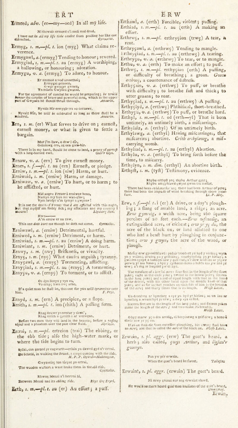 ERT JrhiOed, adv. (er—my—ocd) In all my life. Ni thewais ermoed o'i moli mal drud. I have not in all mj life time ceafed from praiiing her like one diftracted. Cynvcelw. trmyg, t. ion (myg) What claims re¬ verence. Ermygawl, ^.(ermyg) Tending to honour j revered. Ermygiad, 5. m.—pl.t, au (ermyg) A wonhiping, a hallowing, or honouring } adoration. Ermygu, v. a. (ermyg) To adore, to honour. Er ammod arvodarvaethaij Ermygai geianez, O wyr gwy^yr gi&gt;'nez, Ynmlaen GwyneZ gwanat. Tor the agreement of combat he would be preparing; be would honour the corpfes of brave and powerful men, which in the upper part of Gwynez he Ihould thruit through. yimurin. Hyvaiz Hir ermygirtra vo cefzawr. Hyvaia Hir, he will be celebrated as loflg as there fhall be a ■liiiftrel. Aneurin. Irn, s. m. (erl What ferves to drive on ; earneft, earneft money, or what is given to fettle a bargain. Mae i’m Haw, o daw i dir, Geiniawg ern, agoen gora-hir. There is in my hand, ftiould he come to land, a penny of eamefl with a long-horned ewe. Guto'r Glyn. Ernaw, v. a. (ern) To give earneft money. Ernes, J. f.—pi. t. au (ern) Earneft, or pledge. Erniw, s. m.—pi. t. ion (niw) Harm, or hurt. Erniwaid, i. m. (erniw) Harm, or damage. Erniwaw, v. a. (erniw) To hurt, or to harm j to be affliiSed, or hurt. Nid angeu Freuera erniwav heno, Namyn my hun mi wan-glav; Vym brodyr a’m tymyr a gwynav ! It is not the death of Freuer that / am afflified with this night, kut that myfplf am feebly fick ; my aflbeiates and my country I Kiourn! Llywany Hen. Hwn-- A’m erniw er na zaw. This one doth hurt me though he doth not come. Cynxelw. Erniwawl, a. (erniw) Detrimental, hurtful. Erniwed, 5. m. (erniw) Detriment, or harm. Erniwiad, s. m.-^-pl. t. au (erniw) A doing harm. Erniwiant, s. m. (erniw) Detriment, or hurt. Ernwy, i. m. (nwy) Brifknefs, or vivacity. Erny^, i.m. (nyj) What caules anguifti j tyranny. Ernyjawl, a. (ernyg) Tormenting, affliiffing. Ernyjiad, s. in.—pi. t. au (erny^) A tormenting. Ernyju, v. a. (ernyg) To torment, or to afflid;. Os dyn llonyz y vyz vo, Vo ernyg hwn iwc arno. If a quiet man he fhall be, this one for you will tyranni^.e over him. F. Prys. Ernyd, s. nt. (ern) A precipice, or a dope. Errith, s. m.—pi. t. Ion (rhith) A pafirng torm. Rhag deuwr yn nentur y tiran’, Rhag errith a gyrrith i ar welwgan. Before two men they will land in the heaven; before a -oaffinz tbjeil and a phantom over the pale clear fluid. Myrx,in. Ertrai, s. m.—pi. ertreion (trai) The ebbing, or the ebb tide; alfo the high-water mark, or where the tide begins to turn. Syllai, can gerzed yr engwarth—celain yn dawed gyd a’r ertrai. Be beheld, in walking the ftrand, a corps coming with the tide, H. P. P. Dyved—Mabimzion, Gwyzveirg ton torynt yn ertrai. The wooden wafters a wave broke them in the ebb tide. Cynx,elw. Rhwng Menai a’i hertrai hi. Between Menai and its ebbing tide, Rhys Got; Eryrt, Eftb, i. HU (er) Au effort j a puff. £:-r w Eftliawl, a. (erth) Forcible, violent5 pufting*. Erthiad, s. nt.—pi. t. au (erth) A making an effort. Erthrwc, s. m.—pi. erthryjion (trwj) A tear, rent. Erthryjawl, a. (erthrwc) Tending to mangle, hrrhvygiad, s. m.—pl.t, au (erthrwj) A tearing. Erthryju, 'zz. a. (erchrwj) I'o tear, or to mangle. Erthu, 0). Oi (erth) To make an effort 5 to puff. Erthv/J, i. ni.—pi. erthyjion (erth) A puffing, or difficulty of breathing j a groan. erthwcy a countenance of diftrefs. Erthyjain, 'v. a. (erthwc) To puff, or breathe with difficulty 5 to breathe fall and thickj to utter groans 5 to roar. Erthyjiad, 5. vt.—pi. t. au (erthwg) A puffing. Erthyjlyd, a. (erthw§) Phthifical, ihort-breathed, Erthy^ii,-I/, n. (erthw§)To puff , or breathe'hard. Erthyl, r. m.—^pL t. od (erth—yl) That is bom untimely, an untimely birth, a mifearriage. Erthylaiz, a. (erthyl) l)f an untimely birth. Erthylawg, a. (erthyl) Having mifearriages, that mifcarries; abortive. Croth ertbylawgi a mif- carrying womb. Erthyliad, s. m.—pl. t. au (erthyl) Abortion. Erthylu, nj. a. (erthyl) To bring forth before the time, to mifearry. Erthylyn, s. m. dim. (erthyl) An abortive birth. Erthyft, s. m. (tyft) Teftimony, evidence. Rhybu erthyft yn; rhybu Arthur gynt; Rhybu amgytrawd gwynt gwan tra mefuf. There had been evidaue for us; there had been Arthur of yore j there had been the impu.fe of wind breaking through above mea~ fure, if. P. Mo^. Erw, s.f.—pi- t,\ (er) A drive, or a day’s plough¬ ing 5 a flang of arrable land, a ridge; an acre. Erw gymrtigi a wellh acre, being r6o Iquare perches of 2,0 feet each-—Erw %ifo%edig^ ank extinguifhed acre, or efeheat; erw yr yt^ duy the acre of the black ox, or land allotted to one who had a beaft hurt by ploughing in conjunc¬ tion ; erw y g'WyZf the acre of the wood, or plough. Mefur erw gyvrcithiawl: pedairtroedvez yn hyd y veriau; wytte yn y veiiau; ueuzegyuy gei'eiliau; unarbyintheg yn yr hiriau ; a gwialen gyhyd a hono yn Haw y gsilwad; a’r Haw aiall izo ar yfgwf pervez yr iau hono ; a hyd y cyrhaezo hono o bubtu izo,yw lied yr erw; a’i deg ar hugaintywei hyd. The meafure of a lawful acre: four feet in the length of the fl'.ort yoke; eight in the clofc joke ; twelve in tne lateral yoke; lixteeii in the long yoke; and a rod of equal length with that in the hand of the driver, with his other hand upon Jie middle knab ofthac yoke; and as far as that reaches on each lide of him is the breadUi of the acrei and thirty times that is its length. tVeLfo Lazos. Un droedvez ar bymtheg a vyz yn hyd yr hiriau ; ac un iau ar bymtheg a wnant hyd yr erw ; adwy vyz ei lied. Sixteen feet are in the length of the lang yoke ; and fixteen yokes make Uie length of the acre y and two make its breadth. /Vel/h Laws. O byz marw yc; o dra aredig, ei berjenawg a geifervv; a hono a elsvir erw yr yi; uu. If an ox fhall die from exceffivc ploughing, his owner (hall hav« an acrey and that is called the acre of the black ox. Hi'/Jb Laws. Erwain, s. pi. aggr. (erw) The goat’s beard, a herb ; alio called, ^wys Jirthury and llyjmi'r gweryn. Pan y w per erwain. When the goat’s beard be fweet. Taliefiu Erwaint, r. pi. aggr. (erwain) I he goat’s beard. I Ni mwy gronai aur nog erw'aint vlawd. He WQwId Jiomore hoard gold than biokoras of the goat’s beard, Gwtitt;mai, Erwan,