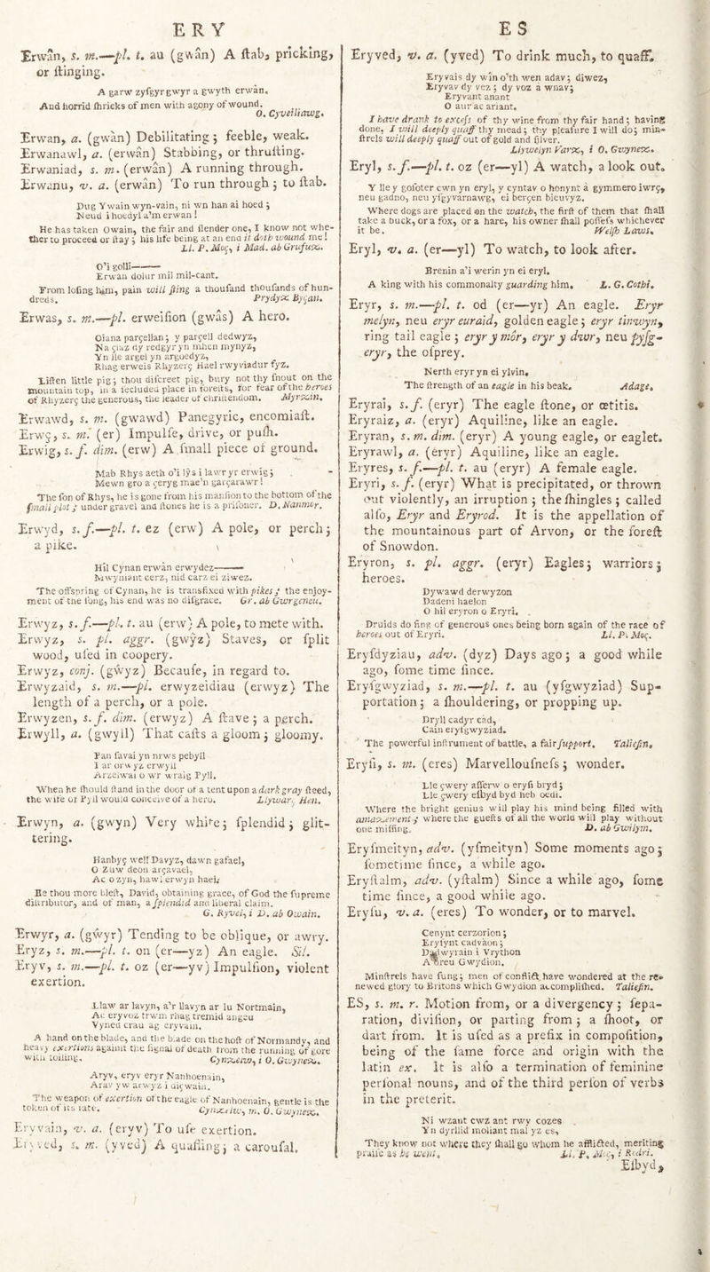 Er wan, s. t. au (gwan) A ftaba pricking, or ftinging. A garw zyfgyrgwyr a gwyth erwan, Aud horrid Ihrieks of men with agony of wound. 0. Cyveiltawg. Erwan, a. (gwan) Debilitating ; feeble, weak. Erwanawl, a. (erwan) Stabbing, or thrulting. Erwaniad, z. »2. (erwan) A running through. Erwanu, nj. a. (erwan) To run through j to flab. Pug Twain wyn-vain, ni wn han ai hoed ; Ivleud ihoedyla’merwan! He has taken Owain, the fair and flender one, I know not whe- tirer to proceed or ftay ; his life being at an end it doth wound me. i/. P.Moq^ i Mad. ab Qrufuti,, O’i golli- Erwan doiur mil mil-cant. Erom loCng lum, pain will Jiing a thoufand thoufands of hun¬ dreds. Prydyx Bycan. Erwas, s. erweifion (gwas) A hero. Oiana pargellan; y pargell dedwyz, Na giaz dy redgyryn mhen mynyz, Tn ile argel yn argoedyz, Rhag erweis Rhyzerg Hael rwy viadur fyz. Xiffen little pig; thou difcreet pig, bury not thy fno_ut on the mountain top, in a I’ecluded place in torelts, for fear otthe heroes of Rhyzerf the generous, the leader of clinltendom. Myrzcm. Erwawd, s. m. (gw^awd) Panegyric, encomiaft. Erwj, J. m'. (er) Impulfe, drive, or puih. Erwig, i./. dim. (erw) A fmall piece of ground. ^lab Rhys aeth o’i lys i lavvr yr erwig ; Mewn gro a jeryg mae’n garcarawr 1 Thefon of Rhys, he is gone from his rnanfionto the bottom of the fmall plot; under gravel and ftoues he is a prilbner. P. Nanmoy, Erwyd, s.f.—pL t, ez (erw) A pole, or perch j a pike. \ . \ Hil Cynan erwan erw'ydez-- Mwyniant cerz, nid carz ei ziwez. The offspring of Cynan, he is transfixed with pi'Arry the enjoy¬ ment of tne long, his end was no difgrace. Gr, ab Gwrgencu. Erwyz, s.f.—pi. t. au (erw) A pole, to mete with. Erwyz, 5. pi. i^ggr. (gwyz) Staves, or fplit wood, ufed in coopery. Erwyz, conj. (gwyz) Becaufe, in regard to. Erwyzaid, s. m.—pL erwyzeidiau (erwyz) The length of a perch, or a pole. Erwyzen, s.f. dim. (erwyz) A fcave 5 a perch. Erwyll, a. (gwyll) That cafls a gloom j gloomy. Pan favai yn nrws pebyll I ar orw yz erwyll Arzeiwai o wr wraig Pyll. When he Ihould ftand in the door of a tent upon a dark gray fteed, the wife or Pyil would conceive of a hero. Llywart. Hen. Erwyn, a. (gwyn) Very whifej fplendid j glit¬ tering. Hanbyg well Davyz, dawn gafae!, O Zuw deon argavael, Ac ozyn, hawl erwyn hael.* Be thou more bleft, David, obtaining grace, of God the fupreme diUnbiuor, and of man, a fplendid ana liberal claini. G. Ryveiy i 1), ab Owain. Erwyr, a. (gwyr) Tending to be oblique, or awry. Eryz, f, m.—pi. t. on (er—yz) An eagle. SlL Eryv, f. m.—pi. t. oz (er-—yv) Impulhon, violent exertion. Elaw ar lavyn, a’r llavyn ar lu Nortmain, Ac eryvoz trwm rhag tremid angeu Vyned crau ag eryvain. A hand on the blade, and the blade on the hoft of Normandy, and hcav) exci tioTis againit tlie lignai of death from the runjiing of gore with toiling, Cynre.eivj.yi O.GwyneSit, Aryv, eryv eryr Nanhoenain, Arav y w ai wyz i ui^wain. The weapon of exertion ofthe eagle of Nanhoenain, gentle is the token of its rate. Cynrc.elv.'y m. 0. Gwyneixs. Eryvain, v. a. (eryv) To ufe exertion. El ; ', cd, s.. m. (yved) Aquufungj a caroufal. Eryved, ty. a, (yved) To drink much, to quaff, Eryvais dy win o’th wen adav; diwez, Eryvav dy vez ; dy voz a wnav; Eryvant anant O aurac ariant, 1 have drank to excefs of thy Mune from thy fair hand ; having done, J will deeply quaff thy mezd-, thy pleauire I will do; min- ftrels will deeply quaff out of gold and filver. Llywelyn Fartx,, i 0. Gvjyneses. Eryl, s.f-^pl. t. oz (er—yl) A watch, a look out, Y lie y golbter cwn yn eryl, y cyntav o honynt a gymmero iwr5, neu gadno, neu yfgyvarnawg, ei bergen bieuvyz. Where dogs are placed an the watchy the firft of them that lhaU take a buck, ora fox, or a hare, his owner fnall poffefs whichever it be. fVelfh Laws. Eryl, Vt a. (er—yl) To watch, to look after. B renin a’i werin yn ei eryl. A king with his commonalty guarding him, L. C. Cotbi, Eryr, s. in.—pL t. od (er—yr) An eagle. Eryr melyrty neu eryr euraidy golden eagle; eryr tinnoyn^ ring tail eagle 5 eryrynior, eryr y dwr, neu pyfg- eryrj the ofprey. Nerth eryr yn ei ylvin. The ftrength of an eagle in his beak. Adage, Eryrai, s.f. (eryr) The eagle ftone, or cetitis. Eryraiz, a. (eryr) Aquiline, like an eagle. Eryran, s.m. dm. (eryr) A young eagle, or eaglet. Eryrawl, a. (eryr) Aquiline, like an eagle. Eryres, s.f—pi. t. au (eryr) A female eagle. Eryri, s.f. (eryr) What is precipitated, or thrown out violently, an irruption j thefhingles; called alfo, Eryr and Eryrod. It is the appellation of the mountainous part of Arvon, or the foreft of Snowdon. Eryron, s. pi. aggr. (eryr) Eagles j warriors | heroes. Dywawd derwyzon Dadeni haelon O hil eryron o Eryri, . Druids do fing of generous ones being born again of the race of heroes out of Eryri, LI, Pi Moq. Eryfdyziau, adnj. (dyz) Days ago 5 a good while ago, fome time fince, Eryfgwyziad, s. m.—pi. t. au (yfgwyziad) Sup- portatioiij a fhouldering, or propping up. ' ^ Dryll cadyr cad, Cain eryfgwyziad. The powerful inftrument of battle, a fair fitpport. T'aUefin, Eryfi, s. m. (eres) Marvelloufnefs 5 wonder. Lie gwery aflerw o eryfi biyd; Lie jwery eibyd byd heb oedi. Where the bright genius will play his mind being filled with a}nasj..eirent y where the guefts of all the world will play without one miffing. JO* ab Gwilym. Eryfmeityn, (yfmeityn) Some moments ago 5 fometime fince, a while ago. Eryfialm, adns. (yftalm) Since a while ago, fome time fince, a good while ago. Eryfu, -v.a. (eres) To wonder, or to marvel. Cenynt cerzorion; Eryfynt cadvaon; DKiwyrain i Vrython ATjreu Gwydion, Minftrels have fung; men of conflift.have wondered at the rc» newed glory to Britons which Gwydion accompliflied. I'atiejin. ES, s. m. r. Motion from, or a divergency ; repa¬ ration, divilion, or parting from j a Ihoot, or dart from. It is ufed as a prefix in compofition, being of the fame force and origin with the latin ex, It is alfo a termination of feminine perfonal nouns, and of the third perfon of verbs in the preterit. Ni wzant cwz ant rwy cozes T n dyrliid moliant mal yz es. They know not whece they Ibali go whom he afflifted, meriting praii'e as hi went, Li, f, .Wn;, i Rodri, Eibyd ^ %