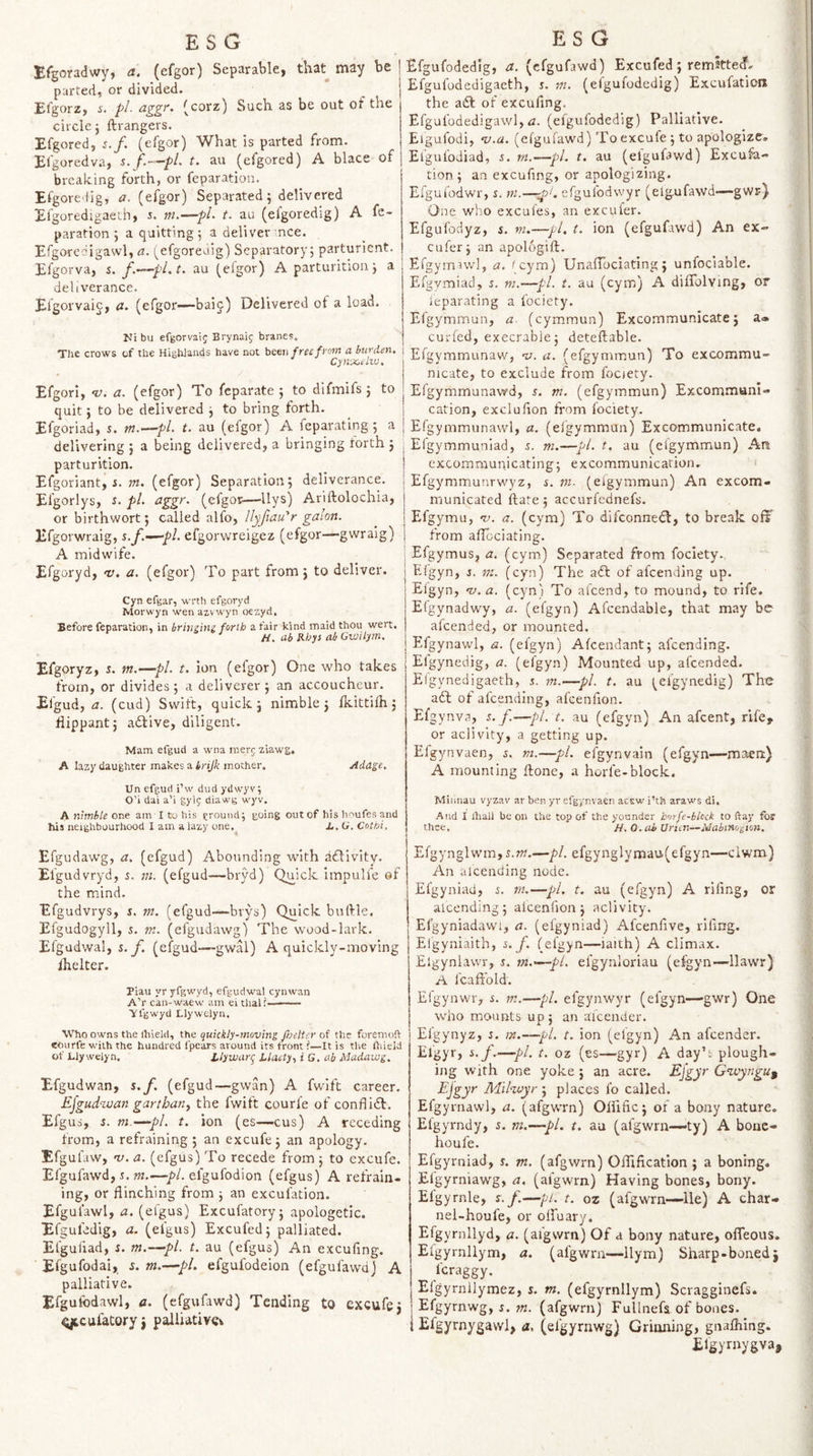 Efgoradwy, a. (efgor) Separable, that may be parted, or divided. Efgorz, pi- aggr. (corz) Such as be out of the circle j ftrangers. Efgored, j./. (efgor) What is parted from. Efgoredva, s.f.—pL t. au (efgored) A blace of breaking forth, or feparation. Efgoredig, a. (efgor) Separated j delivered Efgoredigaeih, 5. ni.—pL t. au (efgoredig) A fe¬ paration ; a quitting j a deliver nee. Efgoredigawl, a. s^efgoreaig) Separatory; parturient. Efg orva, s. f.~^pl.t. au (efgor) A parturition; a i deliverance. Efgorvaig, a. (efgor-—baij) Delivered of a load. Ni bu efgorvaig Brynaig branes. The crows of the HigWands have not httu fret from a burden, | Cynxeliu, Efgorl, •v. a. (efgor) To feparate ; to difmifs ; to quit; to be delivered ; to bring forth. Efgoriad, s. m.^pl. t. au (efgor) A feparating; a delivering ; a being delivered, a bringing forth ; parturition. Efgoriant, i. w. (efgor) Separation; deliverance. Efgorlys, i. pi, agg^'- (ofgor—Hys) Ariftolochia, or birthwort; called alfo, llyfiau'r gaion. Efgorwraig, s.f,—pi. efgorwreigez (efgor—gwralg) A midwife. Efgoryd, v. a, (efgor) To part from; to deliver. Cyn efgar, wrth efgoryd Morwyn wen azv 'vyn oezyd. Before feparation, in brinzini forth a fair kind maid thou wert, H, ab Rhys ah Gwilym. Efgoryz, i. m.—pi. t. ion (efgor) One who takes from, or divides ; a deliverer ; an accoucheur. Efgud, a. (cud) Swift, quick; nimble; fkittilh; flippant j adlive, diligent. Mam efgud a wna merg ziawg, A lazy daughter makes a trijk mother. Adage, XJn efgud i’w dud ydwyv; O’i dai a’i gylg diawg wyv. A tumble one am I to his ground; going out of his hi^ufes and his neighbourhood I am a lazy one.^ L, O. Cothi, Efgudawg, a. (efgud) Abounding with adlivity. Elgudvryd, s. m. (efgud—bryd) Quick impulfe of the mind. Efgudvrys, s. m. (efgud—brys) Quick buftle, Efgudogyll, s. m. (efgudawg) The wood-lark. Efgudwal, s. jf. (efgud-—gwal) A quickly-moving ihelter. Piau yr yfgwyd, efgudwal cynwan A’r can-waew am ei thal?—— ■yfgwyd Llywelyii. Who owms the ihield, the quickly-moving ftoelter of the foremoft eourfe with the hundred fpears around its front ?—It is the Ihield of Llywelyn, Llywart^ Liaety., i G, ab Madawg. Efgudwan, s.f. (efgud—gwan) A fwift career. Ejgud-wan garthan, the fwift courle of conflidl. Efgua, s. m.—~pl. t. ion (es—-cus) A receding from, a refraining ; an excufe; an apology. Efgufaw, ny, a. (efgus) To recede from ; to excufe. Efgufawd, J. ?M.—pi. efgufodion (efgus) A refrain¬ ing, or flinching from ; an excufation. Efgul'awl, a. (efgus) Excufatory; apologetic. Efguledig, a. (efgus) Excufed; palliated. Elguliad, i. m.—pi. t. au (efgus) An excufing. ' Efgufodai, s. m.—pL efgufodeion (efgufawd) A palliative. Efguibdawl, a. (efgufawd) Tending to excufe; gteufatory; piiUative^ Efgufodedig, a. (efgufawd) Excufed; remitted- Efgufodedigaeth, s. rn. (elgufodedig) Excufation the a(£l of excufing. Efgufodedigawl, rz. (efgufodedig) Palliative. Eigufodi, v.a. (efgufawd) To excufe ; to apologize. Elgufodiad, 5. rn.—pi. t. au (efgufawd) Excufa¬ tion; an excufing, or apologizing. Efgufodwr, s. m.—efgufodwyr (elgufawd—gwr) One who excufes, an exculer. Efgufodyz, s. m.—pi. t. ion (efgufawd) An ex- cufer; an apologift. Efgyrnawl, a. fcym) UnafTociating; unfociable. Efgymiad, s. m.—pi. t. au (cym) A diflolving, or feparating a fociety. Efgymmun, a (cymmun) Excommunicate; a* curfed, execrable; deteflable. Efgymmunaw, ny. a. (efgymmun) To excommu¬ nicate, to exclude from fooety. Efgymmunawd, s. m. (efgymmun) Excommuni¬ cation, excluflon from fociety. Efgymmunawl, a. (efgymmun) Excommunicate. Efgymmuniad, s. ni.—pi. t, au (efgymmun) An excommunicating; excommunication. Efgymmunrwyz, s. in. (efgymmun) An excom¬ municated flare; accurfednefs. Efgymu, n). a. (cym) To difconnedl, to break ofi from aflociating. i Efgymus, a. (cym) Separated from fociety. Efgyn, s. m. (cyn) The adt of afeending up. Efgyn, nj.a. (cyn) To al'cend, to mound, to rife. Etgynadwy, a. (efgyn) Afcendable, that may be afeended, or mounted. Efgynawl, a. (efgyn) Afcendant; afeending. Elgynedig, a. (efgyn) Mounted up, afeended. Eigynedigaeth, s. m.&lt;—pi. t. au (elgynedig) The aft of afeending, afcenfion. Efgynva, s.f.—pi. t. au (efgyn) An afeent, rife, or aclivlty, a getting up. Elgynvaen, s. m.—pi. efgynvain (efgyn—maen) A mounting ftone, a horfe-block. Miiinau vyzav ar ben yr efgynvaen acEw i’th araws di. And I Aall be on the top of the younder horfe-blcck to flay for thet. A. O.ab Urien—Mabtno^ion. EfgynglwmjS.w.—pi. efgynglYmau(efgyn—clwm) An afeending node. Efgyniad, s. in.—pi. t. au (efgyn) A riling, or alcending; afcenfion; aclivity. Efgyniadavvi, a. (efgyniad) Afeenflve, rifing. Efgyniaith, s.f. (efgyn—iaith) A climax. Elgynlawr, s. m.—~pL efgynloriau (efgyn—llawr) A fcaffold. Efgynwr, s. m.—pi. efgynwyr (efgyn—'gwr) One who mounts up; an afeender. Elgynyz, s. m.—pi. t. ion (efgyn) An afeender. Elgyr, s.f,—pi. t. oz (es—gyr) A day’t plough¬ ing with one yoke; an acre. £}gy Gwyngu^ Ejgyr Mikuyr-J places lb called. Efgyrnawl, a. (afgwrn) Oinfic; of a bony nature. Efgyrndy, s. m.—pi. t. au (afgwrn—-ty) A bonc- houfe. Efgymiad, s. m. (afgwrn) Olllfication ; a boning. Elgyrniawg, a. (afgwrn) Having bones, bony. Efgyrnle, s.f.—pi. t. oz (afgwrn—lie) A char- nel-houfe, or ofl'uary. Efgyrnllyd, a. (afgsvrn) Of a bony nature, ofleous. Eigyrnllym, a. (afgwrn—llym) Sharp-boned; feraggy. Elgyrnllymez, s. m. (efgyrnllym) Scragginefs. Efgyrnwg, J. w. (afgwrn) Fullnefa of bones. Efgyrnygawl, a. (efgyrnwg) Grinning, gnafhing. Efgyrnygva,