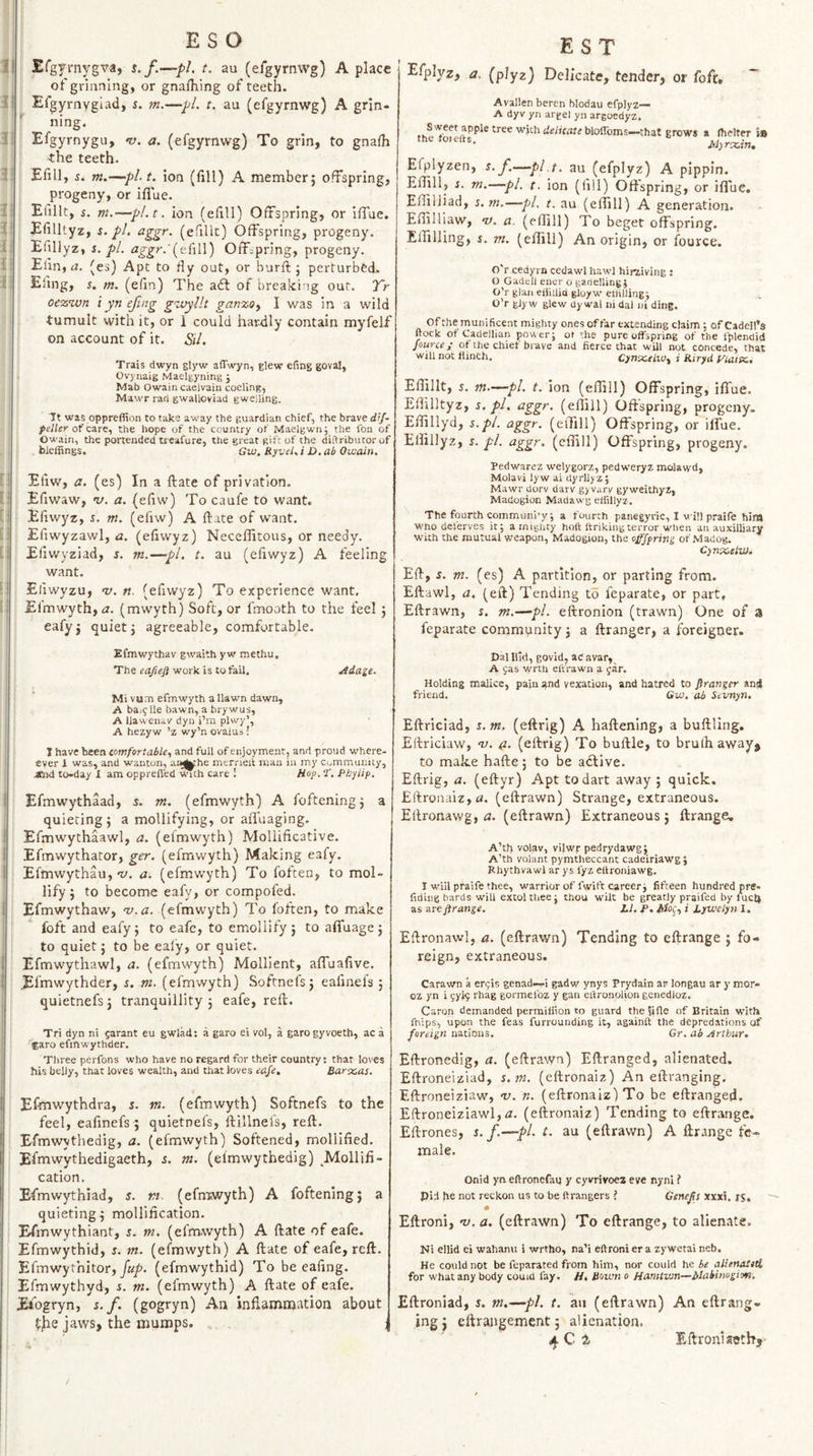Efgvniygva, s. f.—pi. t. au (e/gyrnwg) A place of grinning, or gnalhing of teeth. Efgyrnyglad, i. m.—pi. t. au (efgyrnwg) A grin- : ning. Efgyrnygu, n). a. (efgyrnwg) To grin, to gnalh •the teeth. Efill, i. m.—pl.t, ion (fill) A member; offspring, progeny, or iffue. Etillt, s. m.—pl.t, ion (efill) Offspring, or iffue. Efilltyz, i. pi. aggr. (efillt) Offspring, progeny. Efillyz, s. pi. ^^ggf.'{t(\\\) Offspring, progeny. Elin, (es) Apt to fly out, or burfi:; perturbed. Eling, s. m. (efin) The aft of breaki ig out. Tr oe%wn iyn ejing g^jjyllt gan%0y I was in a wild tumult with it, or 1 could har-dly contain myfelf on account of it. Sil. Trais dwyn glyw alTwyn, Elew efing gova!, Ovynaig Maelgyning j Mab Owain caelvain coding, Mawr rad gwalloviad gweiling. It was oppreffion to take away the guardian chief, the brave d’f- of care, the hope of the country of Maelgwn; the Ion of Owain, the portended treafure, the great gif: of the diftributorof bleffings. Gw. RyveUi D.ab Ouiain. Efiw, a. (es) In a ftate of privation. Efiwaw, V. a. (efiw) To caufe to want. Efiwyz, i. m. (efiw) A ftate of want. Efiwyzawl, a. (efiwyz) Neceffitous, or needy. Efiwyziad, s. m.—pi. t. au (efiwyz) A feeling want. Efiwyzu, v. n. (efiwyz) To experience want. Efmwyth, (Z. (mwyth) Soft, or fmooth to the feel ; eafyj quiet; agreeable, comfortable. Efmwythav gw'aith yw methu. The work is tofail. Adage. Mi vum efmwyth a Ilawn dawn, A bai^Ue bawn, a brywus, A llawenav dyn i’m plwy’, A hezyw ’z wy’n ovalu s! I have been comfortable, and full of enjoyment, and proud where- ever 1 was, and wanton, aa^he merrieit man in my Community, Jtnd to-day 1 am opprefi'ed ^ch care I Hoy. ‘t, Phyiip. Efmwythaad, s. m. (efmwyth) A foftening; a quieting; a mollifying, or afluaging. Efmwythaawl, a. (efmwyth) Mollificative. Efmwythator, ger. (efmwyth) Making eafy. Efmwythau,‘y. a. (efmwyth) To foften, to mol¬ lify ; to become eafy, or compofed. Efmwythaw, v.a. (efmwyth) To loften, to make foft and eafy; to eafc, to emollify ; to afiuage ; to quiet; to be ealy, or quiet. Efmwythawl, a. (efmwyth) Mollient, affuafive. Efmwythder, s. m. (efmwyth) Softnefs; eafinels ; quietnefs; tranquillity ; eafe, reft. Tri dyn ni 5arant eu gwlad: a garo ei vol, a garogyvoeth, ac a faro efmwythder. Three perfons who have no regard for their country; that loves his belly, that loves wealth, and that loves eaje, Barbas. Efmwythdra, s. m. (efmwyth) Softnefs to the feel, eafinefs ; quietnefs, ftillnefs, reft. Efmwythedig, a. (efmwyth) Softened, mollified. Efmwythedigaeth, s. m. (efmwythedig) Mollifi¬ cation. Efmwythiad, s. rt. (efniwyth) A foftening; a quieting; mollification. Efmwythiant, j. m. (efmwyth) A ftate of eafe. Efmwythid, j. m. (efmwyth) A ftate of eafe, reft. Efmwythitor, Jk/’. (efmwythid) To be eafing. Efmwythyd, s. m. (efmwyth) A ftate of eafe. Eiogryn, s. f. (gogryn) An infiamnjation about the jaws, the mumps. ; E S T Efplyz, a, (plyz) Delicate, tender, or foft, Avallen beren blodau efplyz— A dyv yn arget yn argoedyz. bloffoms—that grows a fhelter is tnc roicits. Myr^zin. Efplyzen, s.f.—pi t. au (efplyz) A pippin. Eftill, i. m.—pi. t, ion (fill) Offspring, or iflue. Effilliad, 5. m.—pi. t. au (eftill) A generation. Eftilliaw, n). a. (eftill) To beget offspring. Effilling, j. m. (eftill) An origin, or fource. O'r cedyrn cedawl hawl hirziving ; O Gadell ener o ganelling; O’r glan eliillid gioyw elHlling; O’r glyw glew Uy wal ni dal ni ding. Ofthe munificent mighty ones of far extending claim; ofCadell’s ftock of Cadellian power; ot the pure offspring of the fplendid fource j of the chief brave and fierce that will not concede, that will not flinch. Cynx.eLWy i Riryd yiatx., Eftillt, s. m.—pi. t. ion (eftill) Offspring, iflue. Eftilltyz, s. pi, aggr. (eftill) Offspring, progeny. Effillyd, s.pl. aggr. (eftill) Offspring, or iffue. Eftillyz, s. pi. aggr. (eftill) Offspring, progeny. Pedwarez welygorz, pedweryz molawd, Molavi lyw ai dyrllyz; Mawr dorv darv gyvary gyweithyz, Madogion Madawg elfillyz. The fourth community; a fourth panegyric, I will praife him Who del'erves it; a mighty hoft Ifrikingterror when an auxilljary with the mutual weapon, Madogion, the offjfring of .Madog. Cynx-elW. Eft, 5. m. (es) A partition, or parting from. Eftawi, a. (eft) Tending to feparate, or part, Eftrawn, s. m.—pi. eftronion (trawn) One of a feparate community; a ftranger, a foreigner. Dal llid, govid, ad avar, A 9as wrth elf rawn a yar. Holding malice, pain and vexation, and hatred to Jlrartger and friend. Gw. ab Sevnyn, Eftriciad, i. m. (eftrig) A haftening, a buftling. Eftriciaw, ‘v. &. (eftrig) To buftie, to brulh away, to make hafte; to be adlive. Eftrig, a. (eftyr) Apt to dart away ; quick. £ftronaiz,u. (eftrawn) Strange, extraneous. Ellronawg, rJ. (eftrawn) Extraneous; ftrange, A’th volav, vilwr pedrydawg; A’tfi volant pymtheccant cadeiriawg; Rhythvawl ar ys fyz eltroniawg. I will praife thee, warrior of fwift career; fifteen hundred pre- fiding bards will extol thee; thou wilt be greatly praifed by fuel) as areflrange. LI. F, Jtfoij, i Lywelyn I. Eftronawl, a. (eftrawn) Tending to eftrange ; fo¬ reign, extraneous. Carawn a eryis genad—i gadw ynys Prydain ar longau ar y mor- oz yn i yyly rhag gormelbz y gan eifronolion genedloz. Caron demanded perrailfion to guard the 5ifle of Britain with fhips, upon the feas furrounding it, againft the depredations of foreign nations. Cr. ab Arthur. Eftronedig, a. (eftrawn) Eftranged, alienated. Eftroneiziad, s. tn. (eftronaiz) An eftranging. Eftroneiziaw, v. n. (eftronaiz) To be eftranged. Eftroneiziawl,tz. (eftronaiz) Tending to eftrange. Eftrones, s. f.—pi. t. au (eftrawn) A ftrange fe¬ male. Onid yn eftronefaq y cyvrivoez eve nyni i pia he not reckon us to be ftrangers J Geneps xxxi, rs. Eftroni, v. a. (eftrawn) To eftrange, to alienate. Ni ellid ei wahanu i wrtho, na’i eftroni er a zywetai neb. He could not be feparated from him, nor could he be allemStti for what any body couid fay. H, Bown o Hamtwn—Makinogion. Eftroniad, s. m.—pi. t. an (eftrawn) An eftrang¬ ing j eftrangement; alienation. dj.Q t Eftroni