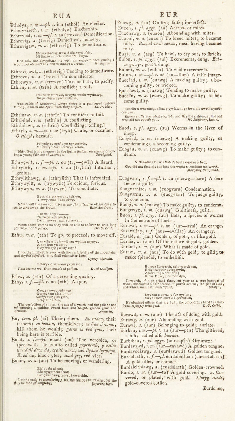 EU A Etholyz, J. w.—/>/. t. Ion (ethol) An ekaor. Etholyziaethj s. in- (etholyz) Eleaorfhip.^ Ethreviadj w.—pl- t. au (ti'eviad) Domeitication. Ethrevig, a. (trevig) Domefticil, homely. Ethrevigaw, a- (ethrevig) To domefticate. Nl'm ethrevie Duw a (iig-vryd ofeb; Ni lluzi wn i neb newid breuzwyd. God will not dimefticate me wjth an angry-minded gueftj I ■would not obftrutt any one to change a dreani. GivaLi^mat. Ethrevigawl, a. (ethrevig) Tending todomellicate. Ethrevu, -y. a. (trevu) To domellicate. Ethre'wyn, i;. a. (trevvyn) To conciliate, to pacify. Ethrin, i. m. (trin) A conflidlj a toil. Caftell Mathraval, mwyth werin wythawg, Du peithiawg poerh ethrin. The cc-ftle of Mathraval where there is a pampered furious throng, is black and Open from fiery co2j?/(?. iWvf. Ethrinaw, v. a. (ethrin) To conflidl:; to toil. Ethrinipd, 5. m. (ethrin) A confiifting. Ethriniawl, a. (ethrin) Conflicting; toillng.l Ethryb, s. m.—pi. t.oz (tryb) Caule, or occafion. 0 ethryby becaufe. Pellynig vy nghov yn nghyntevin, Yii ethryb caru Carwys vebin. . Diftrsfted is my memory in the fpriiig feafon, on account of lov¬ ing a young fair one of Caerwys. Gwali^mai, Ethry^wil, s. f —pi. t. od (try—§wil) A lizard. Ethrylith, s. m.~^pl. t. au (trylith) Intuition; genius. Ethrylithawg, a. (ethrylith) That is inftruCled. Ethrywyllt, a. (tryv/yllt) Ferocious, furious. Ethryvvyn, n). a. (trywyn) To conciliate. Byth nid ethrywyn, heb wg, Y zwy-wlad i zau clwg. Never will the two countries draw the attention of his eyes fo ?is to take away the frown. Bedo Aurdrem, Pan zel angeu——— Ni zifon neb atteb yn Daith rywyr, nag ethrewyn. When death comes no body will be able to anfwer to us a long journey, nor to pacify. Dr. S. Cent. Ethu, v.a, (eth) To go, to proceed, to move olF. Can ethyw dy bwyll gan wyilion mynyz, A thy hun yn agro^ Pwy wledyf gwedy lago ? Since thy intelledt is gone with the dark fpirits of the mountain, and Uiyfelf dejetted, who (hall reign after lago i Cyvoeji Myrsiin. Ethwyv o wiw-nwyv yn iaf. I am become well from excefs of paifion. D. ab Gwilym, Ethw, a, (eth) Of a pervading quality. Ethy, s.f,—~t>L t. au (eth) A fpur. Grezyv gwr, oed gwas Gwy5yr un dias-— Clezyvawr glas glan, Ethy aur a fan. The perfeftion of a man, the age of a youth had the gallant one of tumult i a gafhing I’word blue and bright, golden jpur and ormiue. Aneurin, Eu, pron. pL (ei) Their; them. Eu tadauy thtxx fathers ; eu hunditiy themfelves; eu Ua% d nvndiy kill them he would; gar%o eu bod yniuy their being here is terrible. Euad, 5. /■‘—‘pi, euaid (au) The veronica, or fpeedweil. It is alfo called gwrnerthy y %etlen %Uy da'll duon day craith unnosy and lly/au llywelyn, Euad %Uy black yles; euad go^y red yles. Euain, v, a, (au) To be moving, or wandering. Bid euain alltud; Bid zyfgethrin drud; Bid jwannawg ynvyd i t^werthin. Eetthe exile bewanderinsj let the furious be raving; let the Ij.'iy be fond pf laushlBg, pywarc^ Hat, EUR Euawg, a, (au) Cuilty; falfe; ImperfeCl:. Euzon, 5. pi. aggr. (au) Acarus, or mites. Euzonawg, a. (euzon) Abounding with mites. Euzoni, oj. a. (euzon) To breed mites; to become niity. Blazed wedi euzoniy meal having become mity. Eugi, a;, a. (aeg) To bawl, to cry out, to Ihrlek. Eulon, s. pL aggr. (aul) Excrements, dung. Eul» on gei-vyt'y goat’s dung. Euloni, ns. a. (eulon) To void excrements. Eulun, 5. m.—pi. t. od (au—llun) A falfe image* Euocaad, s. m. (euawg) A making guilly; a be¬ coming guilty, or wicked. I(uocaawl, a. (euawg) Tending to make guilty. Euocau, ny. a. (euawg) To make guilty; to be¬ come guilty. Euocau a wnaethof, a llaz y cyviawn, yr hwn nis gwrthwynA- oez 5wi. Become guilty was what you did, and flay the righteous, the one who did not oppofe you. SaiiJburyyJago $. Euod, s. pi. aggr. (au) Worms in the liver of flieep. Euogaad, s. m. (euawg) A making guilty, or condemning ; a becoming guilty. Euogau, ny. a. (euawg) To make guilty; to con¬ demn. Ni lanvones Duw i Vab i’r byd i enogk y byd. God did not fend his Son into the world to condemn the world. Mari^aws Crwydrad^ Euogvarn, s.f.—pi. t. au (euawg—-barn) A fen- tence of guilt. Euogvarniad, j. m. (euogvarn) Condemnation. Eu ogvarnu, v. a. (euogvarn) To judge guilty, to condemn. < Euogi, ny. a. (euawg) To make guilty, to condemn. Euogrwyz, i. vi. (euawg) Guiltinels, guilt. . Euon, 5. pi. aggr. (au) Bots, a fpecies of worms in the entrails of horfes. Euraval, s. m.—pi. t, au (aur—aval) An orange. Euravallaq, $. f. (aur—avallac) An orangery. Euraid, a. (aur) Golden, of gold, or like gold. Euraiz, a. (aur) Of the nature of gold, golden. Euraint, $. m. (aur) What is made of gold. Euraw, ny. a. (aur) To do with gold; to gild; t« make fplendid, to embellhh. Euroez lorwcrth, gein-'werth gan, Erllynez gwir gyvez gwin, Arawd teg o oreii ton; O roz Duw, a euroez dyn. lorwerth, of high-prized fong, laft year at a true banquet of wine, cinbellijhcd a fair oration of pared accent, the gift of God, and which man hath embellijhed, Sevnyyt, Swyzau a gavas y fyz gyvion; Swyz i law euraw i gerzorion, He obtained offices that are juft j the office of his hand 1 is mid- ftrels tofuppiy with gold, L.G, Cothi. Eurawd, s. m. (aur) The aft of doing with gold, Eurawg, a. (aur) Abounding with gold. Eurawl, a. (aur) Belonging to gold; auriate. Eurben, s.m.—pl.t, au (aur—pen) The gilthead, a fifli; called alfo banaoes. Eurbibau, s. pi. aggr. (aur—pib) Orpiment. Eurdavawd, s. m. (aur—tavawd) A golden tongu-e, Eurdavodiawg, a. (eurdavawd) Golden tongued. Eurdalaeth, J.yi—y>/. eurdaleithiau (aur—talaech) A gold fillet, or coroner. Eurdaleithiawg, a, (eurdalaeth) Golden-crowned* Eurdo, i. in. (aur—to) A gold covering, a. Co¬ vered, or plated, with gold, Lluryg eurdo^ gold-covered corflet, furdonetJ,