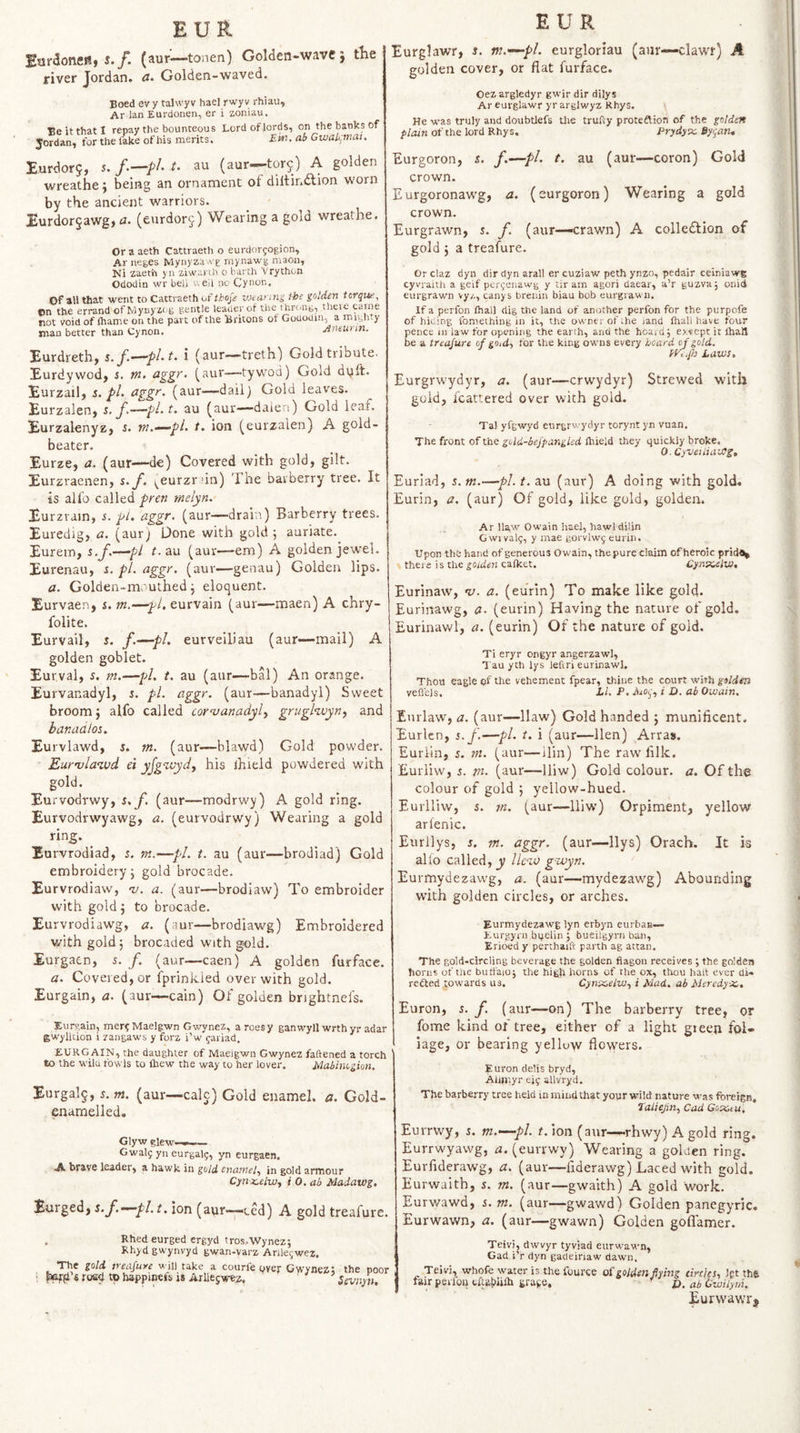 EUR Burdoncrtt i./. {aur^—tonen) GoWen-wave j the jriver Jordan. Golden-waved. Boed ev y talwyv hael rwyv rhiau, Ar ian Eurdonen, er i zoniau. Be it that I repay the bounteous Jordan, for the fake of his merits. Lord of lords, on the banks of Em. ab Gwakmai. Eurdorj, s. t. au (aur—tor^) A golden wreathe; being an ornament of diltindlion worn by the ancient warriors. jEurdor5awg, a. (eurdorj) Wearing a gold wreathe. Or a aeth Cattraeth o eurdorfogion, Ar neges Mynyza-rg rnynawg niaoii, Ni zaeth yn ziwai ih o barth vrython Ododin wr beil v-. eii no Cynon, Of all that went to Cattraeth of thoje vKann'i t-he golden torque^ on the errand ofMyuy'iog gentle leader of the throng, theie came not void of lhame on the part of the Britons ot Gouodin, a mighty man better than Cynon, Antunn. Eurdreth, s./.^-pI.t. i (aur—treth) Gold tribute. Eurdywcdj i. tn. £igg>'- (aur—tywod) Gold dyft. Eurzail, s. pi. (^gg>'‘ (aur—-dailj Gold leaves. Eurzalen, s. f.—pi. t. au (aur—daieri) Gold leaf. Eurzalenyz, s. m.^pl. t. ion (eurzalen) A gold¬ beater. Eurze, a. (aur—de) Covered with gold, gilt. Eurzraenen, s.y. ^eurzrun) The barberry tree. It is alfo called fren melyn. Eurzrain, i. aggr. (aur—drain) Barberry trees. Euredig, a. (aur) Done with gold; auriate. Eurein, s.f.—pi f. au (aur—em) A golden jewel. Eurenau, r. pi. aggy’ (aur—genau) Golden lips. a. Golden-mouthed; eloquent. Eurvaen, i. m.—'^l, eurvain (aur—maen) A chry- folite. Eurvail, s. f’-~-pl> eurveiliau (aur—mail) A golden goblet. Eurval, s. m.—/v/. t. au (aur—bal) An orange. Eurvanadyl, i. pi. aggr. (aur—banadyl) Sweet broom; alfo called cor^anadyl.^ grughvyn^ and banadlos. Eurvlawd, 5. m. (aur—blawd) Gold powder. 'Eur'vlan.vd ei yfg^aydy his ihield powdered with gold. Eurvodrwy, s.f. (aur—modrwy) A gold ring. Eurvodrwyawg, a. (eurvodrwy) Wearing a gold ring. ^ Eurvrodiad, s. m.—pi. t. au (aur—brodiad) Gold embroidery; gold brocade. Eurvrodiaw, -u. a. (aur—brodiaw) To embroider with gold ; to brocade. Eurvrodiawg, a. (aur—brodiawg) Embroidered with gold j brocaded with gold. Eurgaen, s. /. (aur—caen) A golden furface. a. Covered, or iprinkied over with gold. Eurgain, iz. (aur—cain) Of golden brightnefs. Xurv.ain, mer?Maelgwn Gwynez, a roesy ganwyll wrthyr adar gwylUion i zangaws y forz i’w gaiiad, EURGAIN, the daughter of Maeigwn Gwynez fattened a torch to the wila fowls to Ihew the way to her lover. Mabinogku. Eurgalg, s.m. (aur—calc) Gold enamel, a. Gold- enamelled. Glyw glew-»-.— Gwaly yn eurgal5, yh eurgaen. A brave leader, a hawk in gold enamel., in gold armour Cynx-elw^ i 0. ab Madawg. Eurgedj s.f.-^pl. t. ion (aur—ced) A gold treafure. . Rhed eurged ergyd tros,.Wynez; Rhydgwynvyd gwan-varz Arlle(;we2. The gold neafuye will take a courfe over Gwynez* i road to happinefs is Arlleswez, ' ’ the poor Sevnyn, EUR Eurglawr, i. m.—pl. eurgloriau (aiir—clawr) A golden cover, or flat furface. Oezargledyr gwir dir dilys Ar eurglawr yr arglwyz Rhys. He was truly and doubtlefs Uie trufty proteftion of the golden plain of the lord Rhys. Prydyx. By^an, Eurgoron, s. f.—pi. t. au (aur—coron) Gold crown. Eurgoronawg, a. (eurgoron) Wearing a gold crown. Eurgrawn, s. f. (aur—crawn) A colledtion of gold ; a treafure. Or claz dyn dir dyn aral! er cuziaw peth ynzo, pedair ceiniawg cyvraith a geif per^enawg y tir am agori daear, a’r guzva; onid eurgrawn vy/-, canys brenin biau bob eurgrawn. If a perfon fhall dig the land of another perfon for the purpofe of hiding fomeihing in it, the owner of .he jand fhali have four pence m law for opening the earth, and the hoaid; exvept it lhatl be a treafure of go,d., for the king owns every hoard of gold. Wiifo Laws. Eurgrwydyr, a. (aur—crwydyr) Strewed with gold, fcattered over with gold. Ta! yfgwyd eurgrwydyr torynt yn vuan. The front of the gold-bejpangled ftiieid they quickly broke. 0. CyveiiiaWg, Euriad, 5. m.—pi. t. au (aur) A doing with gold. Eurin, a. (aur) Of gold, like gold, golden. Ar llaw Owain hael, hawldilin G wi val5, y mae gorvlwg eurin. Upon thb hand of generous Owain, the pure claim of heroic prid^ there i s the goiden calket. Cynx^lw, Eurinaw, v. a. (eurin) To make like gold. Eurinawg, a. (eurin) Having the nature of gold. Eurinawl, a. (eurin) Of the nature of gold. Ti eryr ongyr angerzawl, •J au yth lys lettri eurinawl. Thou eagle of the vehement fpear, thine the court with golden vefiejs. Li. P. zVjdj', i D. ab Owain. Enrlaw, a. (aur—Haw) Gold handed ; munificent. Eurlcn, s.f.—pi. t. i (aur—Hen) Arras. Euriin, 5, tn. (aur—ilin) The raw fllk. Eurliw, s. m. (aur—lliw) Gold colour, a. Of the colour of gold ; yellow-hued. Eurlliw, 5. m. (aur—lliw) Orpiment, yellow arlenic. Eurllys, 5. m. aggr. (aur—Hys) Orach. It is alio called, j; llc‘io gzuyn. Eurmydezawg, a. (aur—mydezawg) Abounding with golden circles, or arches. Eurmydezawg lyn erbyn eurbaB— Eurgyrn bqelin ; bueilgyrn ban, Erioed y perthaift parth ag attan. The gold-circling beverage the golden flagon receives ; the golden horns of the buffaioj the high horns of the ox, thou halt ever di« redted towaros us. Cynx,elw^ i Mad. ab Msrcdyx,. Enron, s. f. (aur—on) The barberry tree, or fome kind of tree, either of a light gteen fol¬ iage, or bearing yelluw flowers, Euron delis bryd, Alijltyr allvryd. The barberry tree held in mind that yoyr wild nature vt-as foreign, Eaiiejin., Cad Gox,tu. Eurrwy, s. m.—pi. f.ion (aur—rhwy) A gold ring. Eurrwyawg, zz. (eurrwy) Wearing a golden ring. Eurfiderawg, a. (aur—flderawg) Laced with gold. Eurwaith, 5. m. (aur—gwaith) A gold work. Eurwawd, s. m. (aur—gwawd) Golden panegyric. Eurwawn, a. (aur—gwawn) Golden goflamer. Teivi, dwvyr tyviad eurwawn, I Gad i’r dyn gadeinaw dawn. Teivi, whofe water is the fource of golden flying circles., Ipt the fair perloft tflatililh graje, £>. ab Gwilym. Eurwawr,