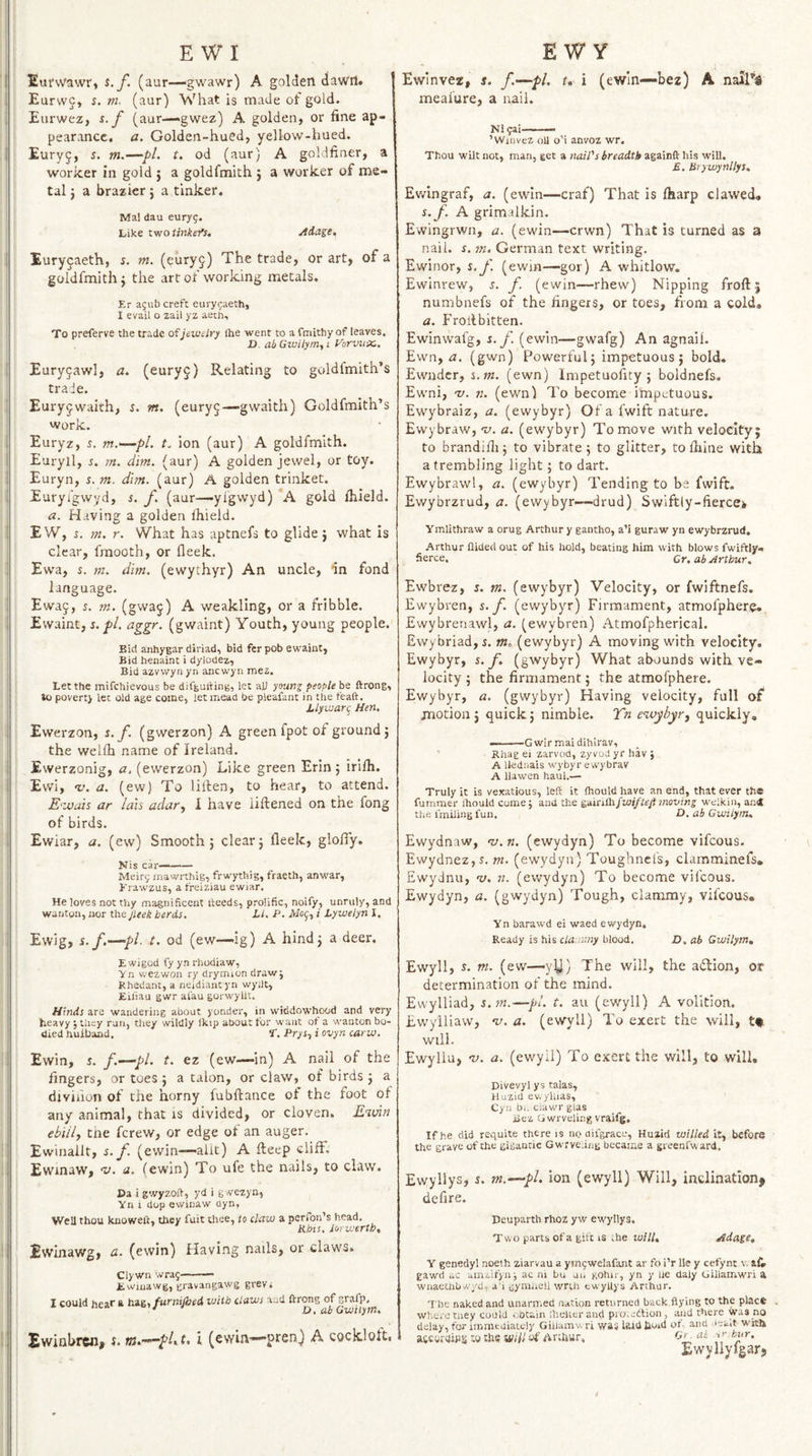 EufvVawr, s.f. (aur—^gwawr) A golden daw'll. Eurwc, s. m. (aur) What is made of gold. Eurwez, s. f (aur—gwez) A golden, or fine ap¬ pearance. a. Golden-hued, yellow-hued. Euryj, s. m.—pi. t. od (aur) A goldfiner, a worker in gold j a goldfmith j a worker of me¬ tal j a brazier; a tinker. Ma! dau euryg. Like two imkef}. Adase, Euryjaeth, s. m. (eury^) The trade, or art, of a goldfmith j the art of working metals. Er agub creft eurygaeth, I evail o zail yz aech. To preferve the trade of jewelry ihe went to a fmithy of leaves. D. abGwiiymyi yorviix., Euryjawl, a. (euryj) Relating to goldfmith’s trade. Eury^waith, s. m. (eury5—gwaith) Goldfmith’s work. Euryz, 5. m.—pl. t. ion (aur) A goldfmith. Euryil, s. m. dim. (aur) A golden jewel, or toy. Euryn, s. m. dim. (aur) A golden trinket. Euryfgwyd, s. f. (aur—ylgwyd) A gold fhield. a. Having a golden Ihield. EW, s. m. r. What has aptnefs to glide j what is clear, fmooth, or fleek. Ewa, %. m. dim. (ewythyr) An uncle, in fond language. Ewa9, i. m. (gwaj) A weakling, or a fribble. Evvaint, i. j&Z. aggr. (gwaint) Youth, young people. Bid anhygar diriad, bid fer pob ewaint. Bid henaint i dylodez. Bid azvwyri yn acc wyn mez. Let the mifehievous be difgai'ting, let all ymng people be ftrong, to poverty let old age come, let mead be pleafant in the feaft. J.iywar^ Hen. Ewerzon, s.f. (gwerzon) A green fpot of ground j the welfh name of Ireland. Ewerzonig, a. (ewerzon) Like green Erin ; irifh. Evvi, <v. a. (ew) To lillen, to hear, to attend. E‘ivais ar Idis adar^ I have liftened on the fong of birds. Evviar, a. (ew) Smooth 5 clear 5 fleek, glofly, Nis car—- Meirg mawrthig, frwythig, fraeth, anwar, Krawzus, a freiziau ewiar. He loves not thy magnificent heeds, prolific, noify, unruly, and wantgn, nor the Jleek herds, Li. P. Adof, i Lywelyn I. Ewig, s.f,-—‘pi. t. od (ew—ig) A hindj a deer. Ewinvez, s. f'^pl. t* i (ewln—bez) A meafure, a nail. Nlgai-— ’Wiiivez oil o’i anvoz wr. Thou wilt not, man, get a nail's breadth againft his will. £. Brywynllys. Ewingraf, a. (ewin—craf) That is fharp clawed. s.f. A grimalkin. E'vvingrwn, a. (ewin—erwn) That is turned as a nail. s. m. German text writing. Ewinor, s.f. (ewm—gor) A whitlow. Ewinrew, s. f. (ewin—rhew) Nipping froft; numbnefs of the fingers, or toes, from a cold, a. Froilbitten. Ewinwafg, s. f. (ewin—gwafg) An agnail. Ewn, <3. (gwn) Powerful j impetuous j bold. Ewnder, s.m. (ewn) Impetuofity j boldnefs. Ewni, -v. n. (ewn) To become impetuous. Ewybraiz, a. (ewybyr) Of a fwift nature. Ewybraw, 'u. a. (ewybyr) To move with velocity; to brandifli j to vibrate ; to glitter, to fbine with a trembling light; to dart. Ewybrawl, a. (ewybyr) Tending to he fwift. Ewybrzrud, a. (ewybyr—drud) Swiftly-fiercek Ymlithraw a orug Arthur y gantho, a’i guraw yn ewybrzrud. Arthur Aided out of his hold, beating him with blows fwiftly- fierce. Gn ab Arthur. Ewbrez, s. m. (ewybyr) Velocity, or fwiftnefs. Ewybren, s. f. (ewybyr) Firmament, atmofphere* Ewybrenawl, a. (ewybren) Atmofpherical. Ewybriad,i. (ewybyr) A moving with velocity. Ewybyr, s.f. (gwybyr) What abounds with ve¬ locity ; the firmament; the atmofphere. Ewybyr, a. (gwybyr) Having velocity, full of motion j quick; nimble. Yn eivybyr^ quickly, ——G wir mai dihlrav, ’ Rhag ei zarvod, zyvodyrhav} A llednais wybyr ewybrav A llawen haul.— Truly it is vexatious, left it Aiould have an end, that ever the fumraer ftiould come j and the gdinOi/wi/teji moving welkin, an* the I'miling fun. O. ab Gwtiytn. Ewydnaw, 'v.n. (ewydyn) To become vifeous. EwydnezjS, m. (ewydyn) Toughnefs, clamminefs. Ewydnu, ns. n. (ewydyn) To become vifeous. Ewydyn, a. (gwydyn) Tough, clammy, vifeous. Yn barawd ei waed ewydyn. Ready is his da.A'.ny blood. D. ab Gwilym, E wigod fy yn rhodiaw, Yn wezwon ry drymion draw; Rhedant, a neidiant yn wydt, Eifiau gwr afau gorwyllt. Hinds are wandering about yonder, in vviddowhood and very heavy ; tiiey run, they wildly Ikip about for want ot a wanton bo¬ died huiband. S'. PrySy i ovyn carw. Ewin, 5. f.—pl. t. ez (ew—-in) A nail of the fingers, or toes; a talon, or claw, of birds; a djviiion of the horny fubftance of the foot of any animal, that is divided, or cloven. E^inn ebiily tne ferew, or edge of an auger. Ewinallt, s. f. (ewin—allt) A fteep cliff, Ewinaw, a, fewin) To ufe the nails, to claw. Da i gwyzoft, yd i g wezyn, Yn 1 dop ewinaw Qyn, Well thou knoweft, they fait thee, to daw a perfon’s head, Pibis. lorwertb, Ewinawg, CL. (ewin) Having nails, or claws. Cly wn wrag - ■ —— Ewiuawg, gravangawg grevi I could hear *■ iti&i fnrnijhed with daws and ftrong of grafp. * D.ab Gwilym. Ewinbrciij m.-’-pUit i (ewin-—pten^ A cocklolt. Ewyll, J. m. (ew—yy) The will, the adlion, or determination of the mind. Ewylliad, s.sn.—pi. t. au (ewyll) A volition. Ewylliaw, •v. a. (ewyll) To exert the will, tf. will. Ewyllu, 'u. a. (ewyll) To exert the will, to will, Divevyl ys talas, Huzid ev.yhias, Cyn b,. ciawr glas iJez Gwrveling vraifg. If he did requite there is no aifgracc, Huzid willed it, before the grave of the gigantic Gwrve.ing became a greenfward. Ewyllys, s. m.~—pl. Ion (ewyll) Will, inclination^ deflre. Deuparth rhoz yw ewyllys. Two parts of a gift is .he will. Adage, Y genedyl noeih ziarvau a ymgwelafant ar fo i’r lie y cefynt v, aL gawd ac ainzifyn; ac ni Lu uu gohir, yn y lie daly Giilamwri a wnaechbwyd, a'i gymhell wrth ew’yUys Arthur. The naked and unarmed nation returned back flying to the place where tney could ..btain ihelier and pro.ettion , and there Was no delay, for immediately Gihamw ri was laid tloid ot- and -leait with ajicoraips to the a/iil of Arthur, Gr. al bur. Ewyllylgarj