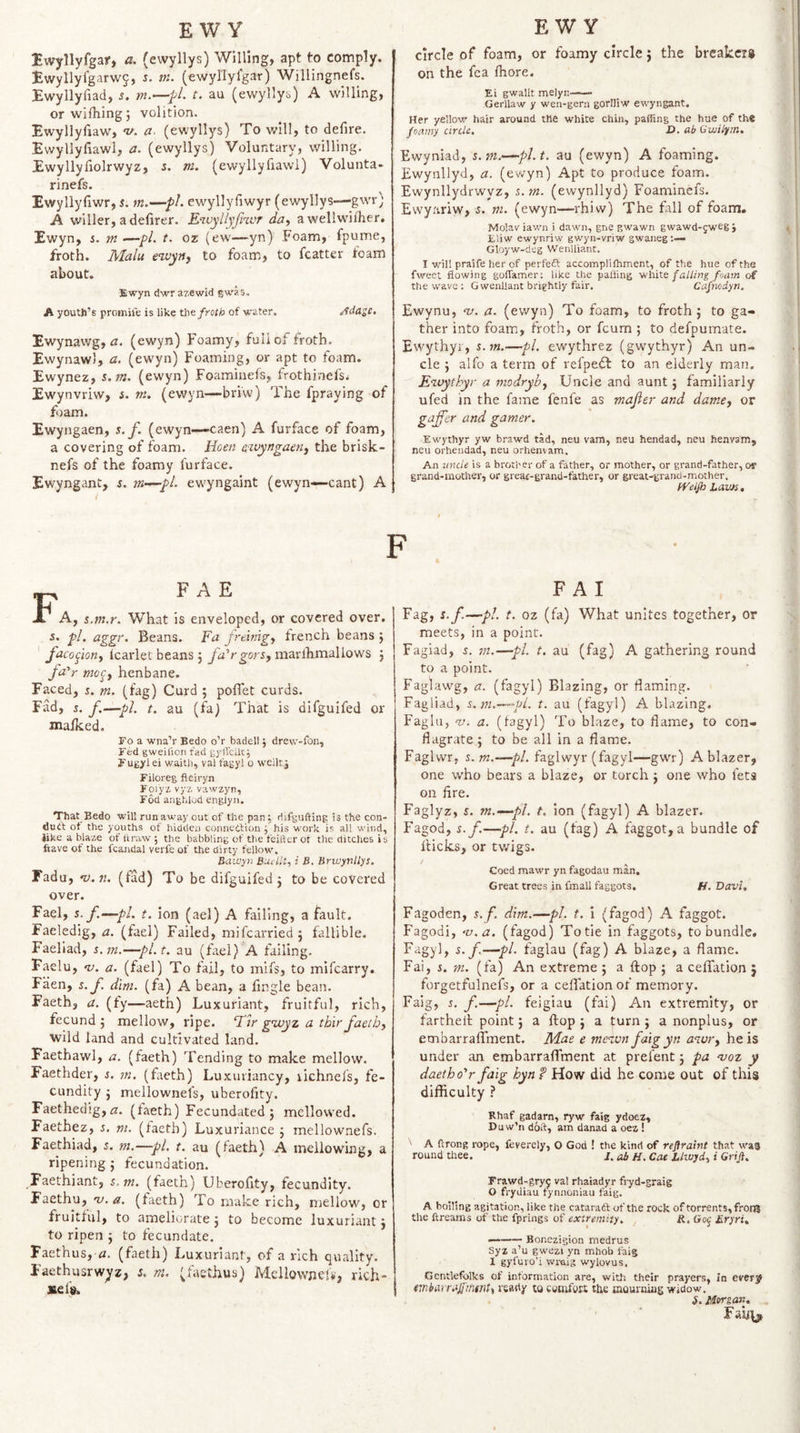 Iwyllyfgar, a, (evvyllys) Willing, apt to comply. I;wyllyfgarw5, s. m. (ewyllyfgar) Willingnefs. Ewyllyfiad, s, t. au (ewylly^) A willing, or wifhlng; volition. Ewyllyfiaw, a. (ewyllys) To will, to defire. Ewyllyfiawl, a. (ewyllys) Voluntary, willing. Ewyllyfiolrwyz, i. m. (ewyllyfiawl) Volunta- rinefs. Ewyllyfiwr, t. m.—pi. ewyllyfiwyr (ewyllys—gwr; A wilier, a defirer. Ewyllyfnvr da, awellwifiier. Ewyn, s. m —pi. t. oz (ew—^yn) Foam, fpume, froth. Malu tivyny to foam, to fcatter foam about. Ewyn dwrazewid gwas. A youth’s promife is like the froth of water. Adasc. Ewynawg, <2. (ewyn) Foamy, full of froth. Ewynawl, a. (ewyn) Foaming, or apt to foam. Ewynez, s.tn. (ewyn) Foaminefs, frothinefs^ Ewynvriw, 5. m. (ewyn—briw) The fpraying of fiam. Ewyngaen, s.f. (ewyn—caen) A furface of foam, a covering of foam. Hoen cwyngaetty the brisk- nefs of the foamy furface. Ewyngant, s. vi’—pl. ewyngaint (ewyn—cant) A circle of foam, or foamy circle \ the breakers on the fca fiiore. Ei gwallt melyn- Gerllaw y wen-gern gorlliw ewyngant. Her yellovr hair around the white chin, paffing the hue of the foamy cirilt. O. (tb Guiilym. Ewyniad, s.ni.—pl.t, au (ewyn) A foaming. Ewynllyd, a. (ewyn) Apt to produce foam. Ewynllydrwyz, (ewynllyd) Foaminefs. Ewyariw, s. m. (ewyn—rhiw) The fall of foam. Molav iawn i dawn, gne gwawn gwawd-jwegj Eliw ewynriw gwyn-vriw gwaneg Gloyw-deg Wenlliant. I will praife her of perfeft accomplifhment, of the hue of the fweet flowing goflamer; like the palling 'white falling foam of the wave ; G wenllant brightly fair. Cafnodyn. Ewynu, nj. a. (ewyn) To foam, to froth j to ga¬ ther into foam, froth, or feum ; to defpumate. Ewythyi, %.m.—pi. ewythrez (gwythyr) An un¬ cle } alfo a term of refpedl to an elderly man. Eivythyr a modryby Uncle and aunt j familiarly ufed in the fame fenfe as majler and damcy or gaffer and gamer. Ewythyr yw brawd tad, neu vam, neu hendad, neu henvam, neu orheudad, neu orhenvam. An uncle is a brotl'er of a father, or mother, or grand-father, or grand-mother, or greac-grand-father, or great-grand-mother. fVelfo Lam. TT A A, s.m.r. What is enveloped, or covered over, s. pi. aggr. Beans. Fa freinigy french beans j facoffny icarlet beans j fu^rgorsy marllimallows j fa'r moc^y henbane. Faced, %. m. (fag) Curd ; pofTet curds. Fad, s.f.—pi. t. au (fa) That is difguifed or maiked. Fo a wna’r Bedo o’r badell j drew-fon, Fed gweilion fad gylTcllc; Fugyl ei waitb, vai fagyl o weilt j Filoreg fleiryn Foiyz vyr. vawzyn, Fod anghlod engJyn. That Bedo will runaway out of the pan5 difgufting is the con¬ duit ot the youths of hidden conneitiou ; his work is all wind, Jike a blaze of itraw ; the babbling of the feirter ot the ditches i s ftave of the fcandal verie of the dirty fellow, Bawyn Buellt, i B. Brwynllys. Fadu, nj.n. (fad) To be difguifed j to be covered over. Fael, 5. f.—pl. t. ion (ael) A falling, a fault. Faeledig, a. (fael) Failed, mifearried j fallible. Faeliad, s.m.—pl.t, au (fael) A failing. Faelu, nj. a. (fael) To fail, to mifs, to mifearry. Faen, s. f dim. (fa) A bean, a fingle bean. Faeth, a. (fy—aeth) Luxuriant, fruitful, rich, fecund ; mellow, ripe. Tlr gnvyz a thir faetby wild land and cultivated land. Faethawl, a. (faeth) Tending to make mellow. Faethder, s, m. (faeth) Luxuriancy, lichnefs, fe¬ cundity ; mellownefs, uberofity. Faethedig, zr, (iaeth) Fecundated 5 mellowed. Faethez, s. m. (taeth) Luxuriance j mellownefs. Faethiad, i. m.—pi. t. au (faeth) A mellowing, a ripening j fecundation. Faethiant, s.m. (faeth) Uberofity, fecundity. Faethu, 'v.a. (faeth) To make rich, mellow, or fruitful, to ameliorate j to become luxuriant j to ripen ; to fecundate. Faethus, a. (faeth) Luxuriant, of a rich quality, Faethusrw^z, 5. m. (fasthus) Mellownefs, rich- sefs. F A I Fag, i.f.—pi. t. oz (fa) What unites together, or meets, in a point. Fagiad, i. m.—pi. t. au (fag) A gathering round to a point. Faglawg, a. (fagyl) Blazing, or flaming. Fagliad, s.m.—pi. t. au (fagyl) A blazing. Faglu, V. a. (fagyl) To blaze, to flame, to con¬ flagrate; to be all in a flame. Faglwr, s. m.—pi. faglwyr (fagyl—gwr) A blazer, one who bears a blaze, or torch ; one who fets on fire. Faglyz, s. m.—pl. t. ion (fagyl) A blazer. Fagod, s.f.—pi. t. au (fag) A faggot,a bundle of flicks, or twigs. Coed mawr yn fagodau man. Great trees in fmall faggots, H. Davi, Fagoden, s.f. dim.—pi. t. i (fagod) A faggot. Fagodi, -v.a. (fagod) Totie in faggots, to bundle. Fagyl, s.f.—pi. faglau (fag) A blaze, a flame. Fai, 5. m. (fa) An extreme ; a flop ; a cefTation ; forgetfulnefs, or a celTation of memory. Faig, s. f—pi. feigiau (fai) An extremity, or farthell point; a flop ; a turn ; a nonplus, or embarraffment. Mae e mei.vn faig yn zzwr, he is under an embarraffment at prelent; pa -voz y daetho^r faig hynf How did he come out of this difficulty ? Rhaf gadarn, ryw faig ydoez, D u w’n d6a, am danad a oez! ' A flrong rope, feverely, O God ! the kind of reflralnt that was round thee. 1. ab H. Coe Lltujdy i Griji. Frawd-gryy val rhaiadyr fiyd-graig O fryUiau tynnoniau faig. A boiling agitation, like the cataraft of the rock of torrents, fronj the ftreams of the fprings of extremity. R, Goj LryrU —-Bonezigion medrus Syz a’u gwezi yn mhob faig I gyfuro'i wmig wylovus. Gentlefolks of information are, with their prayers, in every tmbarraffmsnty ready to comfort the mourning widow. S. /fvrgan. Falj\ji