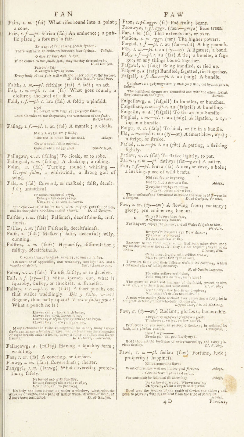 FAN Fain, s. m. (fai) What rifes round into a point j a cone. Fair, s.f—pL feiriau (faij An eminence} a pub¬ lic place 5 a forum } ‘ a fair. Ev a gyvyd fair rhwng pedair fynnoti. There will arile an eminence between four Iprings. ‘talicfm. O daw i’r fair, diva i’r dyz. If he comes to the public /pof, may the day determine it. ' JJ.- ab Gioilym, Pawb oV fair A zeiigys a bys dy been. Every body of the fair will with the finger point at thy torture, D. ab Gwilym-, i'r pavil bav. Faith, s. feithiau (fai) A fadl; an a<5l. Fal, 5. m-—pi. t. au (fa) What goes round} a clofure } the heel of a Ihoe. Fald, s.j.—pl> t. iau (fal) A fold } a pinfold. Uf8l Ei leveryz wrth vugelyz, gwylwyr faldau. Loud his voice to the Ihepherds, the watchmen oi the folds. Ii:ezyn Varz, Paling, %.f.—pi. t. au (fal) A mantle j a cloak. Mai y Gwyzyl am y faiing. Like the iiiflimen for the cloak. Adage. Guto wnaeth faiing gotwm. Guto made a ihaggy cloak. Guto'r Glyn, Falingaw, t;. a. (faiing) To cloak, or to robe. Falingiad, 5. (faiing) A cloaking} a robing. Falm, a. (fal) Turning round } whirling.— G-zvynt falm, a whirlwind j a ftrong guft of wind. I Fals, a. (fal) Covered, or mafked } falfe, deceit¬ ful} unfaithful. Yr orlais—‘cablerei uryd, Coluzyii fa;s celwyzawg, Cn>ciau ci yn cuecian cawg. Thi? clock—'Curfed be its face, with it's, falfe guts full of lies, and its dog-joints knocking againii a bowi. D. ab Gwilym. Falfder, r. m. (fals) Falfenels, deceitfulnefs, craf- tinefs. Falfez, s. m. (fals) Falfenefs, deceitfulnefs. Fal ft, <3. (fals) M allied } falfe, deceitful; wily. Falftez, 5. m. (falft) Hypocrify, diffimulation } falfity, d^ceicfalnefs. O ayaws trais, a bradiad, anwirez, ac amry w falftez. On account of opprelfion, and treachery, and injuftice, and a variety or deceit. Car. o Lungarvun. Falsu, na. a. (fals) To ufe falfity, or to deceive. Fall, s. f. (fy—all) What Ipreads out, what is iquabby, bulky, or thickset, a. ivroadfet. Fallac, s. c.—pi. t. au (tail) A iliort punch, one that walks waddlingly. Dos y fuilao vroni 1 Begone, thou nafty iquab ! T vaib faUa<^y%v o ! What a punch he is ! Liawer cel; yn hon zifaith beliaf, Llawer fau ellyii, Uawer raiiai;, Llav.'cr cy w wyth-ryw cyrtcthia^ dan Iwyn, Llawer twyn o vrwyn a jyvnnaf. Many a chamber in ruins at length will ba in her, many a mon- fter’s den,many afquahbyfyright, mai.j .. brae from .lie connexion of eight breeds unaer a hecige, many a tunip ot ruihes and facred haunts. L, G, Cotbi, i Gaerlleon. Fallagawg, a. (fallaj) Having a fquabby form } waddling. , Fan, s. m. (fa) A covering, or furface. Fanwg, 5. W2. (fan) Coverednefs } llrelter. Fanygyl, s.sn. (fanwg) What covereth} protec¬ tion'} fafety. Ki foened neb wrth feneftyr, Rhwng fanugyl nos a rhos rheftyr, Heb huno, vai i’rn poenwycj^ Kobody has been tormented under a window, what with the tevering of night, and a pans of iatUse VfOl'k, divefted of deep, as i hays boon tormentset, o, ftb Gmfym, FA F^on, s. pi. aggr. (h) Pod.fruit; beans. Faonwyz, s.pl.aggr. (faon—gwyz) Bean tre43* Far, J. m. (fa) That extends out, or over, Faraon, j. pi. aggr. (far) The higher powers. Fargod, s. J.—pi, t. au (far—cod) A big paunch. Fas, s. m.—pi. t. au (fy—as) A ligature, a band. Fafg, s.f~pl. t. au (fas) A tie-} a bundle, a fag¬ got, or any things bound together, bafgawl, a. (fafg) Being bundled, or tied up. Fafgedig, a. (fafg) Bundled, fagotted, tied together, Fafgell, 5. f. dim.—pi. t. au (fafg) A bundle. a gydymgydiant y nailj yn y Hall, oni byzont yn usa The combined rhymes are connefted one with the other, fothat they become as one tiffue. Barzas, Fafgellawg, a. (fafgell) In bundles, or bunches. Fafgelliad,T.?«.—y?/. t. au (fafgell) A bundling. Faigellu, 'y.2Z, (fafgell) To tie up in a bundle. Falgiad, s.jn.—pi. t. au (fafg) ^ ligation, a ty¬ ing in a bundle. ^ Fafgu, v. a. (fafg) To bind, or tie in a bundle. ' Fk, 5. m.~pl t. iau (fy—,at) A fmart blow, a pat} a ftripe, or ftroke. Tatiad, s.m.—pi, t. au (fat) A patting, a ftriking lightly. Fatiaw, v. a. (fat) To ftrike lightly, to pat. Fatiwr, 5. ?72.—pi fatiwyr (fk—gwr) A patter, Fau, s.f.^—pi. teuau (fa) A den, or cave, a hole} a lurking-place of wild beafts. Nid cau fau ar iwynawg, * Not to fhut a den on a fox. Adage, Tywyiloez wybyr vante'.lau Y I'orz, val petvvn mewn fau. The mantles of the firmament darkened the way as if f were in a dungeon. u. dP, Q-iuHynn, i'rniwl. Faw, s. m. (fy>—aw) A flowing from} radiancy} glory } pre-eminence } honour. Canys Rhyzerg biau faw, A Cymru oil y danaw. For Rhyzerj enjoys the honour, and aU Wales fubjeft ten him. piyrxin, Brcdyra’m bwyad a zyg Duwrhagov j Vj'anfawd a’u gorug! I'>i obrynynt faw' er fu^. Brothers to me there were whom God hath taken from mes my misfortune was the caufe ! they did not acquire glory throueli Llywarij Hen. Carav i meufyz a’u man vcillion arnaw, Man yd gavas faw fjrv oryolez, I love its fields^ and their delicate trefoils its covering, w'hera I obtained glory of iafting celebrity. H. ab Owain Cwynex,. Por eifor aefawr weiniviad, Pond rhagdaw bu law, bu fyfgiad ! The guardian chief and manager cf the lliield, preceding hiiu what glory was there feeii; and what hafte! LI. P, Mo,^, Gwr a obryj, faw' heb fo un droedvez ; Nid Tii'cV. 1 o’l drofez neb iii dreifio. A man who me: its fame without ever retreating a foot; he ia not great in tranfgrciTion who doth not opprefs. Llygad, Gwr, i R. ab Mad.iwg, Faw, a. (fy—aw) Radiant; glorious; honourable, 1 Iw'yzid vy nghywyz y’nghywir gred; Y’nghrevyz, yn tyz, yn faw ganfed. Profperous be my mufe in perfeft orthodoxy; in religion,^ia faith, in a glorious purfuit Cwatynai. Duwt! wyd——— Breiiia poll fin, pob faw dynged. God ! thou art the fovereign of every extremity, and every thus destiny. yi. Fawd, r. m.—pi. fodiau (fa^ Fortune, luckj proiperity ; happinefs. Ni luz anmraint fawd. Want of privilege wiil not hinder good fortunci AdagSm , Gweiiiifawd hyd vrawd ys dir. Fortune mult be followed till dooim'day. Adage, L’a vu fawd ei wawd i Wiawn zewin ; Da Vyrzin, a’ilin o Iwyth Meirg awn. Good w'as the fortune of the praile of Gwion the divine; and good to Myramj 'with his defeem Com the tribe of Meirgion.^ Sevnyn. 4D Fawdug,