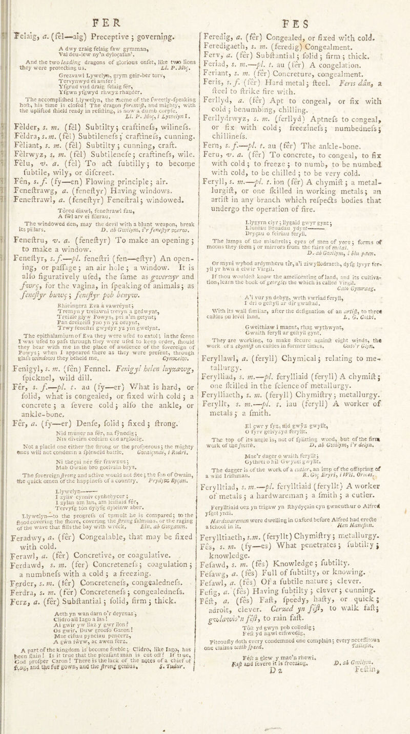 FER FES Felaig, a. (fel—‘aig) Preceptive 5 governing. A dwy zraig felaig faw gymman, Val deu-lew ny’n dylojafan’. And the two leading dragons of glorious onfet, like twJO lions they were protefting us. Ll. P.Mog, Grezvawl Lywelj^, grym geir-ber torv, Tervynwyd ei amfer! Ylgrud vud draig felaig fer, yfgwnyfgwyd rhwjz rhagder. The accompliihed Llywelyn, the Wieme of the fweetly-fpeaking hoft, his time is clofed! The dragon/ortwisj?, and mighty, with I the uplifted ihield ready in reCfting, is now a dumb corpfe. Li. P, Tlfof, i Lyt'jelyn I. I Felder, s. m. (fel) Subtilty; craftinefs, wilinefs. I Feldra,5, w. (fel) Subtilenefs 5’ craftinefs, cunning, j Feliant, m. (fel) Subtilty ; cunning, craft, i Felrwyz, s. m. (fel) Subtilenefe; craftinefs, wile. I Felu, 'y. a. (fel) To adt fubtilly 5 to become I fubtile, wily, or difcreet. I Fen, i.y. (fy—en) Flowing principle5 air. ! Feneftrawg, a. (feneftyr) Having windows, I Feneftrawl, a. (feneftyr) Feneftralj w^indowed. Tored diawl, feneltrawl fau, ; A fwl arv ei filerau. i The windowed den, may the devil with a blunt weapon, break i its pillars. D, ab Gwilym., Vrfenejfyrsz^erw, I Feneftru, n;. a. (feneftyr) To make an opening j I to make a window. I Feneftyr, s.f.—pL feneftri (fen-—eftyr) An open¬ ing, or paffage 5 an air hole 5 a window. It is alfo figuratively ufed, the fame as gzverzyr and frvrc, for the vagina, in fpeaking of animals j as f&amp;nejiyr buzv<^ j fensfiyr pob benyzu. Rhie'mgerz Eva a vawreynt; Tremyny treizwni trevyn a gedwyat, Treizleglyw Powys, pel a’mgetyut; Pan dreizeifi yno yn yz oezynt, Trwy feneftri gwj'dyr yz ym gwelynt. The epithalamiumof Eva they were ufed to extol; inthe fcene I was ufed to pafs through they were ufed to keep order, Ihould they bear with me in the place of audience of the fovereign of Powys; when I appeared there as they were prefent, through glafs windows they beheld me. Cynx,elw, Fenigyl, m. (fen) Fennel. Fentgyl helen luyzawg, fpicknel, wild dill. Fer, 5. f-'—pL t. au (fy—er) V/hat is hard, or folid, what is congealed, or fixed with cold j a concrete ; a fevere cold j alfo the ankle, or ankle-bone, Fer, a. (fy—er) Denfe, folid 5 fixed 5 ftrong. hfid muner na fer, na fynedig; Nis diveirii cedeirn cad argloaig. Kot a placid one either the ftrong or the profperous; the mighty ©lies will not condemn a fpiendid battle. Uwal(jmaty i Rodri, Ni thegai ner fer frawzus; Mab Owain bro goelvain brys. The fovereign ftrong and attive would not flee; the fon of Ov/ain, the quick omen of the happinefs of a country. Frydysx. Byi^an. Llywelyn——— I zyiiv cyniiiv cynhebycer ; 1 zylan am Ian, am leifiaid fer, Tervyfg ton dylyfg dyieinw aber. Llywelyn-l-to tlie progrefs of tumult he is compared; to the flood covering the (here, covering the ftrong falmons, or the raging of the wave that fills the bay with wreck, Ein, ah Gwgawn. Feradwy, a. (fer) Congealable, that may be fixed with cold. Ferawl, a. (fer) Concretive, or coagulative. Ferdawd, s. 7n. (fer) Concretenefs 5 coagulation 5 a numbnefs with a cold 5 a freezing, Ferder, s.m. (!er) Concretenefs, congealednefs. Ferdra, s. m. (fer) Concretenefs 5 congealednefs. Ferz, a. (fer) Subftantial 5 folid, firm; thick. Aeth yn wan darn o’r deyrtias'; Clidroail lago a las! At gwir yw llaz y gwr lion ? Os gwir, Duw groefo Garon! Mae eifiau pynciau pencerz, A gwn twrw, ac awen ferz. A part of the kingdom is' become feeble; Clidro, like lago, has been fain! Is it true that the pleafantman is cut oft? If tt ue, iGod profper Caron! There is the lack of the notes of a chief ut ! fcag, and the fur gown, and the ftrong genius, s> iddur. ' j Feredig, a. (fer) Congealed, or fixed with cold, Feredigaeth, n m. (feredig) Congealment. Ferv, a. (fer) Subftantial; folid; firm; thick, leriad, s. m.~pl. t. au (fer) A congelation, feriant, r. m. (fer) Concreture, congealment, Feris, r. f. (fer) Hard metal; fteel. Fens dan., a fteel to ftrike fire with. Ferllyd, a. (fer) Apt to congeal, or fix with cold ; benumbing, chilling. Ferllydrwyz, 5. m. (ferllyd) Aptnefs to congeal, or fix With cold; freezinefs; numbednefs; chillinefs. Fern, s.p.—•pi. t. au (fer) The ankle-bone. Feru, w. a. (fer) To concrete, to congeal, to fix with cold ; to freeze ; to numb, to be numbed with cold, to be chilled ; to be very cold. Feryll, s. —pi. t. ion (fer) A chymift ; a metal- lurgift, or one {killed in v/orking metals; an artift in any branch which refpedls bodies that undergo the operation of fire. Llygyrn clyr ; llygaid gwyr gynt; Lluniau Deuadau ydynt—— Drygau o feiriau fer/li. The lamps of the minftrels; eyes of men of yore; forms moons they leem ; or mirrors from the fairs of metal. D. abGtoiiym, i blu paen* Or myni wybod ardymheru tir, a’i ziwyllodraeth, dyfg lyvyr fer¬ yll yr hwii a elwir Virgil. _ If thou woukleft know the ameliorating of land, and its cultiva¬ tion, Icatn the book of georgics the which is called Virgil. Cato Gyntraeg, A’i vuryn dehyg,wrth vwriad feryll, I dri o gettyil ar dir gwaftad. With its v,'all fimiiiar, after the defignation of an artift, to t'nre^ caftles pu level land. i. G. Cotbi. Gweithiaw i maent, rhpg wythwynt, Gwaith feryll ar geftyil gynt. They are working, to make fecure againft eight winds, th« work of a on caftles in former times, Guto'r Glyn* Feryllawl, a. (feryll) Chymical; relating to me¬ tallurgy. Ferylliad, 5. m.—pl. ferylliaid (feryll) A chymift; one flcilled in the fcienceof metallurgy. Ferylliaeth, s. m. (feryll) Chymiftry; metallurgy. Feryllt, m.—pi. t. iau (feryll) A worker of metals; a fmith. Ei pwr y fyz, nid gwyz gwyllt, O fyrv gelvyzyd feryllt. Tli£ top of its angle is, not of fpiitting wood, but of the firi» work of the fmith. L>, ab Gvjilym, Vr delyn. Mae’r dager o waith feryllt; Gjthrei 0 hil Gv''yi'SlS'‘'yftG The dagger is of the work of a cutler, an imp of the offspring of a wild Irilhman, R. Goi^ Eryri, i mi. Orn.es. Ferylltiad, s.m,—pL ferylltiaid (feryllt) A worker of metals ; a hardwareman ; a fmith ; a cutler. Ferylltiaid oez yn trigaw yn Rhydygain cyn gwneuthur o Alfrei yfgol ynzi, Hardwaremenwsre dwelling in Oxford before Alfred had erefte a fchool in it. /ien Hanefton. Ferylltiaeth,5.wz. (feryllt) Chymiftry; metallurgy. Fes, s.m. (fy—es) What penetrates; iubtilry ; knowledge. Fefawd, 5. m. (fes) Knowledge; fubtilty, Fefawg, a. (fes) Full of fubtilty, or knov.dng. Fefawl, zi. (fes) Of a fubtile nature ; clever. Fefig, zz. (fes) Having fubtilty ; clever; cunning. Feft, a, (fes) Faft, fpeedy, hafty, or quick; adroit, clever. Cerzed yn fefl, to walk laft; gzbIa%vio^n fd/}, to rain faft. Toft yd gwyn pob colledig; Feft yd li^wl eifiwedig. Piteoufiy doth every condemned one complain; every neceffitous one claims with fpeed. LaUefin. Feft a glew y mae’n rhewi, faft and levere it is freezing. Z). ab Gwiiyrn. Dz Feihn^ /i'S-