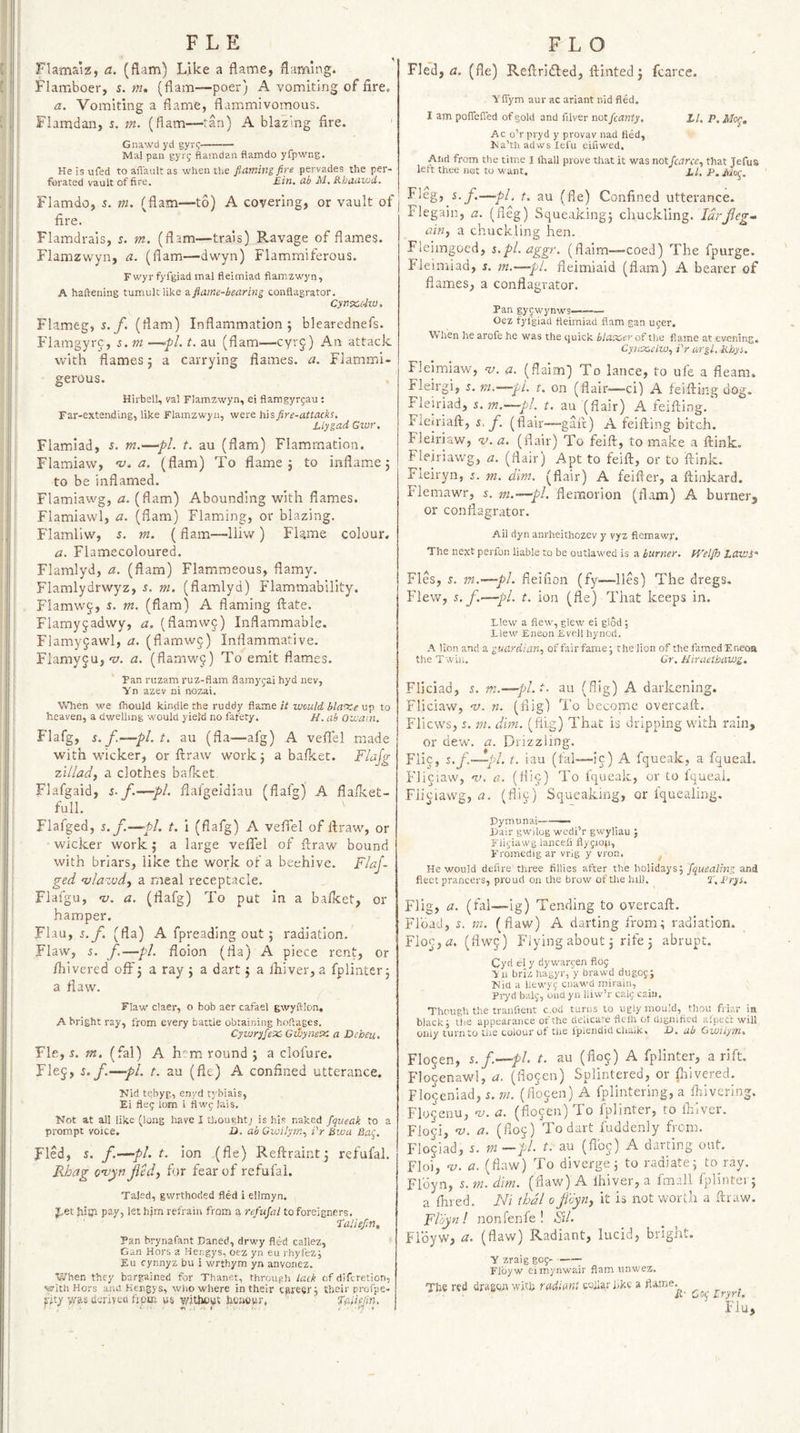 FLE Flamaiz, a. (flam) Like a flame, flaming. Flamboer, s. m, (flam—peer) A vomiting of fire. a. Vomiting a flame, flammivomous. Flamdan, i. m. (flam—tan) A blazing fire. Gnawd yd gyrf- Mai pan gyrg flamdan flamdo yfpwng. He is ufed to allaalt as when the flaming fire pervades the per¬ forated vault of fire. £in, ah M, RhaavJii, Flamdo, 5. m. (flam—to) A covering, or vault of fire. Flamdrals, s. m. (flam—trais) Ravage of flames. Flamzwyn, a. (flam—dwyn) Flammlferous. Fwyr fyfgiad mal fleimiad flamzwyn, A haftening tumult like 11 flame-bearing conflagrator, C£n%,(iw. Flameg, 5._/. (flam) Inflammation 5 blearednefs. Flamgyrp, s. ni —>pL t. au (flam—cyrg) An attack with flames j a carrying flames, a. Flammi- gerous. HirbelL, val Flamzwyn, ei flamgyrgau ; Far-extending, like Flamzwyn, were his fire-attacks. Liygad Gwr. Flamlad, s. m.—pi. t. au (flam) Flamrnation. Flamiaw, a. (flam) To flame j to inflam.e 5 to be inflamed. Flamiawg, a. (flam) Abounding with flames. Flamiavvl, a. (flam) Flaming, or blazing. Flamliw, 5. m. (flam—lliw) Flame colour. a. Flamecoloured. Flamlyd, a. (flam) Flammeous, flamy. Flamlydrwyz, i. ni. (flamlyd) Flammability. Fiamwj, j. m. (flam) A flaming ftate. Flamy§adwy, a. (flamvvj) Inflammable. Flamyfawl, a. (flamw§) Inflammative. FlamyjUj-rt. a. (flamw§) To emit flames. Pan riizam ruz-flam flamygai hyd nev, Yn azev ni nozai. When we Ihould kindle the ruddy flame it would, bla-sce up to heaven, a dwelling would yield no fafety. H. ab Owam. Flafg, s. f.—pl.t, au (fla—afg) A veflel made with wicker, or ftraw work j a ba/ket. Flajg zillad, a clothes bafket. Flafgaid, s. f.—pi. flal'geldiau (flafg) A flalket-: full. Flafged, s.f.—pi. t, i (flafg) A veflTel of flraw, or wicker work j a large veflTel of flraw bound with briars, like the work of a beehive. FlaJ- ged 'vlazvdy a meal receptacle. Flafgu, 'v. a. (flafg) To put in a bafket, or hamper. Flau, j.y. (fla) A fpreading out ; radiation. Flaw, 5. f.—pi. floion (fla) A piece rent, or fhivered off j a ray ; a dart j a ikiver, a fplinter 5 a flaw. Flaw claer, o bob aer cafael gwyftlon, A bright ray, from every battle obtaining hoftages. Cywryfex- Gwynex a Deheu. Fie, r. m. (fal) A h^m round 5 a clofure. Flej, s.f.—-pi. t. au (fie) A confined utterance. Nid tebyg, enj’d tybiais, Ei fleg lorn i flwgUis. Not at all like (long have I thoughtj is his naked fqueak to a prompt voice. D. ab Gvjilyrn., i'r bwa Bag. Fled, s. f.—pi. t. ion (fle) Reflraint3 refufal. Fhag o’vpn fed, for fear of refufal. Taled, gwrthoded fled i ellmyn. Jhet fiityi pay, let him refrain from a refiijat to foreigners. Taliefin, Pan brynafant Daned, drwy fled callez, Gan Hors a Hengys, oez yn eu i-hyfezg Eu cynnyz bu i wrthym yn anvonez. When they bargained for Thanet, through lack of diferetion, lijrithHors and Hengys, wlio where in their career, their profpe- jrjty yvas derived fjpet us v/itheut Sic.uowr, f0efin. FLO Fled, a. (fle) Reflridled, ftinted 5 fcarce. Yfiym aur ac arlant nid fled. I am poflTefied of gold and filver not fcanty. Zl. P. Mag, Ac o’r pryd y provav nad fled, hJa’th adws lefii eifiwed. And from the time I (hall prove that it was not fcarce., that Jefus left thee not to want. zl. P.Mtig, Flegj^S./.—//, t. au (fle) Confined utterance. Flegain, a. (fleg) Sque.iking3 chuckling. Idrfeg* ain, a chuckling hen. Fleimgoed, s.pl.aggr. (flaim—coed) The fpurge. Fleimiad, s. m.—pL fleimiaid (flam) A bearer of flames, a conflagrator. Pan gygwynws——— Oez fyfgiad fleimiad flam gan uger. When he arofe he was the quick blaxer of the flame at evening. Cynxeiiu, i'r argl. Khyi. Fleimiaw, v. a. (flaim) To lance, to ufe a fleam. Fleirgi, r. vt.—pi. t. on (flair—ci) A feifting dog. Fleiriad, 5. m.—pl. t. au (flair) A feifting.* Fleiriaft, i. f. (flair~gaft) A feifting bitch. Fleiriaw, v. a. (flair) To feift, to make a ftink. Fleiriawg, a. (flair) Apt to feift, or to ftink. Fleiryn, s. m. dim. (flair) A feifter, a ftinkard. Flemawr, s, m.—pi. flemorion (flam) A burner, or conflagrator. Ail dyn anrheithozev y vyz flemawr. The next perfon liable to be outlawed is a burner, ti'clflo LaVJS Fles, s. m.—pl. fleificn (fy-—lies) The dregs. Flew, s.f.—pi. t. ion (fle) That keeps in. Llew a flew, glew ei glod 5 Llew Eneon Evell hynod. A lion and a guardian, of fair fame; the lion of the famed Eneoa the Twin. Gr. Uiraethawg. Fliciad, 5. m.—-pl.t- au (flig) A darkening. Fliciaw, -v. n. (tlig) To become overcaft. Fliews, j. m. dim. (flig) That is dripping with rain, or dew. a. Drizzling. Flic, s.f—-pi. t. iau (fal—-ic) A fqueak, a fqueal. Fliciaw, 'll. a. (fli§) To fqueak, or to fqueal. Fli^iawg, a. (fliy) Squeaking, or fquealing. Dymunai——— Pair gwilog wedi’r gwyllau J Fligiawg ianceli flygion, Fromedig ar vi-ig y vron. ^ He would defire'three fillies after the holidays j fquealing and fleet prancers, proud on the brow of the hill. 3', Prys. Flig, a. (fal—ig) Tending to overcaft. Flbad, J. m. (flaw) A darting from; radiation. Floc,«. (flwj) Flying about 3 rife 3 abrupt. Cyd el y dywargen fiOg Yu briz hagyr, y brawd dugog; Nid a hew'vg cnawd mirain, Pryd balg, ond yu lliw’r calc caiii. Though the tranfieiit c.od turns to ugly mould, thou friar la black; the appearance of the delicare fleih ot dignified aluett will only turn to the colour of tiie fpiendid clia.k. U. ub Gwilym. Flocen, s. f—pl. t. au (flo^) A fplinter, a rift. Flojenawl, a. (flo^cn) Splintered, or ftrivered. Flojeniad, i. in. (flocen) A fplintering, a ftrivering. Flo5enu, 'u. a. (flocen) To fplinter, to iblvcr. Floji, V. a. (floj) To dart fuddeniy from. Flociad, 5. m —pi. t. au (flbe) A darting out. Floi*, v. a. (flaw) To diverge; to radiate; to ray. Flbyn, s. m. dim. (flaw) A Ihiver, a fmail fplinter; a ftived. Ni thdl 0 fioynj it is not worth a ftraw. Floynl non fen fe! Sil. Fibyw, a. (flaw) Radiant, lucid, bright. Y zraig gog- Fibyw eimynwair flam unwez. Tire red dragen whir radiant cQilai'hkc a flame. Cog Zryri. Flu,