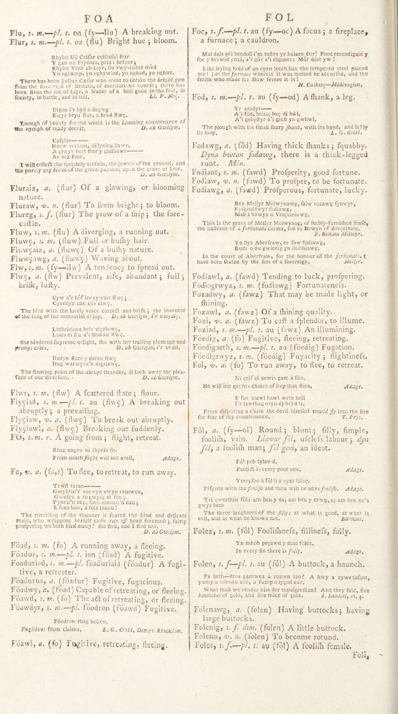 Flu, tn.^pL t. on (fy—llu) A breaking out. Flur, s. nu—pl. t. oz (flu) Bright hue 3 bloom. Rhybu Ull Ceifar ceifiafai flur y l^aii uz Pryclaiu, prid i hefgur; Khybu Vran ab jLlyr, llu rwyviadur mad y ti nghamp, yn nghywlad, yii nghad, yn nghur. There has been Julius Csfar who went to obtain the bright gem from the foverei; n of Britain, of meritorious courfe; there has been Bran the fon of Llyr, a leader of a hoft good in the feat, in fociety, in battle, and in toil. Ll. P> Moi^. Bigon i'r byd o degwf Eigyr bryd flur, a brad flwg. ■Enough of beauty for the world is the blooming countenance of ttie nymph of ready deceit. D. ab Gwilym, Cafglav- Hoew veiliion, dillynicii Ilawr, A glwys bert flur y glalbawr-— Ar vez Ivor. 1 will colleft the fprightly trefoils, the jewels of the ground, and the purely gay bloom of the green paiiure, upi,n the grave ot Ivor. D. ab Gwilym, Fluraiz, a. (flur) Of a glo-wing, or blooming nature. Fluraw, ‘v. n. (flur) To feem bright 5 to bloom. Flureg, s. f. (flur) The prow of a fliip5 the fore- callle. Fluw, s.m. (flu) A diverging, a running out. F1uw9, a m. (fluw) Full or bulliy hair. Fluwcaiz, a. (fluw^;) Of a bui'hy nature. Fluwjawg, a. (fluwo) Waving about. Flw, 5.OT. (fy—llw) A tendency to fpread out. Flwc, <2. (flw) Prevalent, rife, abundant 3 full 3 briik, lufty. Cyw a’r hof lev cywair flW5 ; , Cyveilyz can cbv elwy. The bird with the lovely voice corredt andbrifle; the inventor ©f the fong of the memorial ot joy. U. ab Gwilym, i'r vwyah', Llefteirioez briv zigrivwg, Llaes el flu a’l lleiliau flwg. She hindered fupremc delight, fhe with her trailing plumage and frompl dies. • D. ab Gwilym,, i'r vran, Duryn flam, y daran flwj Dug warwyva’n digrivwc. The flaming point of the abrupt thunder, it took away the piea- fure of our diverfion. - I),ab Gwilym, Flwr, 5. m. (flw) A fcattered fl:ate5 flour. Flyjiad, 5. m.'—pi, t, au (flwc) A breaking out abruptly 3 a prevailing. Flyciaw', nj. a. (flwj) To break out abruptly. Flyjiawl, a, (flwc) Breaking out fuddenly. FO, s.tn, r, A going from 5 flight, retreat. Rhagangeu ni thyciafo. rroin death flight will not avail, jidage, Fo, f. a, (fo,s) To flee, to retreat, to run away. Trwft taran- Gwylltio’r vorwyn vwyn veinwen, Gwafgu a r'ogwyfg ei fen ; Fynr)u'’u deg, foen ninnau’n dau j E foes hon, a fois innau ! ■fhe rumbling of the thunder it feared the kind and delicate rnairi, who wrapping herlelf clofe ran off head foremoft; fairly profpering we both hied away ? ftie fled, and I fled too. Z). ah Gwilym, Foad, r. m, (fo) A running away, a fleeing. Foadur, s. m.^pl. t. ion (foad) A fugitive, Foaduriad,^. m.—pi, fdad'uriaid (foadur) A fugi¬ tive, a retreater. Foadurus, a, (foadur) Fugitive, fugacious. Fdadwyjk. (toad) Capable ofretreating, or fleeing. Fdawd, 5, m. (fo) The aft of retreating, or fleeing. Fdaw'dyr, s, m.—pi. fdodron (fdawd) Fugitive. Foodron rhag holion. Fugitives from claims. I..G. Cotki, De.fyyv Rhnvclan, Fdawl, (fo) Fifcgiiiv'c, retreating, fleeing. Foe, s.f.-^pl.t.zn (fy—oc) A focus 3 a fireplace# a furnace 3 a cauldron. Mai dala gel bendoll i'm toftes yr haiarn^dur! Poed emendigaid y foe y berwid ynzi, a’r gov a’i digones: Mor dost yw ! Like laying hold of an open leech has the tempered steel pained me 1 Let ths furnace wherein it was melted be accurfed, and the fmith who made it: How fevere it is 1 H. Culhwg—Mabinogkn, Fdd, s. m.~^pl. t. au (fy—od) A fliank, a leg. Yr aradyr—— A’i fod, bellag bag di bwl, A’i gebyftyr a’i giuft yn gwbwl. The plough with its fmall ftiarp fhank,, with its band, and laftly its loop. L.G.Ccthi. Fodawg, a. l^fdd) Having thick fhanks ; fquabby. Dyna bnvtan fodazvg, there is a thick-legged runt. Mon. Fodiant, 5, m. (fawd) Profperity, good fortune. Fodiaw, ‘v. n. (fawd) To profper, to be fortunate. Fodiawg, a. (fawd) Profperous, fortunate, lucky. Bez Mcilyr Molwynawg, falw vozawg fynwyr, Fyfgiad fwyr fodia’wg, Mab i Vrwyn o Vregeiniawg. This is the grave of Meilyr Molwynog, of feebly-furniified fenfe, the haftener of o, fortunate career, fon to Brwyn of Bregeiniog. E, Beecau Sdilwyr, Yn llys Aberfraw, er faw fodiawg. Bum o du gwledig yn lleithiawg. In the court of Aberfraw, for the honour of the fortunate,, i have been feated by the fide of a fovereign. Meilyr. Fodiavt/l, a. (faw'd) Tending to luck, profpering. Fodiogrwyz, 5. m. (fodiawg) Fortunateneis. Fozadwy, a. (fawz) That may be made light, or Ihining. Fozawl, a. (fawz) Of a fhining quality. Fozi, 'V. a. (fawz) To call: a fplcndor, to illume. Foziad, 5. rn.—pi. t. au (fawz) An illumining. Fbedig, a. (fo) Fugitive, fleeing, retreating. Fdedigaeth, s. m.—pi. t. au (fdedig) Fugation. Fdcdigrwyz, 5. (fdedig) Fugacity.5 flightlnefs. Foi, <z/. a. (fo) To run away, to flee, to retreat. Ni geif ei zewis gam a Too. He will not get his choice of ftep tliat flies. jidage, E foe ziawl hawl wrth holi I’r tan rhag ovyn dy bryd ti. From difputing a claim the devil himfeif would fly into the fire for fear of thy countenance. E. Pr)s, Fol, a. (fy—ol), Round 3 blunt; Ally, Ample, fooliih, vain. Llamir fol, ufelel's labour 3 djn fdl, a fooliih man; fdl gem, an ideot. Fol pob tylawd. Foolish is every poor one, .Edags. Ymryfon a fdl ti a vyzi folag. Difpute with Vae-fooh/h and thou wilt be mire fooli/h. Adage. Tri gwerthin fdl: am ben y da, am ben y drwg,ac am ben na'’s gwyr beth The three laughters of the filly: at what is good, at what 15 evil, and a: what he knows not. ' Baree.as. Folez, s.m. (Ibl) Foolilhnefs, fillinefs, folly. Yn mhob pegaw'd y mae fclez. In every fin there is folly. Adage, Folen, s.f—pl. t. au (fol) A buttock, a haunch. Pa beth—dros gamwez a rozwn izo? A hwy a zywedafatit, pumpo iolenau aur, a fump olygodaur. What flrall we render him for tranfgrelfion? And they faid, five haunches of gold, and five mice of gold. /. Saihitel, vi. j. Folenawg, a. (folen) Having buttocks; having large buttocks. Folenig, s. f. dim. (folen) A little buttock. Folenu, hj. n. (folen) To become rotund. Foies, t, au (fol) A fooli/li female. Foils