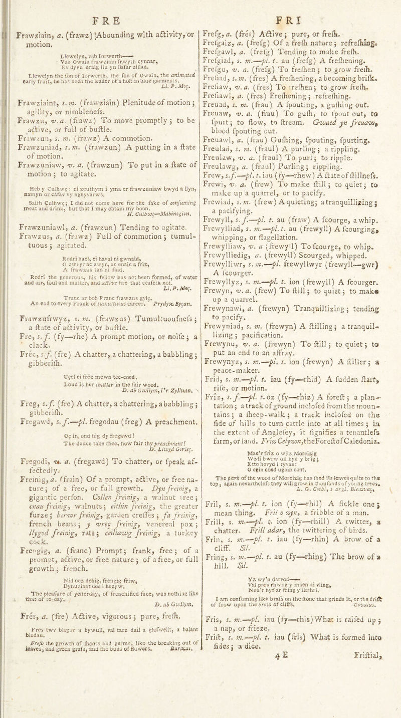 FRE Fraw^iairij a. (frawz) -Abounding with a£livity,or motion. Llewelyn, vab lorwerth—— ■ Vab Owaia frawziaui fr.wych cynnar, Lv dyvu draig llu yn llafar zUiaa. Llewelyn the I'on of lorwerth, the fon of Owain, the animated early fruit, he has been the leader of a hofc in blue garments. Li. P.Mo/;. Frawziaint, s.m. (fravvziain) Plenitude of motion j agility, or nimblenefs. Frawzu, nj.a. (frawz) To move promptly j to be addive, or full of buftle. Frawzun, i. m. (Iravvz) A commotion. Frawzuniad, s.m, (frawzun) A putting in a ftate of motion. Frawzuniaw, -u. a. (frav/zun) To put in a ftate of motion 5 to agitate. Heb y Culhw^; ni zeuthym i yma er frawzuniaw bwyd a llyn, namyn or cafav vy nghyvarws. Saith Culhwc; I did not come here for the fake of confuming meat and drink, but that I may obtain my boon. H. CuLbvjq—Mabinogion. Frawzuniawl, a. (frav/zun) Tending to agitate. Frawzus, i2. (frawz) Full of commotion j tumul¬ tuous j agitated. Rodri hael, ei haral ni gwnaid, O zwvyr ac awyr, ac enaid a friz, A frawzus tan ni faid, Rodri the generous, his fellow has not been formed, of water and air, foul and matter, and active tire that ceafeth not. Ll.P.Moq. Trane ar bob Franc frawzus gylg. An end to every Frank of fumnltw.us career. Prydyx, Byr^an, Frawzufrwyz, s.m. (frawzus) Tumultuoufnefs; j a ftate of adfivity, or buftle. Fre, s.f. (fy—rhe) A prompt motion, or noife j a clack. Free, s.y. (fre) A chatter, a chattering, a babbling 5 gibberilh. U9el ei free mewn tec-coed. Loud is her chatter in the fair wood. D. ab Gwilym.,i'r Zylluan. - Freg, s.f. (fre) A chatter, a chattering, a babbling 5 gibberifh. Fregavv'd, s.f.—fregodau (freg) A preachment. O5 it, ond teg dy fregawd 1 The deuce take thee, how fair thy preachment! Pi. Liwyd Gcrlec^. Fregodi, nh. a. (fregawd) To chatter, or fpeak af¬ fectedly, Freinig,&lt;2. ffrain) Of a prompt, adlive, or free na¬ ture j of a free, or full growth. Dyn frehng^ a gigantic perfon. Collen frelnigj a walnut tree 5 cnau freinlgy walnuts, elthin Jreimg^ the greater furze 5 ber^vr freimgy garden crefles ; fa freinig.) french beans; y frelnig^ venereal pox ; Uygod fre'mig) rats j ceiliawg fremigy a turkey cock. Fretigig, a. (franc) Prompt; frank, free; of a prompt, aftive, or free nature ; of a free, or full growth ; french. Nid oez debig, freuigig friw, Dyhuziantdoe i hezyw. The pleafure of yellerday, of frenchified face, was nothing like that of to-day. D. ab Gwilym. Fres, a. (fre) Adlive, vigorous; pure, frelh. Fres twv blagur a bywull, val tarz dail a glafwellt, a balant biodau. Prejb the growth of ihoois and germs, like the breaking out of leaves, and hveen grafs, and the buus of fiowers. fiarrtar. FRI Frefg, rz. (fres) Adllve ; pure, or freili. Frel'gaiz, a. (frefg) Of a frelh nature; refreihinga Frefgawl, a. (frefg) Tending to make frelh. Frefgiad, 5. m.—pi. t. au (frefg) A frelhening. Frelgu, nj. a. (frefg) To frelhen ; to grow freih. Frefiad, s.m, (fres) A frelhening, a becoming brilk* Freliaw, m.a. (fres) To irelhen; to grow frefti. Frefiawl, a. (fres) Frelhening; refrelhing. Freuad, s. m. (frau) A Ipouting, a gufhing out. Freuaw, nj. a. (frau) To gulh, to I'pout out, to Ipuit; to flow, to ftream. G'waed yn freua'pv^ blood fpouting out. Freuawl, a. (frau) GuHring, fpouting, fpurtlng, Freulad, s. ni. (fraul) A purling; a rippling. Freulaw, a. (fraul) To purl; to ripple. Freulawg, a. (fraul) Purling; rippling. Frew, s.f—pi. t. iau (fy—-rhew) A ftate of ftillnefs, Frewi, nj. a. (frew) I'o make ftill; to cjuiet; to make up a quarrel, or to pacify. Frewiad, s.m. (frew) A quieting; a tranquillizing | a pacifying. Frewyll, s.f.—pL t. au (fraw) A fcourge, a whip. Frewylliad, s. m.—pl.t, au (frewyll) A fcourginga whipping, or flagellation. Frewylliaw, nj, a (frewyll) To fcourge, to whip. Frewylliedig, a. (^frewyll) Scourged, whipped. Frew'ylliwr, s.m.-—pi. frewyllwyr (frewyll—'gwr) A fcour£i;er. Fr ewyllyz, s. m.—pi. t. ion (frewyll) A fcourger. Frewyn, m.a. (frew) To ftill; to quiet; to make up a quarrel. Frewynawl, tz. (frewyn) Tranquillizing; tending to pacify. Frewyniad, s. (frewyn) A ftilling; a tranquil¬ lizing; pacification. Frewynu, v. a. (frewyn) To ftill; to quiet; to put an end to an affray. Frewynyz, r. m.—pi. t. ion (frewyn) A ftiller; a peace-maker. Frid, s. tn.—pi. t. iau (fy—rhld) A fudden ftart&gt; rife, or motion. Friz, s.f—pi. t.oz (fy—rhlz) A fore ft ; a plan-- tation; a track of ground inclofed from the moun¬ tains; a fheep-walk; a track inclofed on the fide of hills to turn cattle into at all times; ia the extent of Anglefey, it fignifies a tenantlefs farm, or land. Frvz Ce/y2;o«,theForeftof Caledonia. Mae’rfri'z o wyz Moreizig Wedi bwrw oil hyd y brig; Etto hevyd i tyvanc O egin coed ugain cant, Th-Zpark of the wood of Moreizig has Ibed its leaves quite to ths top, again neveithelefs they will grow in tboulands of young trees, L. G. Cothif i argl, Biex.va^y Fril, J. m.—pi t. ion (fy—rhil) A fickle one 5 mean thing. Fnl 0 %yny a fribble of a man. Frill, s. m-—pL ion (fy—rhill) A twitter, 3 chatter. Frill adar^ the twittering of birds. Frin, 5, m.—pi. t, iau (fy—rhin) A brow of a cliff. SU. Fring, r. ni.-—pi. t. au (fy—rhing) The brow of a hill. SiL Yz wy’n darvod— Val pres rhwng y maen ai vling, Meu’r hyf ar friug y ilethri. I am confuming like brafs on the hone tliat grinds it, or the drift of fiiow upon ihz brow of clitfs, Covaiui, Fris, s. m.—pl. iau (fy—rhis) What is raifed up; a nap, or frieze. Frift, i. m.—pi. t. iau (his) What is formed Into flies; a dice. 4 E Friftialj