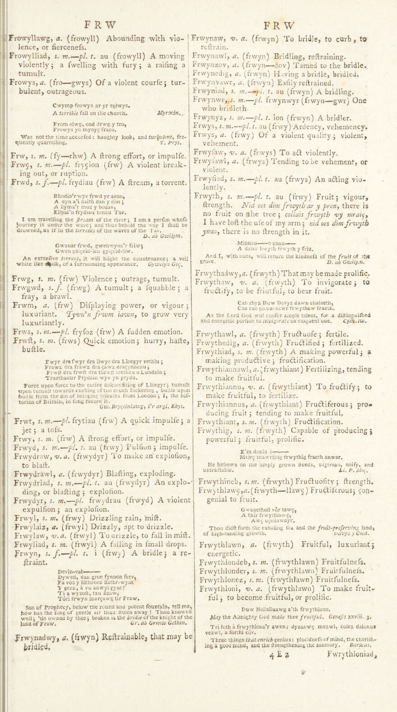 . Frowyllawg, (frowyll) Abounding with vio¬ lence, or fiercenefs. Frowylliad, 5. in.—pi. t. au (frowyll) A moving violently 5 a fwelling with fury j a railing a tumult. Frowys,^?. (fro—gwys) Of a violent courfe ; tur¬ bulent, outrageous. Cwymp frowys ar yr eglwys, A terrible fall on ihe church. MyrtfAn,, From olwg, ond drwg.y tro, Frowys yii mynyc; fraeo. Was not the time accurfed : haughty look, and tur^jiilcnt., fre¬ quently liuarrelling. T. Prys. Frw, 5. m. (fy—rhw) A ftrong effort, or impulfe. Frw5, i. tn.—pi. fryjion (frw) A violent break¬ ing out, or ruption. Frwd, s. f.—pL frydiau (frw) A ftream, a torrent. Rhodio’r wyr frwd yr avon, A dyn a’i daith dan y don ; A liyma’r moz y bozav, Eilpai’n frydiau tonau Tav. 1 am travelling the ftream of the river; I am a perfon whofe journey is under the wave; and thus behold the way I rttall be drowned, as if in the torrents of the waves of the I'av. D. ab Gwilym, Gwanar frwd, gwenwyna’r friw; Gwen gaigeid-leu gyi(;eid-]iw. An extenfive torrent,! it will blight the countenance; a veil white like iilk, of a furrounding appearance. Gywelyn Gof. Frwg, J. ni. (frw') Violence ; outrage, tumult. Frwgwd, s. f. (frwg) A tumult; a fquabble j a fray, a brawl. Frwm, a. (frw) Difplaying power, or vigour 5 ■luxuriant. ‘Tyvu’n fruxun iawn, to grow very luxuriantly. Frws, s. m.^pl, fryfoz (frw) A fudden emotion. Frwft, 5. m. (frws) Quick emotion j hurry, halte, buftle. Fwyr drafwyr dra llwyr dra Lloegyr vethlu ; Frawz dra frawz dra gawz drajynnenu; Frwft dra frwft dra thrwft trethau o Lundain ; Traethadur Prydain wyv yn prydu. Force upon force to the entire difcorafiring of Lloegyr; tumult upon tumult towards curbing of too much bickering , buiiie upon buiile from the din of bringing tributes from London ; I, the hif- torian of Britain, in long record it, Gw.Uryqeiniaiug^ Pr ar^l. Rhys, Frwt, s, m.—ph frytiau (frw) A quick impulfe j a jet 5 a tofs. Frwy, s. m. (frw) A ftrong effort, or impulfe. Frwyd, i. m.—pi, t. au (frwy) Pulfiun j impulfe. Frwydraw, ’u,a. (frwydyr) I'o make an explofion, to blaft. Frwydrawl, a. (frwydyr) Blafting, exploding. Frwydriad, 5. m,—pi. t. au (frwydyr) An explo-* ding, or blafting j explofion. Frwydyr, s. m,—pi. frwydrau (frwyd) A violent expulfion 3 an explofion. Frw'yl, J. m, (frwy) Drizzling rain, mift. Frwylaiz, a. (frw'yl) Drizzly, apt to drizzle. Frwylaw, ’u.a. (frwyl) Toorizzle, to fall in mift. Frwyliad, s. m. (frwyl) A failing in fmall drops. 1 frwyn, s. f.—pi. t. i (frwy) A bridle j a re- ftraint. I Devin-vab—- j Pywed, dan gron fynnon ferv, I Pa voz y llithroez llathr-wync ■y gerz, a vu anwyl gyutr Ti a wyzoft, tau dzaw, : Tori frwyn margasvg tir Fraw, j Son of Prophecy, below the round and potent fountain, tel] me, how has the fong of gentle air thus ftolen away i Thou knowelt • well; ’tis owned by thee; broken is the bridie of the knight of the j landofFraw. Gr.ab Cronw Cethin. I j Frwynadwy, a. (fi'Vyn) R?ftrainable| that may be brjdied, Frwynaw, ’v, a. (frwyn) To bridle, to curb, to reftrain. Frwynawl, a. (frwyn) Bridling, reftraining. Irwynzov, a, (frw'yn—dov) Tamed to the bridle, i'rwynedig, a. (frwyn) Having a bridle, bridled. Frwynvawi'j a. (irwyn) Eafily reftrained. Frwyniad, 5. m.—^yi. t. au (frwyn) A bridling. frwynwr,^^. m.—~pl. frwynwyr (frwyn—gwr) One who bricileth. Frwynyz, 5. m,—pi. t. ion (frwyn) A bridler. Frwys, i. m.—-pi. t. au (frwy) Ardency, veheinency. Frwys, (3. (frwy) Of a violent quality 3 violent, vehement. Frwyiaw, -t/. a. (frwys) To aft violently. Frwylawl, a. (frw'ys) Tending to be vehement, or violent. Frwyliad, s. m.—pl. t. au (frwys) An afting vio¬ lently. Frwyth, i, m. —pi. t. au (frwy) Fruit 5 vigour, ftrength. Nid oes dim jrwytb ar y preiiy there is no fruit on 1:110 tree 3 collais fr'zuytb my mrai^^ I have loft the ufe of my arm 5 tiid oes dimfrzuytb yn%0j there is no ftrength in it. Minnau-o gnau—— A daiav bwyrh frwyth y friz. Ai.d I, with nuts, will return the kiiidnefs of the/ruff of the grove, jD. ab Gwilym. Frwythadwy,i2. (frwyth) That may bemade prolific. Frwythawy m. a. (frwyth) To invigorate 3 to fruftify, to be friutful. to bear fruit. Can rhyz Duw Dovyz dawn ehalaeth, Can ran go.eu-zewr trwythew fraeth. As the Lord God will confer ample talent, for a diftinguifhed and energetic portion to ir.visorate an eloquent one. CyiitAw. Frwythawl, a. (frwyth) Fruftuofe 3 fertile. Frw'ythedig, a. (frwyth) Fruftified 3 fertilized. Frwythiad, s. m. (frwyth) A making powerful 3 a making produftive 3 fruftification. Frwythiannawl, 12. (frwythiant) Fertilizing, tending to make fruitful. Frvvythiannu, m. a. (frwythiant) To fruftify 5 to make fruitful, to fertilize. Frwyrhiannus, a. (frwythiant) Fruftiferous3 pro¬ ducing fruit 3 tending to make fruitful, Frwythiant, s.rn. (frwyth) Fructification. Frwythig, s. m. (f.wyth) Capable of producing; powerful 3 fruitful, prolific. F’m donia a—- Meirjmawrthig frwythig fraeth anw.ir. He beftows on me amply grown fteeds, vigorous, noify, and untraftable, JLl.P.Motj, Frwythineb, 5. W7, (frwyth) Fruftuofity 3 ftrength. Frwythlawc,n.(frwyth—llawc) Fruftiferousj fo.q- genial to fruit. Gwnaethoft vor tawj, A thir fnvythlaw f, Awf u^eiiav/ayr. Thou didft form the exhaling tea and {he fruit-prefervhtg lands of high-teiiQing growUi. sjavye. y Coed. Frwythlav/n, a, (frveyth) Fruitful, luxuriant; energetic. Frwythlondeb, s. m. (frwythlawn) Fruitfulnefs. Frwythlonder, s. m. (frwythlawn) Fruitfulnefs, ' Frwythlonez, s.rn. (frwythlawn) Fruitfulnefs. Frwythloni, m, a. (frwythlawn) To make fruit¬ ful 3 to become .fruitful, or prolific. Duw Hollalluawg a’th frw’ythlono. May the Almighty God make thee fruitful. Genefs xxviii. 3. Tri feth a frwythlona’r awen; dyzanw; mezwl, colez daionus vezwl, a forthi cov. Three things that enrich %en\\is: piacidnefsof mind, thecherifn- ing a good mind, and tiie ftrengtheiung the memory. Barx.as. Fwrythloniadj