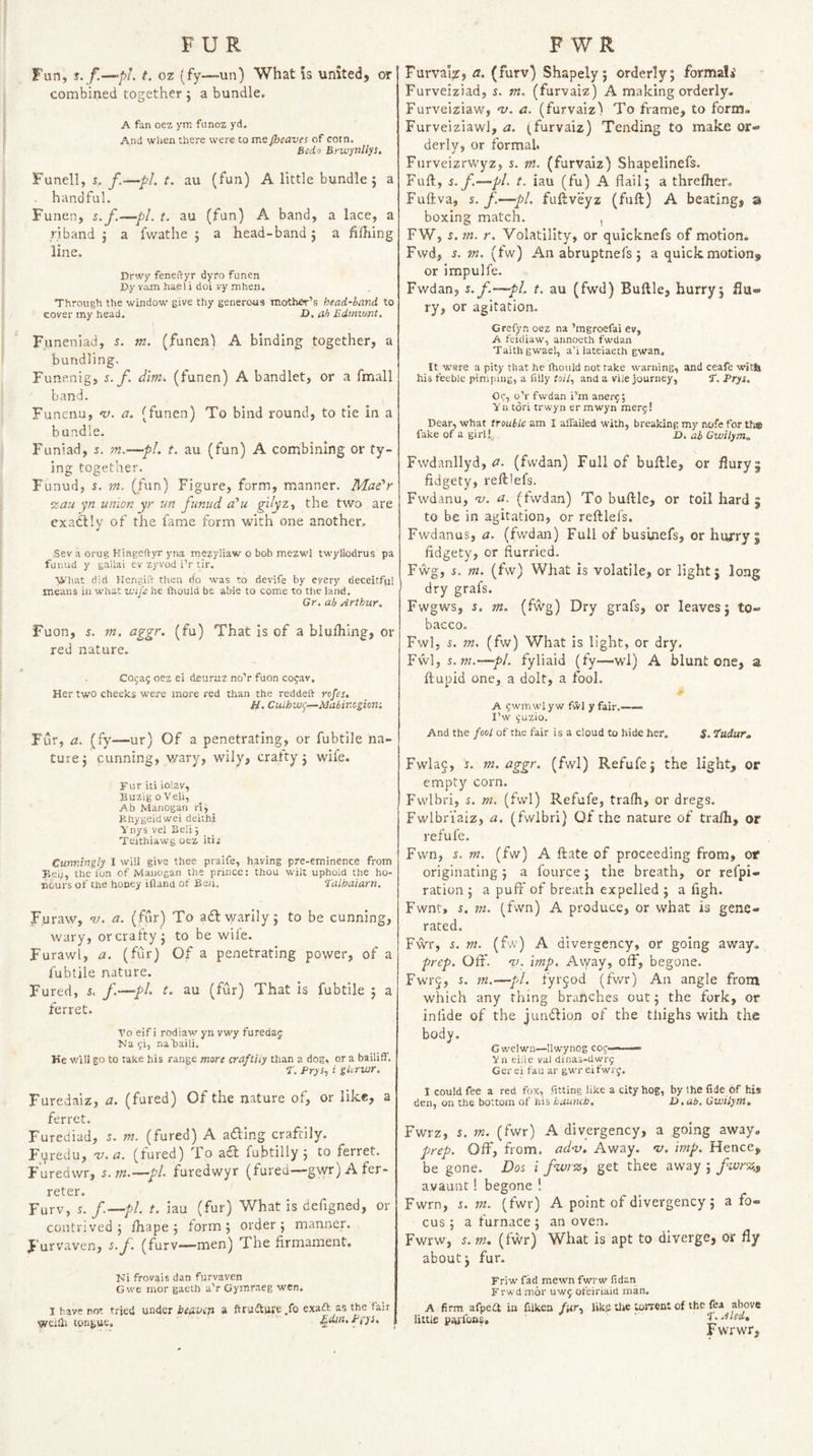 Fwn, t. f.—pl. t. oz (fy—un) What is united, or combined together j a bundle. A fan oez ym funoz yd. And when there were to me JJjcaves of corn, Bedo Brwynllys. Funell, j. f.—pL t. au (fun) A little bundle; a handful, Funen, s.f.—pi. t. au (fun) A band, a lace, a riband ; a fwathe ; a head-band; a fifliing line. Drwy feneftyr dyro funen Dy vam hael i doi vy mhen. Through the window give thy generous mother’s head-hand to cover my head. D, ah Edmwnt, Fiineniad, s. m. (funen) A binding together, a bundling. Funenig, s. f. dim. (funen) A bandlet, or a fmall band. Funcnu, V. a. (funen) To bind round, to tie in a bundle. Funiad, s. m.—pL t. au (fun) A combining or ty¬ ing together. Funud, 5, VI. (fun) Figure, form, manner. Mae'r ‘zau yn union yr un funud a'u gdyzy the two are exa^ly of the fame form with one another, Sev a orug Kingeftyr yna mezyliaw o bob mezwl twyllodrus pa funud y gallai ev zyvod i’r tir. What did Hengifl: then do was to devife by every deceitful means in what xtu/e he fhould be abie to come to the land, Gr. ab Arthur. Fuon, 5. m. aggr. (fu) That Is of a bluflilng, or red nature. Cojag oez ei deuruz no’r fuon cogav. Her two cheeks were more red than the reddeft rofes, H. CulhW(]—Mahir.cgion-. Fur, a. (fy—ur) Of a penetrating, or fubtile na¬ ture; cunning, v/ary, wily, crafty; wife. Fur iti iolav, Buzig o Veil, Ab Manogan rig Khygeidwei deithi Vnys vel Selig Teithiawg oez iti; Cunningly 1 will give thee praife, having pre-eminence from Bei;, the I'on of Manogan the prince: thou wilt uphold the ho¬ nours of the hooey ifland of Bah. Talhaiarn, Furaw, tj. a. (fur) To adt warily; to be cunning, wary, or crafty ; to be wife. Furawl, a. (fur) Of a penetrating power, of a fubtile nature. Fured, 5. f.—pi' au (fu*) That is fubtile ; a ferret. Vo eif i rodiaw yn vwy furedaj Na gi, naTsaili. He v/ill go to take his range mart craftiiy than a dog, or a bailiff. t. Pryi., i gUruir. Furedaiz, a. (fured) Of the nature of, or like, a ferret, Furediad, m. (fured) A adling craftily. Furedu, v. a. (fured) To ad fubtilly ; to ferret. Furedwr, s.m.—pi. furedwyr (fured—gwr) A fer- reter. Furv, s. f.—pl. t. iau (fur) What is defigned, or contrived; ihape; torm; order; manner. J'urvaven, s.f. (furv—men) The firmament. Ni frovais dan furvaven Gwe mor gaeth a’r Gymraeg wen. 1 have not tried under beuviji a ftruiture .fo exaft as the fair weifli tongue, P(ys. Furvai^, a. (furv) Shapely; orderly; formali Furveiziad, 5. m. (furvaiz) A making orderly. Furveiziaw, nj. a. (furvaiz) To frame, to form. Furveiziawl, a. (furvaiz) Tending to make or¬ derly, or formal. Furveizrwyz, s. m. (furvaiz) Shapelinefs. Fuft, s. f.—pi. t. iau (fu) A flail; a threftxer. Fuftva, s.f.—pi. fuftveyz (fuft) A beating, a boxing match. , FW, i. m. r. Volatility, or quicknefs of motion. Fwd, s. m. (fw) An abruptnefs; a quick motion, or impulfe. Fwdan, s.f.—pi. t. au (fwd) Buftle, hurry; flu- ry, or agitation. Grefyn oez na ’mgroefai ev, A feidiaw, armoeth fwdan Taithgwael, a’i lateiaeth gwan. It wsre a pity that he fhould not take warning, and ceafe witfe his feeble pimping, a filly toil., and a vile journey, tt. Prys. Og, o’r fwdan i’m anerg; y a tori trwyn er mwyn merg! Dear, what trouble am I aflailed with, breaking my nofe for th@ fake of a girl! D. ab Gwilym.. Fwdanllyd, 0. (fwdan) Full of buftle, or fiuryj fidgety, reftlefs. Fwdanu, w. a. (fwdan) To buftle, or toil hard; to be in agitation, or reftlefs. Fwdanus, a. (fwdan) Full of businefs, or hurry; fidgety, or flurried. Fwg, i. m. (fw) What is volatile, or light; long dry grafs. Fwgws, i. m. (fwg) Dry grafs, or leaves; to¬ bacco. Fwl, i. m. (fw) What is light, or dry. Fwl, s.m.—pi. fyliaid (fy—wl) A blunt one, a ftupid one, a dolt, a fool. A gwmwlyw fwl y fair.—— I’w guzio. And the fool of the fair is a cloud to hide her. $. ‘Pudur, Fwla§, s. m. aggr. (fwl) Refufe; the light, or empty corn. Fvvlbri, s. m. (fwl) Refufe, trafh, or dregs. Fwlbriaiz, a. (fvvibri) Of the nature of trafli, or refufe. Fvvn, s. m. (fw) A ftate of proceeding from, or originating; a fource; the breath, or refpi- ration ; a puff of breath expelled ; a figh. Fwnt, i. ni. (fvvn) A produce, or what is gene¬ rated. Fwr, s. m. (fw) A divergency, or going away. prep. Off. %!. imp. Away, off, begone. Fwrj, s. m.—pi. fyrjod (fwr) An angle from which any thing branches out; the fork, or infide of the juridlion of the thighs with the body. Gv/elwn—Ilwynog cog—— Vn elite val dinas-dwrg Gerei fan ar gwr eifwrg. I could fee a red fox, fitting like a city hog, by the fide of his den, on the bottom of his haunch. D.ab. Gwilym, Fwrz, s. rn. (fwr) A divergency, a going away. prep. Off, from. ad-v. Away. <v. imp. Hence, be gone. Dos i fwrz, get thee away ; fwrz,, avaunt! begone ! Fwrn, s.m. (fwr) A point of divergency; a fo¬ cus ; a furnace; an oven. Fwrw, s. m. (fwr) What is apt to diverge, or fly about; fur. Friw fad mewn fwrw fidan Frwd mor uwg ofeiriaid man, A firm afpeft in filken far, like the torrent of the fea above little paifons, f.Aled, Fwrwr,