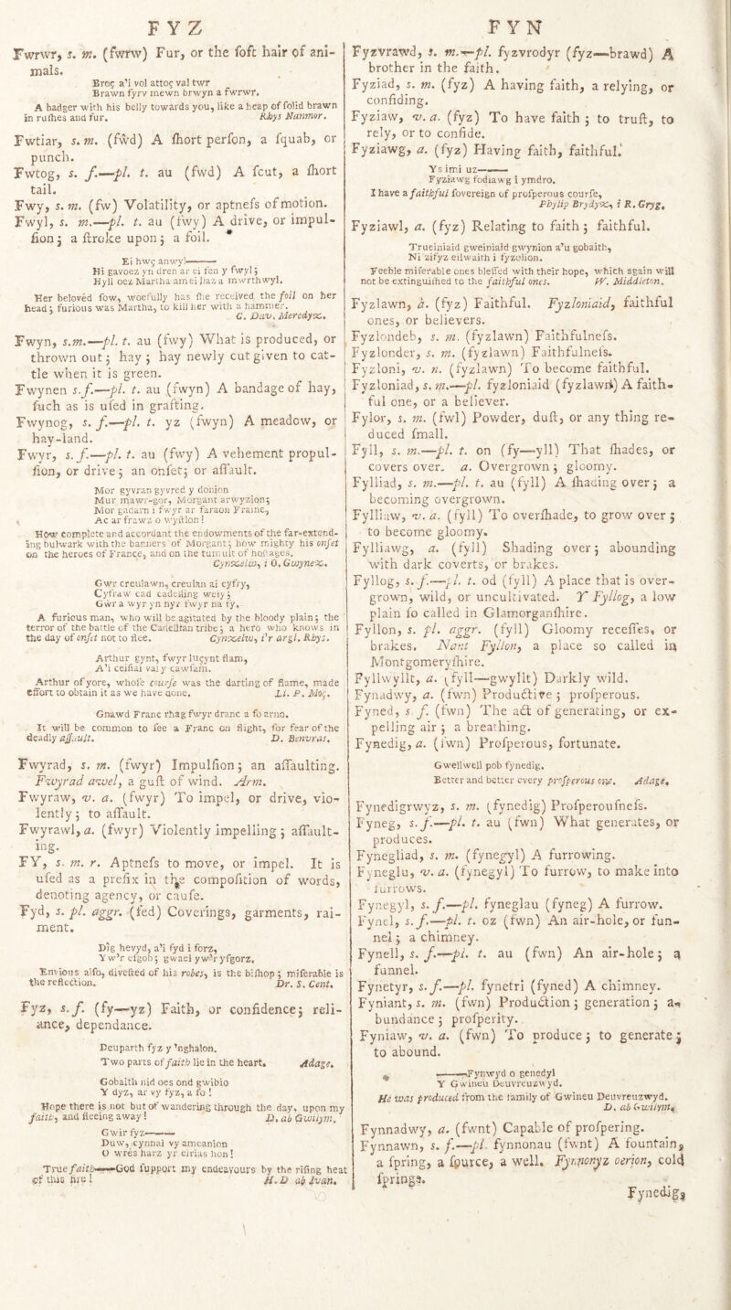 Fwrwr, 5. m. (fwm) Fur, or the foft hair of ani¬ mals. Erog a’i vol attog val twr Brawn fyrv mewn brwyn a fwrwr. A badger with his belly towards you, like a heap of folid brawn in rurties and fur. Namnor. Fwtiar, 5. m. (fwd) A fhort perfon, a fquab, or punch. Fwtog, s. f.-'pl- t. au (fwd) A fcut, a Ihort tail. Fwy, s.m. (fw) Volatility, or aptnefs of motion. Fwyl, s. m.—pi. t. au (fwy) A drive, or impul- fion j a llroke upon j a foil. * Ei hwg anwy!—— - Hi gavoez yn dren ar ei fen y fwyl i Hyli oez Martha ameiilaa a rnwrthwyl. Her beloved fow, woefully has fte received the foil on her head i furious was Martha, to kill her with a hammer. £.’. Dav. Aleredy-x,. Fwyn, s.m.—pi. t. au (fwy) What is produced, or thrown out j hay 5 hay newly cut given to cat¬ tle when it is green. Fwynen s.f.^—pi. t. au (fwyn) A bandage of hay, fuch as is ufed in grafting, Fwynog, s. f.—pi. t. yz (fwyn) A meadow, or hay-land. Fwyr, s.f.—pl.t, au (fwy) A vehement propul- lion, or drive 5 an onfet; or aflault. Mor gyvran gyvred y doiiion Mur mawr-gor, Morgant arwyzion; Mor gadarn i fwyr ar faraon Frame, AC ar frawz o wyftlon ! Hew complete and accordant the endowments of the far-extend¬ ing bulwark with the banners of Morgant j how mighty his onfet on the heroes of France, and on the tumult of hohages. Cyntcelw., i 0, Giuyne-x,. Gw_r creulawn, creulan ai cyfry, Cyfraw' cad cadeiiing wei) , Gwr a wyr yn nyz fwyr na ty. A furious man, who will be agitated by the bloody plain: the terror of the battle of the Cartellhan tribe, a hero who knows in the day of onfet not to flee. CyntceluJ., i'r argl. Rbys. Arthur gynt, fwyr lugynt flam, A’i ceifiai val y cawfam. Arthur of yore, whole coinfe was the darting of flame, made elfort to obtain it as we have aoue. Li. P. Moij. Gnawd Franc rhag fv/yr dranc a foarno. It will be common to fee a Franc on flight, for fear of the deadly af.iult. JD. Bmvras. Fvvyrad, s. 7». (fwyr) Impullion; an affaulting. F'zvyrad a<zuely a gull of wind. Arm. Fwyraw, w. a. (fwyr) To impel, or drive, vio¬ lently 5 to aflault. Fwyrawl,a. (fwyr) Violently impelling 5 aflTault- ing. FY, s. m. r. Aptnefs to move, or impel. It is ufed as a prefix in th^e compofltion of words, denoting agency, or caufe. Fyd, d. pi. aggr. (fed) Coverings, garments, rai¬ ment. Dig hevyd, a’i fyd i forz, y w’r efgob; g wael y w’r yfgorz. Envious a'lfo, divefted of his robes', is the bifhop ; miferable is the reflection. Dr. S. Cent. Fyz, s.f. (fy—yz) Faith, or confldence5 reli¬ ance, dependance. Deuparth fyz y ’nghalon. Two parts of faith lie in the heart. Adage. Gobaith nid oes ond gwibio y dyz, ar vy fyz, a fo ! Hope there is not but of wandering through the day, upon my faith, and fleeing away ! d. ab Qwiiym. Gwir fyz——— Duw, cynnal vyamcanion t) wres harz yr eirias hon! True/izifd——Ciod fupport my endeavours by the rifing heat (Of tins tire! //. d a? Ivan, O Fyzvrawd, s. m.'^pl. fyzvrodyr (fyz—brawd) A brother in the faith. Fyziad, j, tn. (fyz) A having faith, a relying, or confiding. Fyziaw, 'v. a. (fyz) To have faith 5 to trull, to rely, or to confide. Fyziawg, a. (fyz) Having faith, faithful.* Vs imi uz—— Fyziawg fodiawg i ymdro, I have 2, faithful fovereign of profperous courfe, P by lip Brydy'X,, i R, Gryg, Fyziawl, a. (fyz) Relating to faith 5 faithful. Trueiniaid gweiniaid gwynion a’u gobaith, Ni zifyz eilwaith i fyzolion. Feeble miferable ones blefled with their hope, which again will not be extinguiihed to the faithful ones. W. Middleton, Fyzlawn, d. (fyz) Faithful. Fyzloniaidj faithful ones, or believers. Fyzlondeb, s. m. (fyzlawn) Faithfulnefs. Fyzlonder, m. (fyzlawn) Faithfulnefs. Fyzloni, w. n. (fyzlawn) To become faithful. Fyzloniad, s. —pi. fyzloniaid (fyzlawnk) A faith¬ ful one, or a believer. Fylor, t. m. (fwl) Powder, dull, or any thing re¬ duced fmall. Fyll, s. tn.—pi. t. on ffy—-yll) That lhades, or covers over, a. Overgrown j gloomy. Fylliad, m.—pi. t. au (fyll) A lhaciing over j a becoming overgrown. Fylliaw, w. a. (fyll) To overlhade, to grow over ; to become gloomy. Fylliawg, a. (fyll) Shading over 5 abounding with dark coverts, or brakes. Fyllog, s.f.—fl. t. od (fyll) A place thatis over¬ grown, wild, or uncultivated. T Fyllog, a low plain fo called in Glamorganfhire. Fyllon, J. pi. aggr. (fyll) Gloomy recelfes, or brakes. Nar.t Fyllon, a place so called m Montgomierylhire. Fyllwyllt, a. (^fyll—gwyllt) Darkly wild. Fynadwy, a. (fwn) Produdlive ; profperous. Fyned, i f. (fwn) The adl of generating, or ex¬ pelling air j a breathing. Fynedig, (2. (fwn) Profperous, fortunate. G well well pob fynedig. Better and better every profperous one. Adage, Fynedigrwyz, s. m. (^fynedig) Profperoufnefs. Fyneg, s.f.—pi. t, au (fwn) What generates, or produces. Fynegliad, s. m. (fyne^l) .A furrowing. Fyneglu, w. zz. (fynegyl) To furrow, to make into lurrows. Fynegyl, s. f.—pi. fyneglau (fyneg) A furrow. Fynel, s.f.—pi. t. oz (fwn) An air-hole, or fun¬ nel j a chimney. Fynell, s./.—pi. t. au (fwn) An air-hole j ^ funnel. Fynetyr, s.f—pi. fynetri (fyned) A chimney. Fyniant, 5. m. (fwn) Produdion j generation j a-, bundancej profperity. Fyniaw, w. a. (fwn) To produce j to generate j to abound. ^ ---Fynwyd o genedyl Y Gwineu Dcuvreuzwyd. He was produced from the family of Gwiiieu Deuvreuzwyd. D. ab Gwilym^ Fynnadwy, a. (fwnt) Capable of profpering. Fynnawn, 5. f.—pi. fynnonau (fwnt) A fountain, a fpring, a fpurce, a well. Fyr.nonyz oerion, cold fpring^. Fynedig,