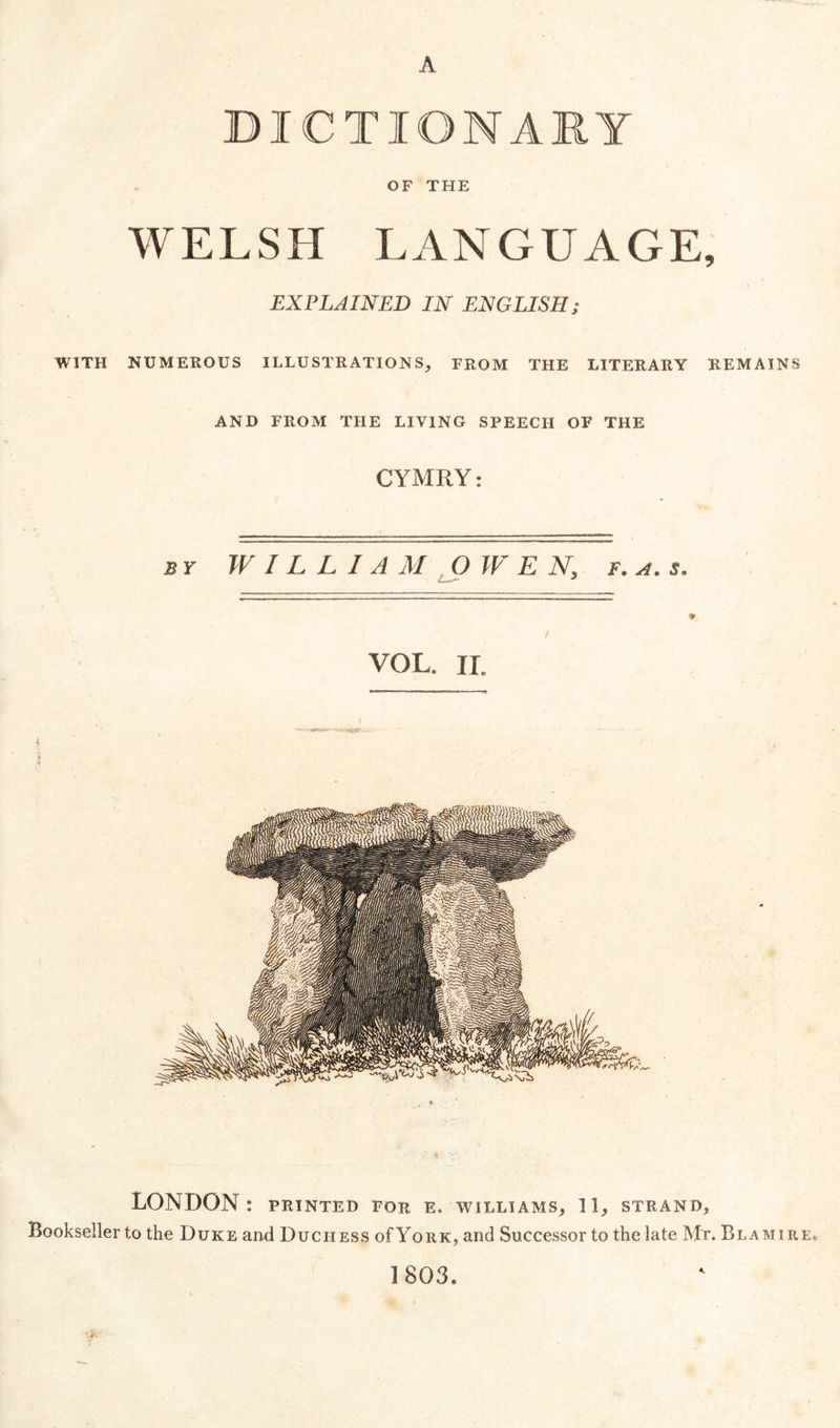 A DICTIONARY OF THE WELSH LANGUAGE, EXPLAINED IN ENGLISH; WITH NUMEROUS ILLUSTRATIONS, FROM THE LITERARY REMAINS AND FROM THE LIVING SPEECH OF THE C YMRY: BY W IL L IA M J)W E N, f. a. s. VOL. ir. LONDON: PRINTED FOR E. WILLIAMS, 11, STRAND, Bookseller to the Duke and Duchess of York, and Successor to the late Mr. Blamire. 1803.