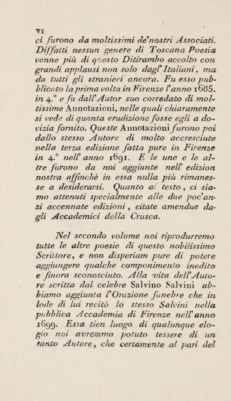 VI ci furono da molbisslmi de nostri Associati. Diffatti nessun genere di Toscana Poesia venne piu di qtiesto Ditirambo accolto con grandi applausi non solo dagV Italiani, ma da tutti gli stranier i ancora» Fu esso puF hlicato la prima volta in Firenze Canno in 4.^ e fu daWAutor suo corredato di moU tissime Annotazioni, nelle quali chiaramente si vede di quanta erudizione fosse egli a do^ vizia fornito» Queste Amiol^zìonì f urono poi dallo stesso Autore di molto accresciute nella terza edizione fatta pure in Firenze in 4*^ neW anno iGgi. E le une e le aF tre furono da noi aggiunte neW edizion nostra affinchè in essa nulla più rimanes¬ se a desiderarsi. Quanto ai testo, ci sia¬ mo attenuti specialmente alle diÀe pocam zi accennate edizioni , citate amendue da- Ai Accademici della Crusca» iNel secondo volume noi ripredurremo tutte le altre poesie di questo nobilissimo Scrittore^ e non disperiam prire di potere aggiungere qualche componimento inedito e finora sconosciuto. Alla Q)iba delFAuio- re scritta dal celebre Salvino Salvini ab^ hiamo aggiunta VOrazione funebre che in lode di lui recitò lo stesso Salvini nella pubblica Accademia di Firenze nelVanno i6gg. Essa tien luogo di qualunque elo~ gìo noi avremmo potuto tessere di un tanto Autoreti che certamente al pari del