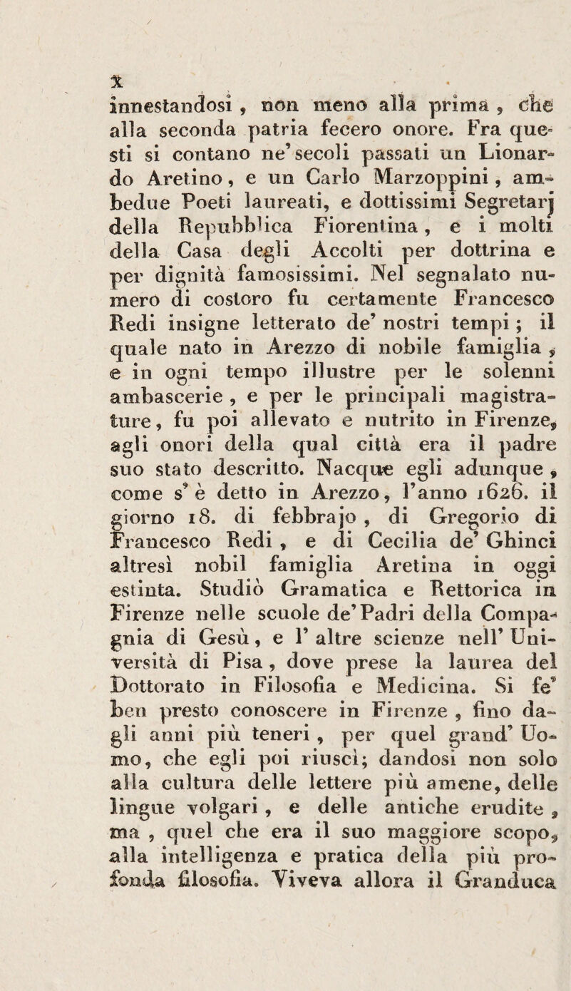 innestandosi , non meno alla prima , clie alla seconda patria fecero onore. Fra que¬ sti si contano ne’secoli passati un Lionar- do Aretino, e un Carlo Marzoppini, am¬ bedue Poeti laureati, e dottissimi Segretarj della Repubblica Fiorentina, e i molti della Casa degli Accolti per dottrina e per dignità famosissimi. Nel segnalato nu¬ mero di costoro fu certamente Francesco Redi insigne letterato de’ nostri tempi ; il quale nato in Arezzo di nobile famiglia , e in ogni tempo illustre per le solenni ambascerie , e per le principali magistra¬ ture , fu poi allevato e nutrito in Firenze, agli onori della qual città era il padre suo stato descritto. Nacque egli adunque , come s’è detto in Arezzo, l’anno 1626. il giorno 18. di febbrajo , di Gregorio di Francesco Redi , e di Cecilia de’ Ghinci altresì nobil famiglia Aretina in oggi estinta. Studiò Gramatica e Rettorica in Firenze nelle scuole de’Padri della Compa*^ gnia di Gesù, e 1’ altre scienze nell’ Uni¬ versità di Pisa , dove prese la laurea del Dottorato in Filosofia e Medicina. Si fe’ ben presto conoscere in Firenze , fino da¬ gli anni più teneri , per quel grand’ Uo¬ mo, che egli poi riuscì; dandosi non solo alla cultura delle lettere più amene, delle lingue volgari , e delle antiche erudite , ma , quel che era il suo maggiore scopo, alla intelligenza e pratica della più pro¬ fonda filosofia. Viveva allora il Granduca