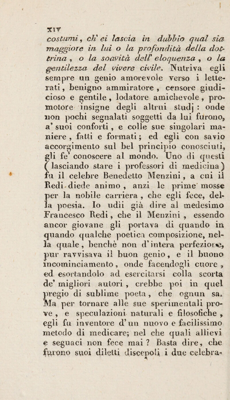 xir costami, eli ei lascia in duhhio qual sia maggiore in, lai o la profondità della dot¬ trina , o la soavità à&iV eloquenza , o la gentilezza del vivere civile. Nutriva egli sempre un genio amorevole verso i lette¬ rati , benigno ammiratore , censore giiidi- cioso e gentile , lodatore amichevole, pro¬ motore insigne degli altrui studj : onde non pochi segnalati soggetti da lui furano, a’ suoi conforti, e colle sue singolari ma¬ niere , fatti e formati ; ed egli con savio accorgimento sul bel principio conosciuti, gli fe’ conoscere al mondo. Uno di questi ( lasciando stare i professori di medicina) fu il celebre Benedetto Menzini, a cui il Redi diede animo, anzi le prime mosse per la nobile carriera , che egli fece, del¬ la poesia. Io udii già dire al medesimo Francesco Redi, che il Menzini , essendo ancor giovane gli portava di quando in quando qualche poetica composizione, nel¬ la quale, benché non d’intera perfezioi^, pur ravvisava il buon genio, e il buono incominciamento, onde facendogli cuore , ed esortandolo ad esercitarsi colla scorta de’ migliori autori , crebbe poi in quel pregio di sublime poeta, che ognun sa. Ma per tornare alle sue sperimentali pro¬ ve , e speculazioni naturali e filosofiche , egli fu inventore d’un nuovo e facilissimo metodo di medicare; nel che quali allievi e seguaci non fece mai? Basta dire, che furono suoi diletti discepoli i due celebra^