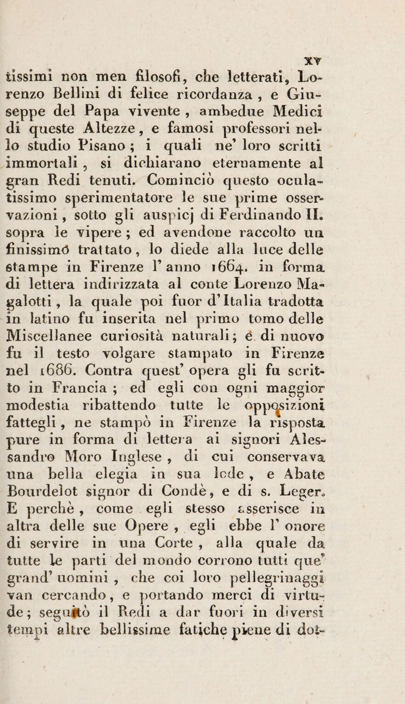 renzo Bellini di felice ricordanza , e Giu¬ seppe del Papa vivente , ambedue Medici di queste Altezze, e famosi professori nel¬ lo studio Pisano ; i quali ne’ loro scritti immortali , si dichiarano eternamente al gran Redi tenuti. Cominciò quCvSto ocula¬ tissimo sperimentatore le sue prime osser¬ vazioni , sotto gli auspicj di Ferdinando IL sopra le vipere ; ed avendone raccolto un finissimò trattato, lo diede alla luce delle stampe in Firenze l’anno 1664. in forma di lettera indirizzata al conte Lorenzo Ma¬ galotti, la quale poi fuor d’Italia tradotta in latino fu inserita nel primo tomo delle Miscellanee curiosità naturali; é di nuovo fu il testo volgare stampato in Firenze nel i686. Contra quest’ opera gli fu scrit¬ to in Francia ; ed egli con ogni maggior modestia ribattendo tutte le oppc^sizioni fattegli, ne stampò in Firenze la risposta pure in forma di lettera ai signori Ales¬ sandro Moro Inglese , di cui conservava una bella elegia in sua lode , e Abate Bourdelot signor di Condè, e di s. Legen E perchè , come egli stesso asserisce iu altra delle sue Opere , egli ebbe 1’ onore di servire in una Corte , alla quale da tutte le parti del mondo corrono tutti que^ grand’ uomini , che coi loro pellegrinaggi vari cercando, e ])ortando merci di virtù- de; seguitò il Redi a dar fuori in diversi tempi altre bellissime fatiche piene di dot-