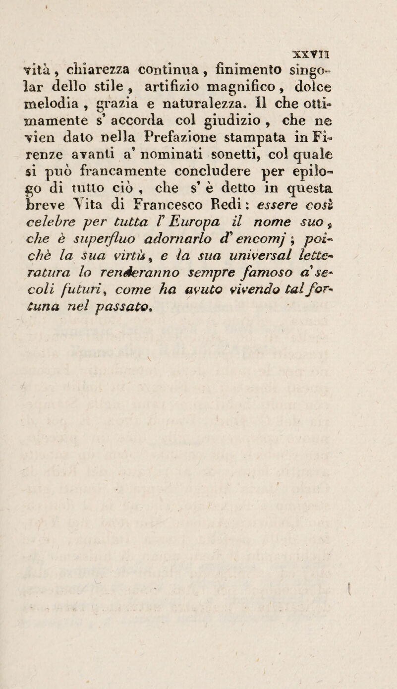 7Ìtà, cliiarezza coBtlnua, finimento singo¬ iar dello stile , artifizio magnifico, dolce melodia , grazia e naturalezza. Il che otti» inamente s’ accorda col giudizio , che ne Tien dato nella Prefazione stampata in Fi¬ renze ayanti a’ nominati sonetti, col quale si può francamente concludere per epilo¬ go di tutto ciò , che s’ è detto in questa breve Yita di Francesco Redi : essere così celebre per tutta T Europa il nome suo, che è superfluo adornarlo encomj ; poi-- che la sua virtù ^ e la sua universal lette¬ ratura lo renderanno sempre famoso al se* coli futuri^ come ha avuto vivendo tal for* Cuna nel passato^