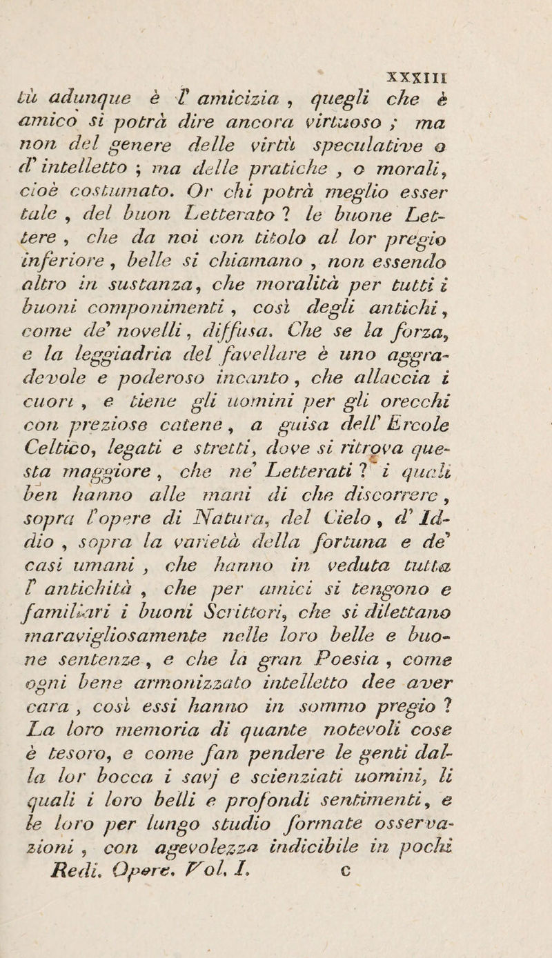 ili adunque è T amicizia , quegli che è amico si potrà dire ancora virtuoso ; ma non del genere delle virtù speculatile o d'intelletto ; ma delle pratiche , o morali^ cioè costumato. Or chi potrà meglio esser tale , del buon Letterato 1 le buone Let¬ tere , che da noi con titolo al lor pregio inferiore , belle si chiamano , non essendo altro in sustanza^ che moralità per tutti i buoni componimenti , così degli antichi, come de novelli, diffusa. Che se la forza^ e la leggiadria del favellare è uno aggra¬ devole e poderoso incanto, che allaccia i cuori , e tiene gli uomini per gli orecchi con preziose catene, a guisa delV Èrcole Celtico., legati e stretti, dove si ritrova que¬ sta maggiore, che ne Letterati ? i quali ben hanno alle mani di che discorrere, sopra [opere di Natura, del Cielo , d* Id¬ dio , sopra la varietà della fortuna e de casi umani , che hanno in veduta tutta r antichità , che per amici si tengono e familiari i buoni Scrittori, che si dilettano maravigliosamente nelle loro belle e buo¬ ne sentenze , e che la gran Poesia , come ogni bene armonizzato intelletto dee aver cara , così essi hanno in sommo pregio ? La loro memoria di quante notevoli cose è tesoro, e come fan pendere le genti dal¬ la lor bocca i savj e scienziati uomini, li quali i loro belli e profondi sentimenti, e le loro per lungo studio formate osserva-^ zioni , con agevolez^^ indicibile in pochi Redi. Opere, oh 1. c