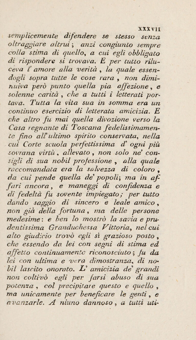 XXXVÌI semplicemente difendere se stesso senza oltraggiare altrui ; anzi congiunto sempre colla stima di quello^ a cui egli obbligato di rispondere si trovava. E per tutto rilu^ ceva l' amore alla verità , la quale essen-- dogli sopra tutte le cose rara , non dimi¬ nuiva però punto quella pia affezione, e solenne carità , che a tutti i letterati por¬ tava. Tutta la vita sua in somma era un continuo esercizio di letterata amicizia. E che altro fu mai quella divozione verso la Casa regnante di Toscana fedelissimamen¬ te fino aWultimo spirito conservata^ nella cui Corte scuola perfettissima T ogni piu sovrana virtù, allevato, non solo ne con¬ sigli di sua nabli professione , alla quale raccomandata era la salvezza di coloro , da cui pende quella de* popoli'^ ma in af¬ fari ancora, e maneggi di confidenza e di fedeltà fu sovente impiegato ; per tutto dando saggio di sincero e leale amico, non già della fortuna, ma delle persone medesime : e ben lo mostrò la savia e pru¬ dentissima Granduchessa Vittoria., nel cui alto giudicio trovò egli sì grazioso posto , che essendo da lei con segni di stima ed affetto continuamente riconosciuto ; fu da lei con ultima e vera dimostranza.. di no» bil lascito onorato. IO amicizia de grandi non coltivò egli per farsi abuso di sua potenza , col precipitar e questo e quello , ma unicamente per beneficare le genti , e avanzarle. A ninno dannoso , a tutti uti-