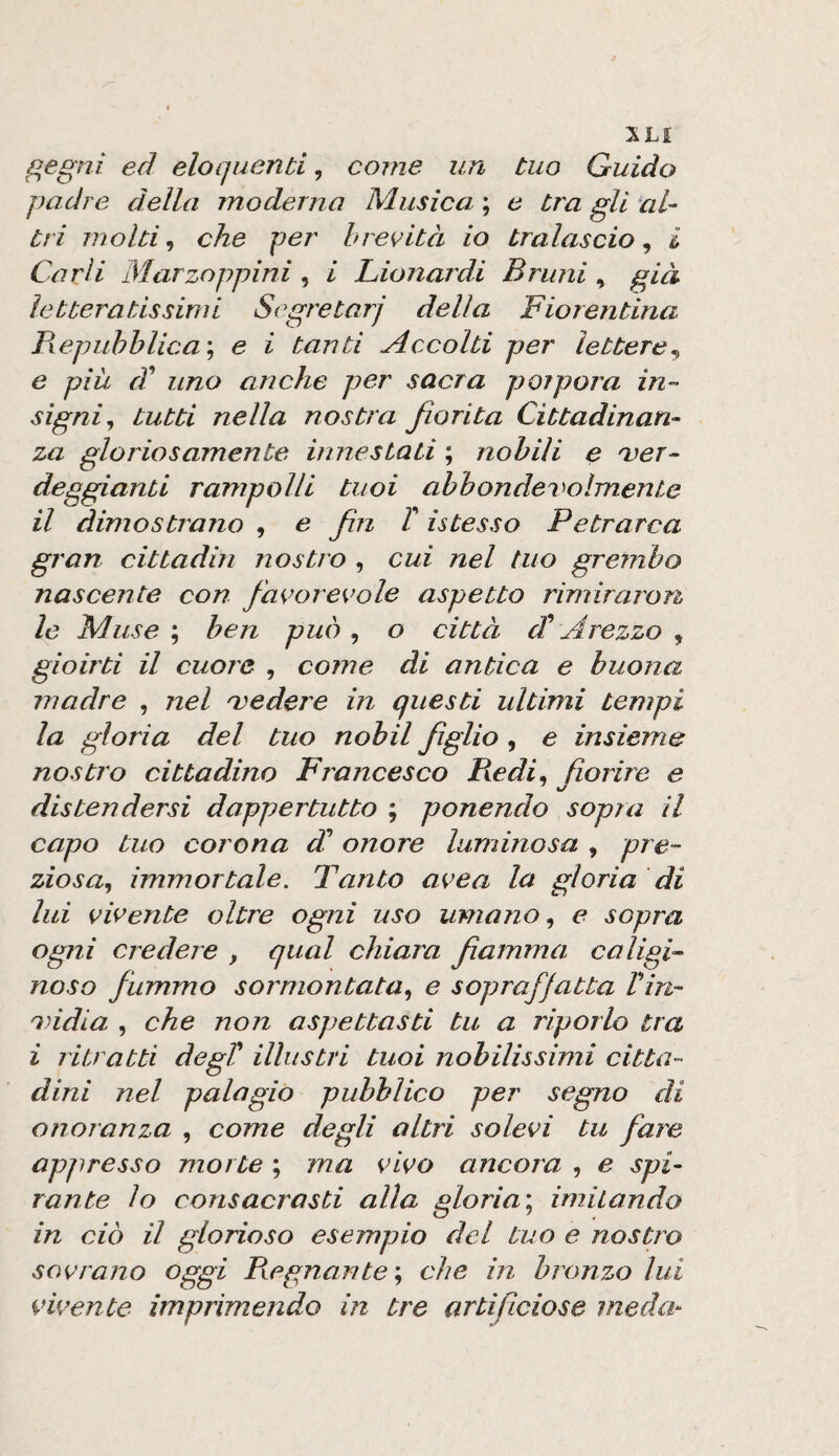 gegni ed eloquenti, come un tuo Guido padre della moderna Musica ; e tra gli al¬ tri molti ^ che per brevità io tralascio^ i Carli Marzoppini, i Lionardi Bruni, già letteratissimi Segretari delia Fiorentina Piepuhhlica'^ e i tanti Accolti per lettere., e più d^ uno anche per sacra porpora in¬ signi^ tutti nella nostra fiorita Cittadinan¬ za gloriosamente innestati ; nobili e 'ver- deggianti rampolli tuoi ahbonclevoìmente il dimostrano , e fin T istesso Petrarca gran cittadin nostro , cui nel tuo grembo nascente con favorevole aspetto rimiraron le Muse ; ben può , o città d* Arezzo , gioirti il cuore , come di antica e buona madre , nel 'vedere in questi ultimi tempi la gloria del tuo nobil figlio, e insieme nostro cittadino Francesco Piedi, fiorire e distendersi dappertutto ; ponendo sopra il capo tuo corona di onore luminosa , pre¬ ziosa.^ immortale. Tanto avea la gloria di lui vivente oltre ogni uso umano e sopra ogni credere , qual chiara fiamma caligi¬ noso fummo sormontata.^ e sopraffatta Vin- india , che non aspettasti tu a riporlo tra i ritratti degV illustri tuoi nobilissimi citta¬ dini nel palagio pubblico per segno di onoranza , come degli altri solevi tu fare appresso morte ; ma vivo ancora , e spi¬ rante lo consacrasti alla gloria^ imiiando in ciò il glorioso esempio del tuo e nostro sovrano oggi Pregnante'., che in bronzo lui vivente imprimendo in tre artificiose meda-