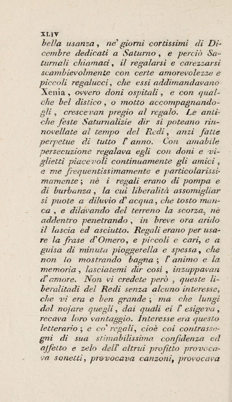 helìa usanza^ ne giorni cortissimi di Di^ ccmhre dedicati a Saturno , e perciò Sa^- turnali chiamaci ^ il regalarsi e carezzarsi scambievolmente con certe amorevolezze e piccoli regalucci ^ che essi addimandavano Xeiiia, ovvero doni ospitali , e con qual^ che bel distico , o motto accompagnando¬ gli 5 crescevan pregio al regalo. Le anti¬ che feste Saturnalizie dir si poteano rin- novellate al tempo del Redi, anzi fatte perpetue di tutto C anno. Con amabile persecuzione regalava egli con doni e bi¬ glietti piaceboli continuamente gli amici , e me frequentiss imam ente e p articolar issi- mamente ; nè i regali erano di pompa e di burbanza, la cui liberalità assomigliar si può te a diluvio d^ acqua,, che tosto maìi- ca , e dilavando del terreno la scorza,, nè addentro penetrando , in breve ora arido il lascia ed asciutto. Regali erano per usa¬ re la frase d'Omero,, e piccoli e cari,, e a guisa di minuta pioggerella e spessa^ che non lo mostrando bagna ; T animo e la memoria, lasciatemi dir cosi , inzuppavan di^ amore. Non vi credete però ^ queste li- heralitadi del Redi senza alcuno interesse,, che bi era e ben grande ; ma che lungi dal nojare quegli, dai quali ei t esigebu, recava loro vantaggio. Interesse era questo letterario ; e co'’ regali, cioè coi contrasse¬ gni di sua stimabilissima confidenza ed ajfetto e zelo dell altrui profitto probo ca¬ va sonetti, provocava canzoni^ provocava